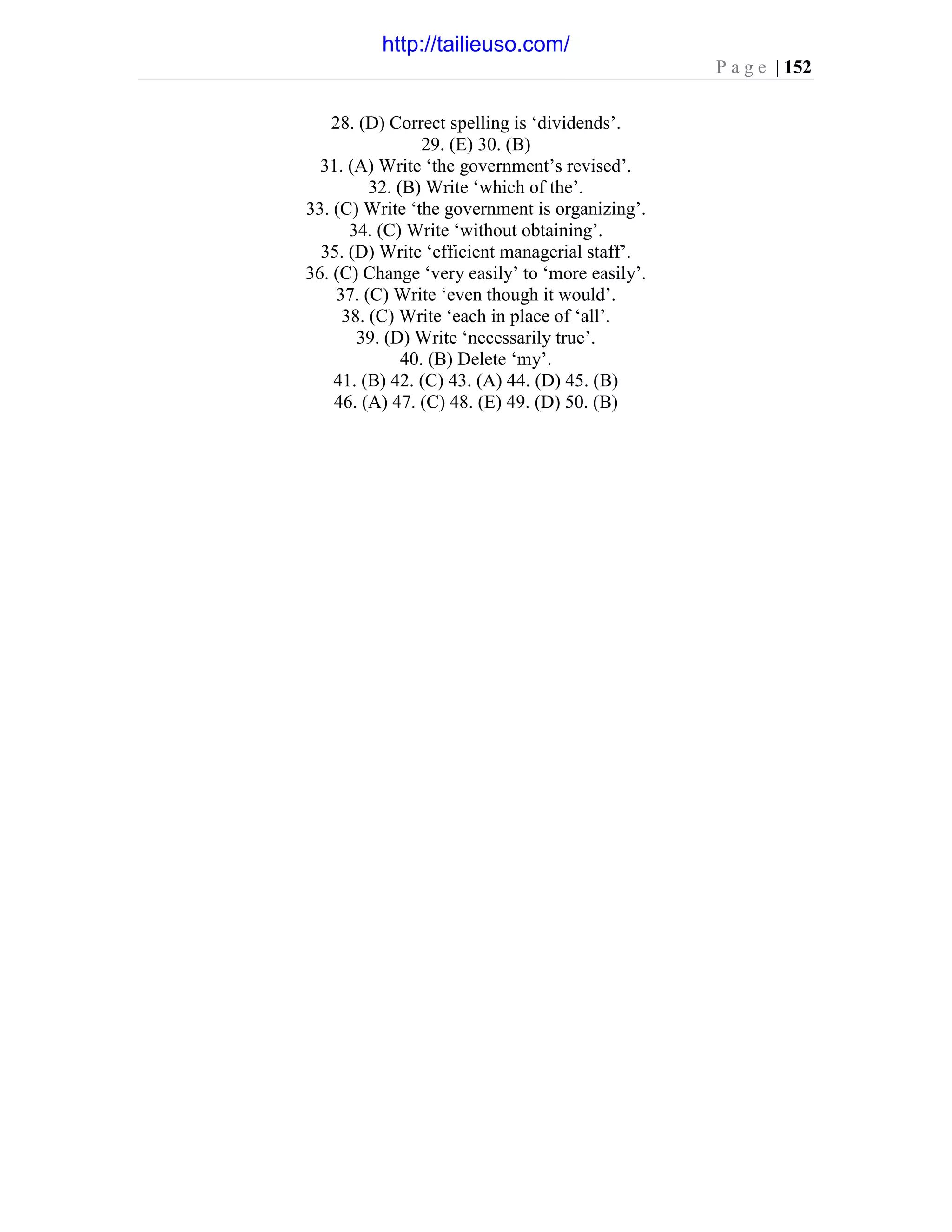 P a g e | 152
28. (D) Correct spelling is ‘dividends’.
29. (E) 30. (B)
31. (A) Write ‘the government’s revised’.
32. (B) Write ‘which of the’.
33. (C) Write ‘the government is organizing’.
34. (C) Write ‘without obtaining’.
35. (D) Write ‘efficient managerial staff’.
36. (C) Change ‘very easily’ to ‘more easily’.
37. (C) Write ‘even though it would’.
38. (C) Write ‘each in place of ‘all’.
39. (D) Write ‘necessarily true’.
40. (B) Delete ‘my’.
41. (B) 42. (C) 43. (A) 44. (D) 45. (B)
46. (A) 47. (C) 48. (E) 49. (D) 50. (B)
http://tailieuso.com/
 