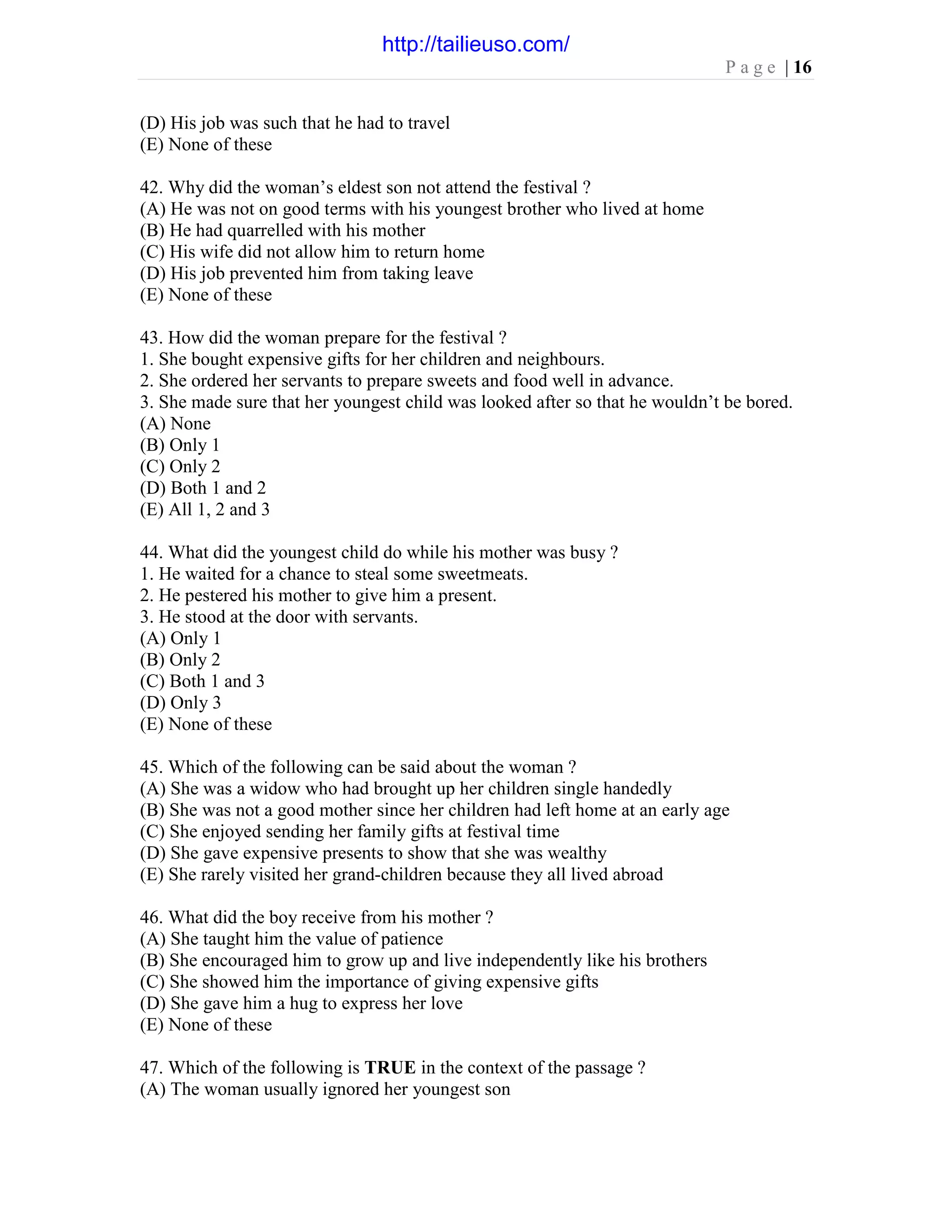 P a g e | 16
(D) His job was such that he had to travel
(E) None of these
42. Why did the woman’s eldest son not attend the festival ?
(A) He was not on good terms with his youngest brother who lived at home
(B) He had quarrelled with his mother
(C) His wife did not allow him to return home
(D) His job prevented him from taking leave
(E) None of these
43. How did the woman prepare for the festival ?
1. She bought expensive gifts for her children and neighbours.
2. She ordered her servants to prepare sweets and food well in advance.
3. She made sure that her youngest child was looked after so that he wouldn’t be bored.
(A) None
(B) Only 1
(C) Only 2
(D) Both 1 and 2
(E) All 1, 2 and 3
44. What did the youngest child do while his mother was busy ?
1. He waited for a chance to steal some sweetmeats.
2. He pestered his mother to give him a present.
3. He stood at the door with servants.
(A) Only 1
(B) Only 2
(C) Both 1 and 3
(D) Only 3
(E) None of these
45. Which of the following can be said about the woman ?
(A) She was a widow who had brought up her children single handedly
(B) She was not a good mother since her children had left home at an early age
(C) She enjoyed sending her family gifts at festival time
(D) She gave expensive presents to show that she was wealthy
(E) She rarely visited her grand-children because they all lived abroad
46. What did the boy receive from his mother ?
(A) She taught him the value of patience
(B) She encouraged him to grow up and live independently like his brothers
(C) She showed him the importance of giving expensive gifts
(D) She gave him a hug to express her love
(E) None of these
47. Which of the following is TRUE in the context of the passage ?
(A) The woman usually ignored her youngest son
http://tailieuso.com/
 