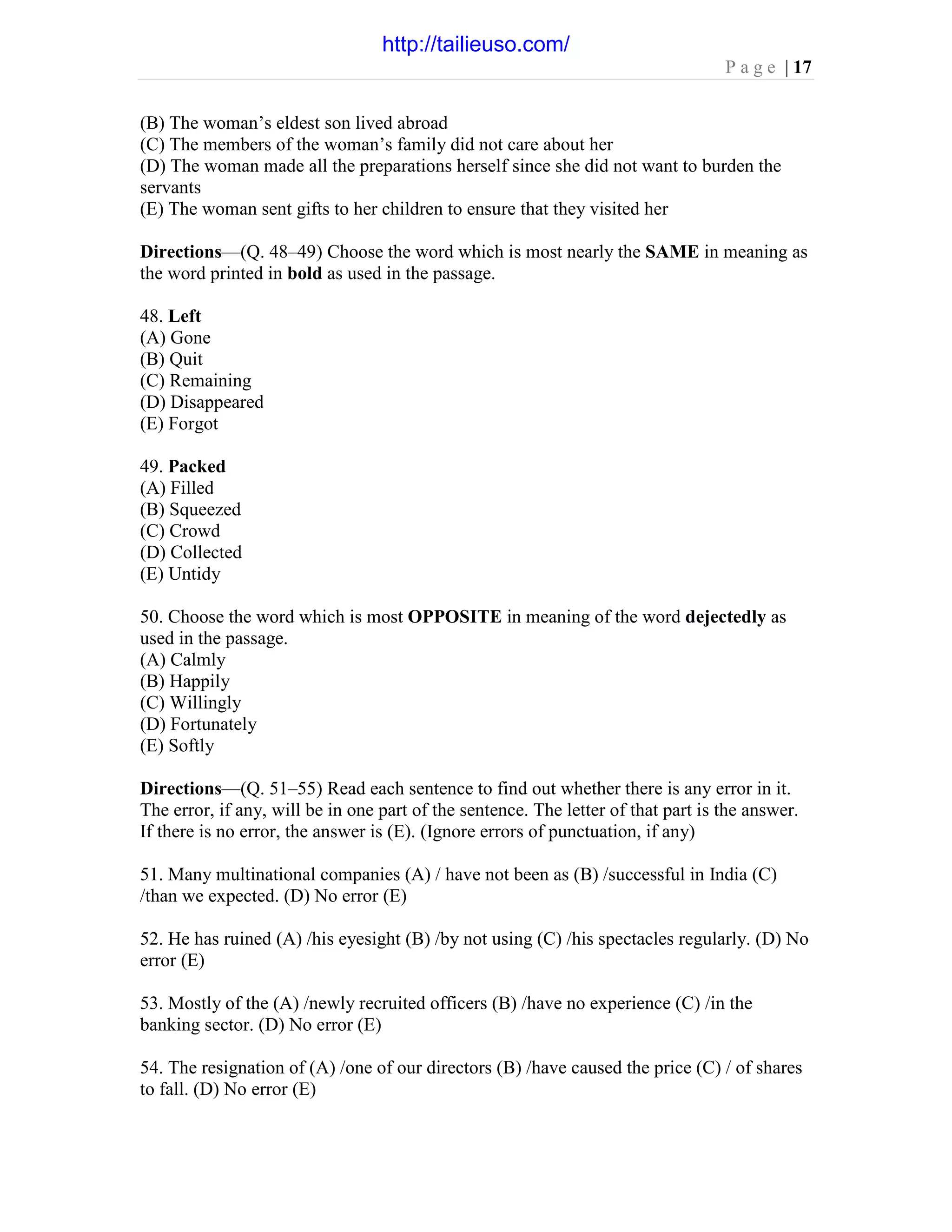 P a g e | 17
(B) The woman’s eldest son lived abroad
(C) The members of the woman’s family did not care about her
(D) The woman made all the preparations herself since she did not want to burden the
servants
(E) The woman sent gifts to her children to ensure that they visited her
Directions—(Q. 48–49) Choose the word which is most nearly the SAME in meaning as
the word printed in bold as used in the passage.
48. Left
(A) Gone
(B) Quit
(C) Remaining
(D) Disappeared
(E) Forgot
49. Packed
(A) Filled
(B) Squeezed
(C) Crowd
(D) Collected
(E) Untidy
50. Choose the word which is most OPPOSITE in meaning of the word dejectedly as
used in the passage.
(A) Calmly
(B) Happily
(C) Willingly
(D) Fortunately
(E) Softly
Directions—(Q. 51–55) Read each sentence to find out whether there is any error in it.
The error, if any, will be in one part of the sentence. The letter of that part is the answer.
If there is no error, the answer is (E). (Ignore errors of punctuation, if any)
51. Many multinational companies (A) / have not been as (B) /successful in India (C)
/than we expected. (D) No error (E)
52. He has ruined (A) /his eyesight (B) /by not using (C) /his spectacles regularly. (D) No
error (E)
53. Mostly of the (A) /newly recruited officers (B) /have no experience (C) /in the
banking sector. (D) No error (E)
54. The resignation of (A) /one of our directors (B) /have caused the price (C) / of shares
to fall. (D) No error (E)
http://tailieuso.com/
 
