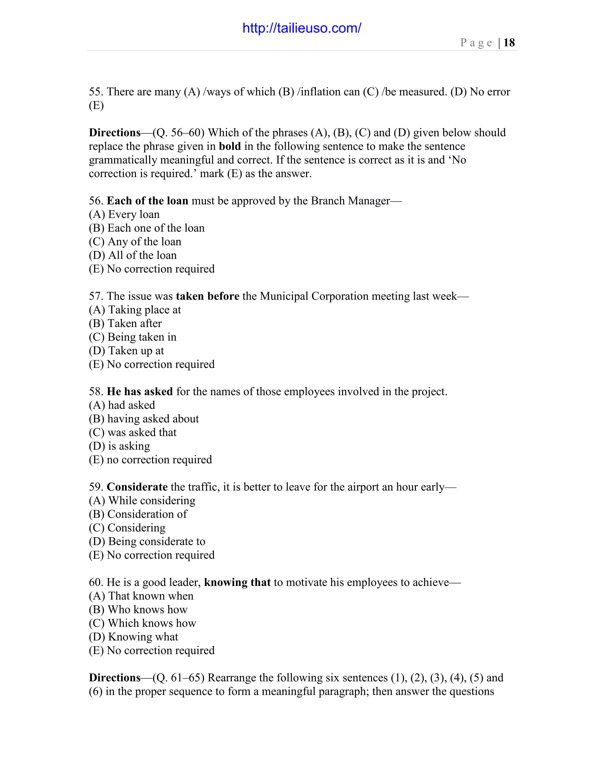P a g e | 18
55. There are many (A) /ways of which (B) /inflation can (C) /be measured. (D) No error
(E)
Directions—(Q. 56–60) Which of the phrases (A), (B), (C) and (D) given below should
replace the phrase given in bold in the following sentence to make the sentence
grammatically meaningful and correct. If the sentence is correct as it is and ‘No
correction is required.’ mark (E) as the answer.
56. Each of the loan must be approved by the Branch Manager—
(A) Every loan
(B) Each one of the loan
(C) Any of the loan
(D) All of the loan
(E) No correction required
57. The issue was taken before the Municipal Corporation meeting last week—
(A) Taking place at
(B) Taken after
(C) Being taken in
(D) Taken up at
(E) No correction required
58. He has asked for the names of those employees involved in the project.
(A) had asked
(B) having asked about
(C) was asked that
(D) is asking
(E) no correction required
59. Considerate the traffic, it is better to leave for the airport an hour early—
(A) While considering
(B) Consideration of
(C) Considering
(D) Being considerate to
(E) No correction required
60. He is a good leader, knowing that to motivate his employees to achieve—
(A) That known when
(B) Who knows how
(C) Which knows how
(D) Knowing what
(E) No correction required
Directions—(Q. 61–65) Rearrange the following six sentences (1), (2), (3), (4), (5) and
(6) in the proper sequence to form a meaningful paragraph; then answer the questions
http://tailieuso.com/
 