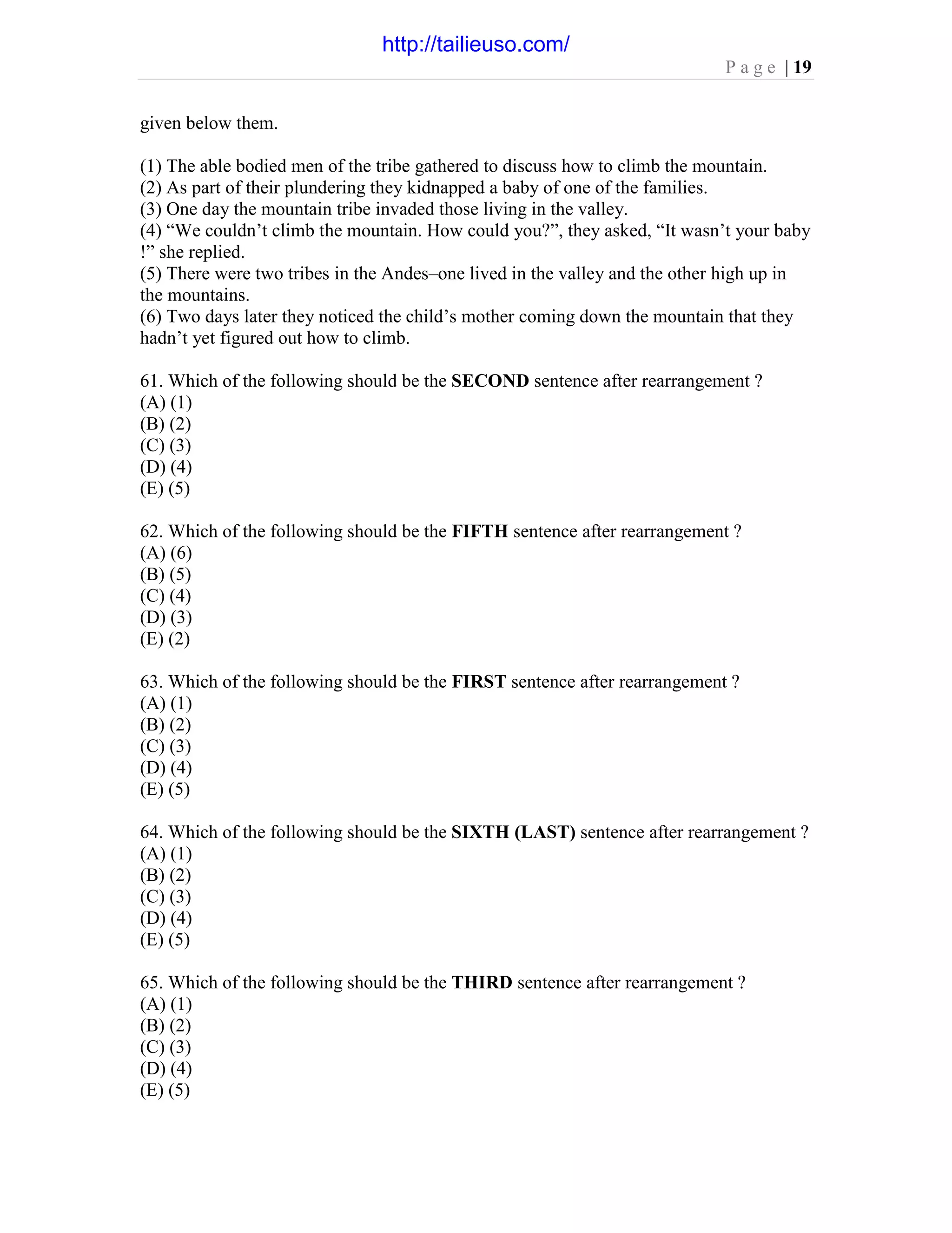 P a g e | 19
given below them.
(1) The able bodied men of the tribe gathered to discuss how to climb the mountain.
(2) As part of their plundering they kidnapped a baby of one of the families.
(3) One day the mountain tribe invaded those living in the valley.
(4) “We couldn’t climb the mountain. How could you?”, they asked, “It wasn’t your baby
!” she replied.
(5) There were two tribes in the Andes–one lived in the valley and the other high up in
the mountains.
(6) Two days later they noticed the child’s mother coming down the mountain that they
hadn’t yet figured out how to climb.
61. Which of the following should be the SECOND sentence after rearrangement ?
(A) (1)
(B) (2)
(C) (3)
(D) (4)
(E) (5)
62. Which of the following should be the FIFTH sentence after rearrangement ?
(A) (6)
(B) (5)
(C) (4)
(D) (3)
(E) (2)
63. Which of the following should be the FIRST sentence after rearrangement ?
(A) (1)
(B) (2)
(C) (3)
(D) (4)
(E) (5)
64. Which of the following should be the SIXTH (LAST) sentence after rearrangement ?
(A) (1)
(B) (2)
(C) (3)
(D) (4)
(E) (5)
65. Which of the following should be the THIRD sentence after rearrangement ?
(A) (1)
(B) (2)
(C) (3)
(D) (4)
(E) (5)
http://tailieuso.com/
 
