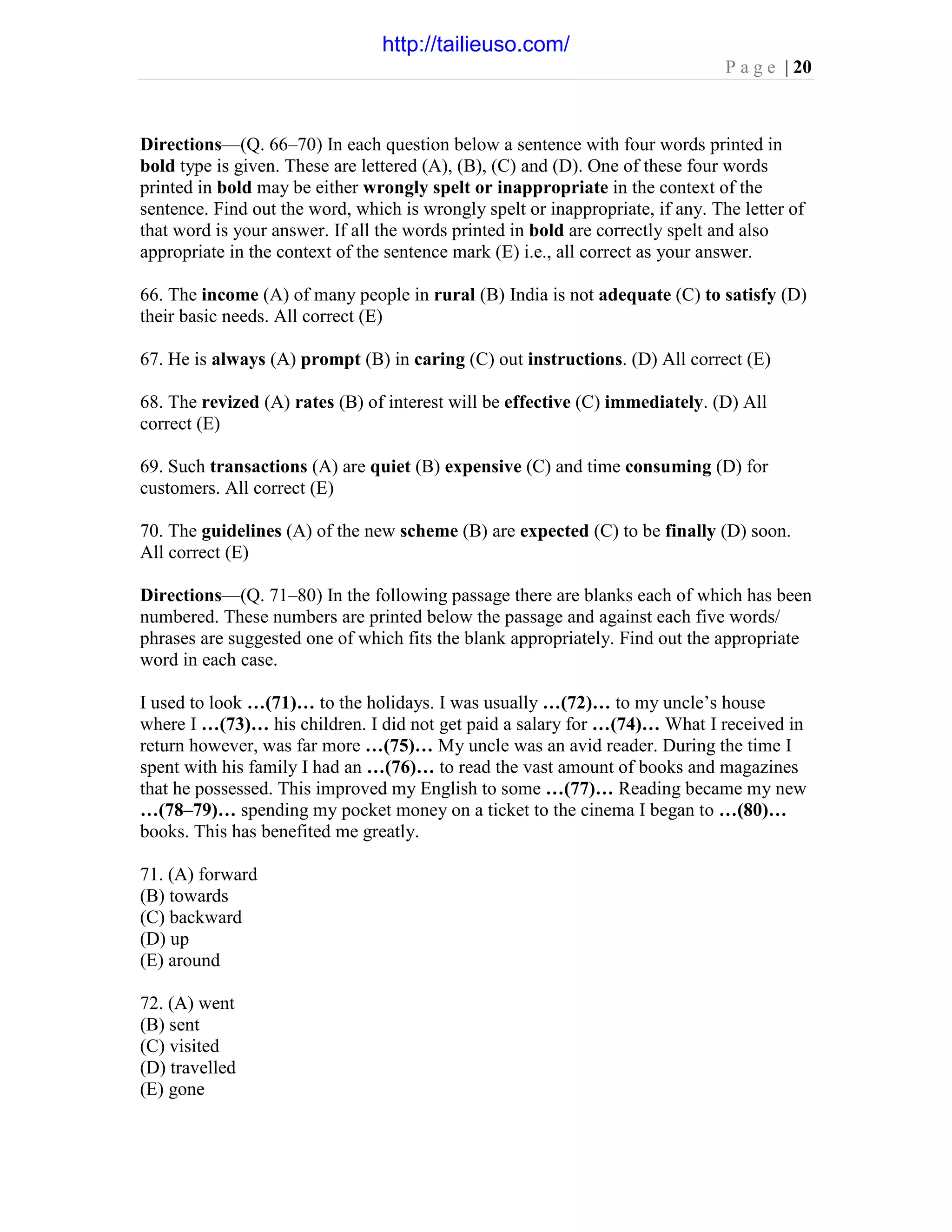 P a g e | 20
Directions—(Q. 66–70) In each question below a sentence with four words printed in
bold type is given. These are lettered (A), (B), (C) and (D). One of these four words
printed in bold may be either wrongly spelt or inappropriate in the context of the
sentence. Find out the word, which is wrongly spelt or inappropriate, if any. The letter of
that word is your answer. If all the words printed in bold are correctly spelt and also
appropriate in the context of the sentence mark (E) i.e., all correct as your answer.
66. The income (A) of many people in rural (B) India is not adequate (C) to satisfy (D)
their basic needs. All correct (E)
67. He is always (A) prompt (B) in caring (C) out instructions. (D) All correct (E)
68. The revized (A) rates (B) of interest will be effective (C) immediately. (D) All
correct (E)
69. Such transactions (A) are quiet (B) expensive (C) and time consuming (D) for
customers. All correct (E)
70. The guidelines (A) of the new scheme (B) are expected (C) to be finally (D) soon.
All correct (E)
Directions—(Q. 71–80) In the following passage there are blanks each of which has been
numbered. These numbers are printed below the passage and against each five words/
phrases are suggested one of which fits the blank appropriately. Find out the appropriate
word in each case.
I used to look …(71)… to the holidays. I was usually …(72)… to my uncle’s house
where I …(73)… his children. I did not get paid a salary for …(74)… What I received in
return however, was far more …(75)… My uncle was an avid reader. During the time I
spent with his family I had an …(76)… to read the vast amount of books and magazines
that he possessed. This improved my English to some …(77)… Reading became my new
…(78–79)… spending my pocket money on a ticket to the cinema I began to …(80)…
books. This has benefited me greatly.
71. (A) forward
(B) towards
(C) backward
(D) up
(E) around
72. (A) went
(B) sent
(C) visited
(D) travelled
(E) gone
http://tailieuso.com/
 
