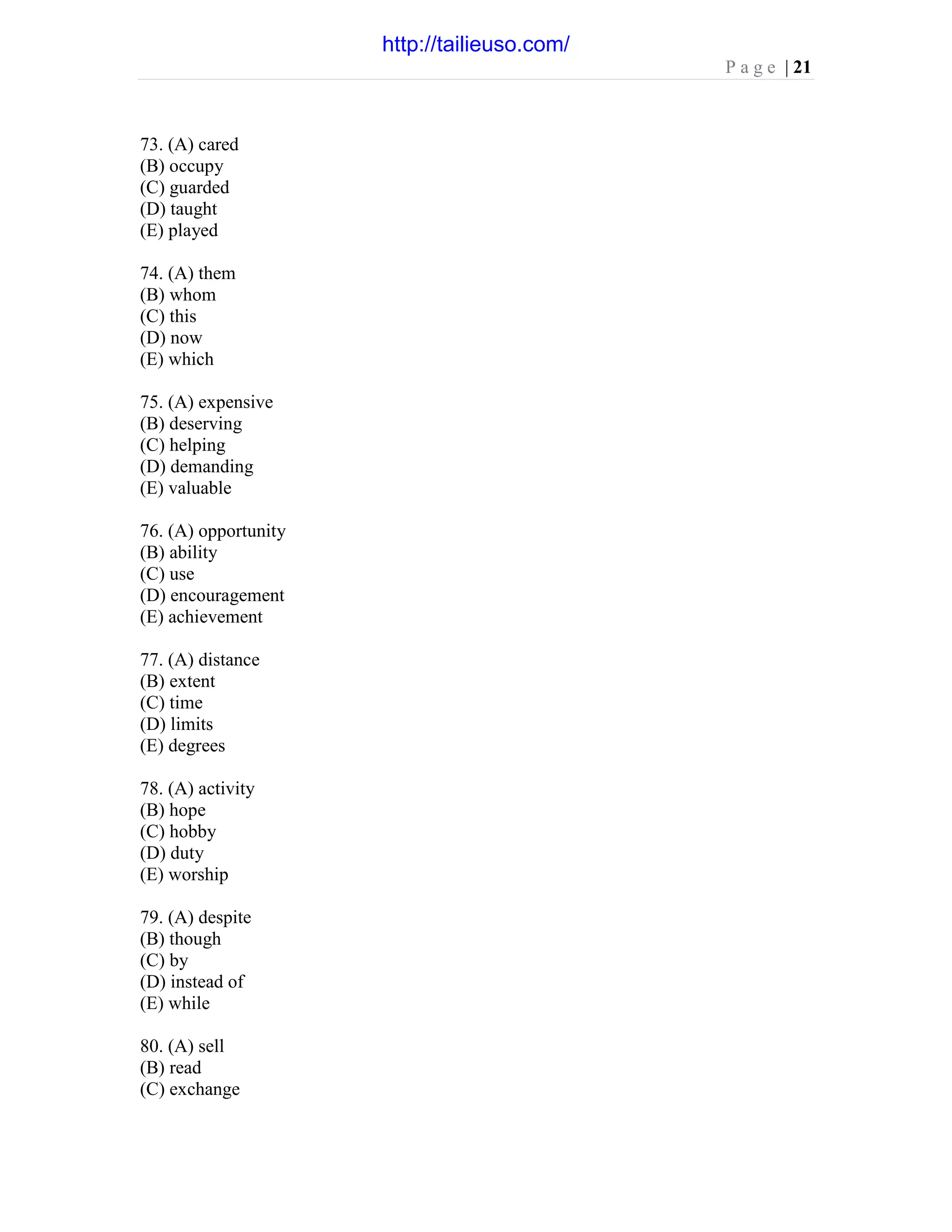 P a g e | 21
73. (A) cared
(B) occupy
(C) guarded
(D) taught
(E) played
74. (A) them
(B) whom
(C) this
(D) now
(E) which
75. (A) expensive
(B) deserving
(C) helping
(D) demanding
(E) valuable
76. (A) opportunity
(B) ability
(C) use
(D) encouragement
(E) achievement
77. (A) distance
(B) extent
(C) time
(D) limits
(E) degrees
78. (A) activity
(B) hope
(C) hobby
(D) duty
(E) worship
79. (A) despite
(B) though
(C) by
(D) instead of
(E) while
80. (A) sell
(B) read
(C) exchange
http://tailieuso.com/
 