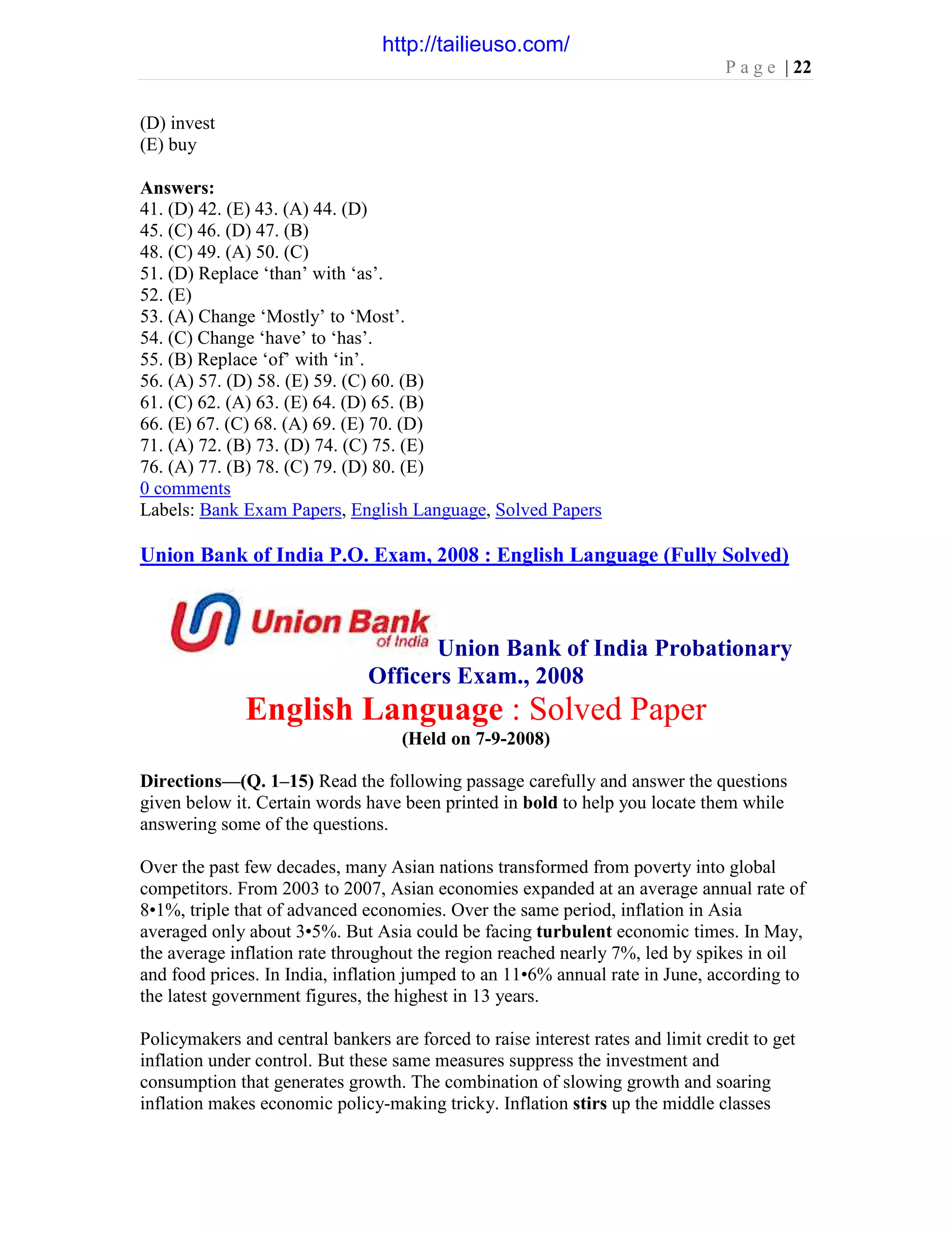 P a g e | 22
(D) invest
(E) buy
Answers:
41. (D) 42. (E) 43. (A) 44. (D)
45. (C) 46. (D) 47. (B)
48. (C) 49. (A) 50. (C)
51. (D) Replace ‘than’ with ‘as’.
52. (E)
53. (A) Change ‘Mostly’ to ‘Most’.
54. (C) Change ‘have’ to ‘has’.
55. (B) Replace ‘of’ with ‘in’.
56. (A) 57. (D) 58. (E) 59. (C) 60. (B)
61. (C) 62. (A) 63. (E) 64. (D) 65. (B)
66. (E) 67. (C) 68. (A) 69. (E) 70. (D)
71. (A) 72. (B) 73. (D) 74. (C) 75. (E)
76. (A) 77. (B) 78. (C) 79. (D) 80. (E)
0 comments
Labels: Bank Exam Papers, English Language, Solved Papers
Union Bank of India P.O. Exam, 2008 : English Language (Fully Solved)
Union Bank of India Probationary
Officers Exam., 2008
English Language : Solved Paper
(Held on 7-9-2008)
Directions—(Q. 1–15) Read the following passage carefully and answer the questions
given below it. Certain words have been printed in bold to help you locate them while
answering some of the questions.
Over the past few decades, many Asian nations transformed from poverty into global
competitors. From 2003 to 2007, Asian economies expanded at an average annual rate of
8•1%, triple that of advanced economies. Over the same period, inflation in Asia
averaged only about 3•5%. But Asia could be facing turbulent economic times. In May,
the average inflation rate throughout the region reached nearly 7%, led by spikes in oil
and food prices. In India, inflation jumped to an 11•6% annual rate in June, according to
the latest government figures, the highest in 13 years.
Policymakers and central bankers are forced to raise interest rates and limit credit to get
inflation under control. But these same measures suppress the investment and
consumption that generates growth. The combination of slowing growth and soaring
inflation makes economic policy-making tricky. Inflation stirs up the middle classes
http://tailieuso.com/
 