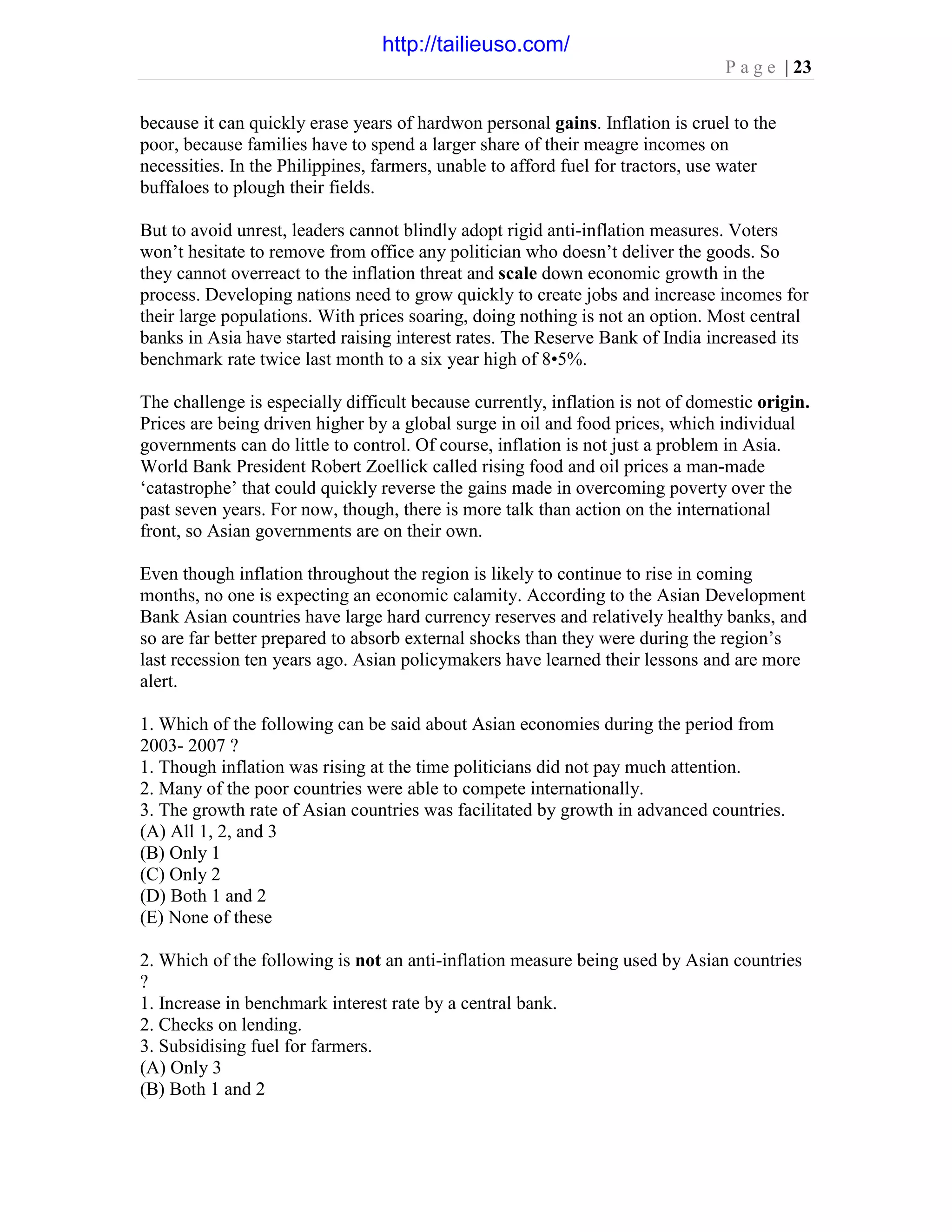 P a g e | 23
because it can quickly erase years of hardwon personal gains. Inflation is cruel to the
poor, because families have to spend a larger share of their meagre incomes on
necessities. In the Philippines, farmers, unable to afford fuel for tractors, use water
buffaloes to plough their fields.
But to avoid unrest, leaders cannot blindly adopt rigid anti-inflation measures. Voters
won’t hesitate to remove from office any politician who doesn’t deliver the goods. So
they cannot overreact to the inflation threat and scale down economic growth in the
process. Developing nations need to grow quickly to create jobs and increase incomes for
their large populations. With prices soaring, doing nothing is not an option. Most central
banks in Asia have started raising interest rates. The Reserve Bank of India increased its
benchmark rate twice last month to a six year high of 8•5%.
The challenge is especially difficult because currently, inflation is not of domestic origin.
Prices are being driven higher by a global surge in oil and food prices, which individual
governments can do little to control. Of course, inflation is not just a problem in Asia.
World Bank President Robert Zoellick called rising food and oil prices a man-made
‘catastrophe’ that could quickly reverse the gains made in overcoming poverty over the
past seven years. For now, though, there is more talk than action on the international
front, so Asian governments are on their own.
Even though inflation throughout the region is likely to continue to rise in coming
months, no one is expecting an economic calamity. According to the Asian Development
Bank Asian countries have large hard currency reserves and relatively healthy banks, and
so are far better prepared to absorb external shocks than they were during the region’s
last recession ten years ago. Asian policymakers have learned their lessons and are more
alert.
1. Which of the following can be said about Asian economies during the period from
2003- 2007 ?
1. Though inflation was rising at the time politicians did not pay much attention.
2. Many of the poor countries were able to compete internationally.
3. The growth rate of Asian countries was facilitated by growth in advanced countries.
(A) All 1, 2, and 3
(B) Only 1
(C) Only 2
(D) Both 1 and 2
(E) None of these
2. Which of the following is not an anti-inflation measure being used by Asian countries
?
1. Increase in benchmark interest rate by a central bank.
2. Checks on lending.
3. Subsidising fuel for farmers.
(A) Only 3
(B) Both 1 and 2
http://tailieuso.com/
 