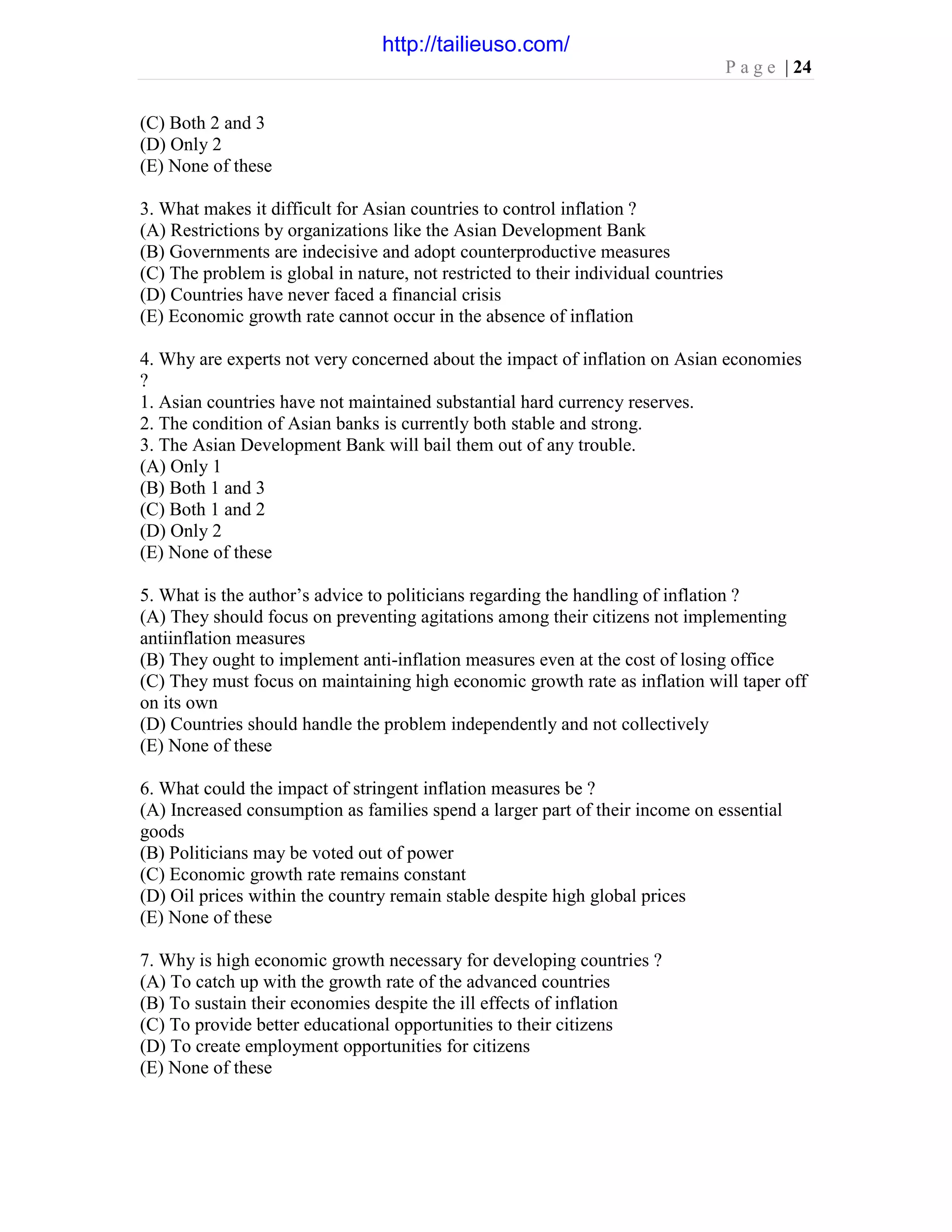 P a g e | 24
(C) Both 2 and 3
(D) Only 2
(E) None of these
3. What makes it difficult for Asian countries to control inflation ?
(A) Restrictions by organizations like the Asian Development Bank
(B) Governments are indecisive and adopt counterproductive measures
(C) The problem is global in nature, not restricted to their individual countries
(D) Countries have never faced a financial crisis
(E) Economic growth rate cannot occur in the absence of inflation
4. Why are experts not very concerned about the impact of inflation on Asian economies
?
1. Asian countries have not maintained substantial hard currency reserves.
2. The condition of Asian banks is currently both stable and strong.
3. The Asian Development Bank will bail them out of any trouble.
(A) Only 1
(B) Both 1 and 3
(C) Both 1 and 2
(D) Only 2
(E) None of these
5. What is the author’s advice to politicians regarding the handling of inflation ?
(A) They should focus on preventing agitations among their citizens not implementing
antiinflation measures
(B) They ought to implement anti-inflation measures even at the cost of losing office
(C) They must focus on maintaining high economic growth rate as inflation will taper off
on its own
(D) Countries should handle the problem independently and not collectively
(E) None of these
6. What could the impact of stringent inflation measures be ?
(A) Increased consumption as families spend a larger part of their income on essential
goods
(B) Politicians may be voted out of power
(C) Economic growth rate remains constant
(D) Oil prices within the country remain stable despite high global prices
(E) None of these
7. Why is high economic growth necessary for developing countries ?
(A) To catch up with the growth rate of the advanced countries
(B) To sustain their economies despite the ill effects of inflation
(C) To provide better educational opportunities to their citizens
(D) To create employment opportunities for citizens
(E) None of these
http://tailieuso.com/
 