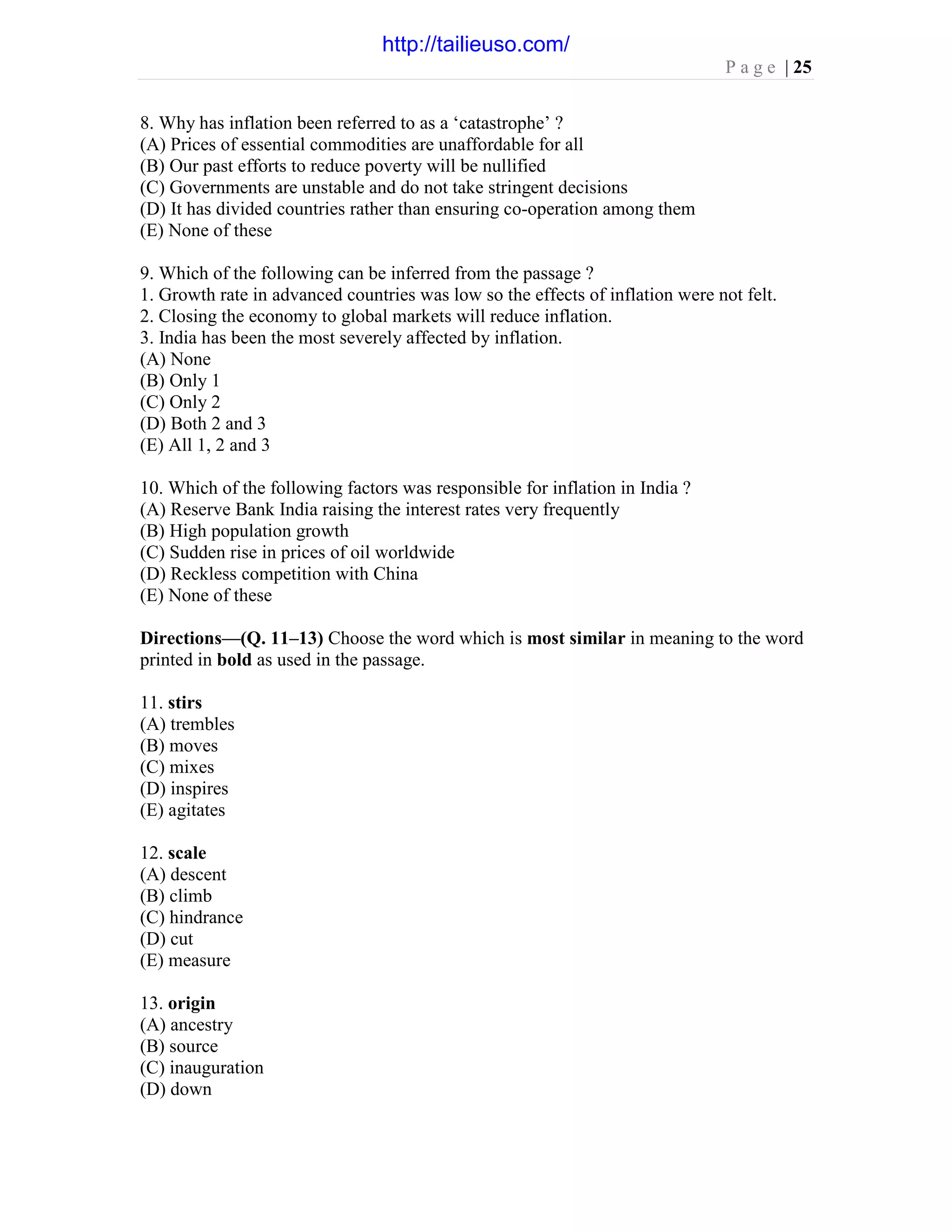 P a g e | 25
8. Why has inflation been referred to as a ‘catastrophe’ ?
(A) Prices of essential commodities are unaffordable for all
(B) Our past efforts to reduce poverty will be nullified
(C) Governments are unstable and do not take stringent decisions
(D) It has divided countries rather than ensuring co-operation among them
(E) None of these
9. Which of the following can be inferred from the passage ?
1. Growth rate in advanced countries was low so the effects of inflation were not felt.
2. Closing the economy to global markets will reduce inflation.
3. India has been the most severely affected by inflation.
(A) None
(B) Only 1
(C) Only 2
(D) Both 2 and 3
(E) All 1, 2 and 3
10. Which of the following factors was responsible for inflation in India ?
(A) Reserve Bank India raising the interest rates very frequently
(B) High population growth
(C) Sudden rise in prices of oil worldwide
(D) Reckless competition with China
(E) None of these
Directions—(Q. 11–13) Choose the word which is most similar in meaning to the word
printed in bold as used in the passage.
11. stirs
(A) trembles
(B) moves
(C) mixes
(D) inspires
(E) agitates
12. scale
(A) descent
(B) climb
(C) hindrance
(D) cut
(E) measure
13. origin
(A) ancestry
(B) source
(C) inauguration
(D) down
http://tailieuso.com/
 