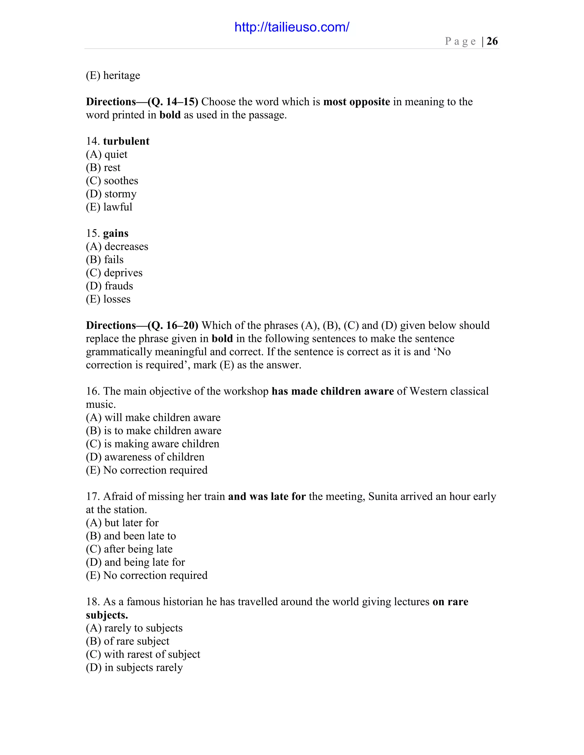 P a g e | 26
(E) heritage
Directions—(Q. 14–15) Choose the word which is most opposite in meaning to the
word printed in bold as used in the passage.
14. turbulent
(A) quiet
(B) rest
(C) soothes
(D) stormy
(E) lawful
15. gains
(A) decreases
(B) fails
(C) deprives
(D) frauds
(E) losses
Directions—(Q. 16–20) Which of the phrases (A), (B), (C) and (D) given below should
replace the phrase given in bold in the following sentences to make the sentence
grammatically meaningful and correct. If the sentence is correct as it is and ‘No
correction is required’, mark (E) as the answer.
16. The main objective of the workshop has made children aware of Western classical
music.
(A) will make children aware
(B) is to make children aware
(C) is making aware children
(D) awareness of children
(E) No correction required
17. Afraid of missing her train and was late for the meeting, Sunita arrived an hour early
at the station.
(A) but later for
(B) and been late to
(C) after being late
(D) and being late for
(E) No correction required
18. As a famous historian he has travelled around the world giving lectures on rare
subjects.
(A) rarely to subjects
(B) of rare subject
(C) with rarest of subject
(D) in subjects rarely
http://tailieuso.com/
 