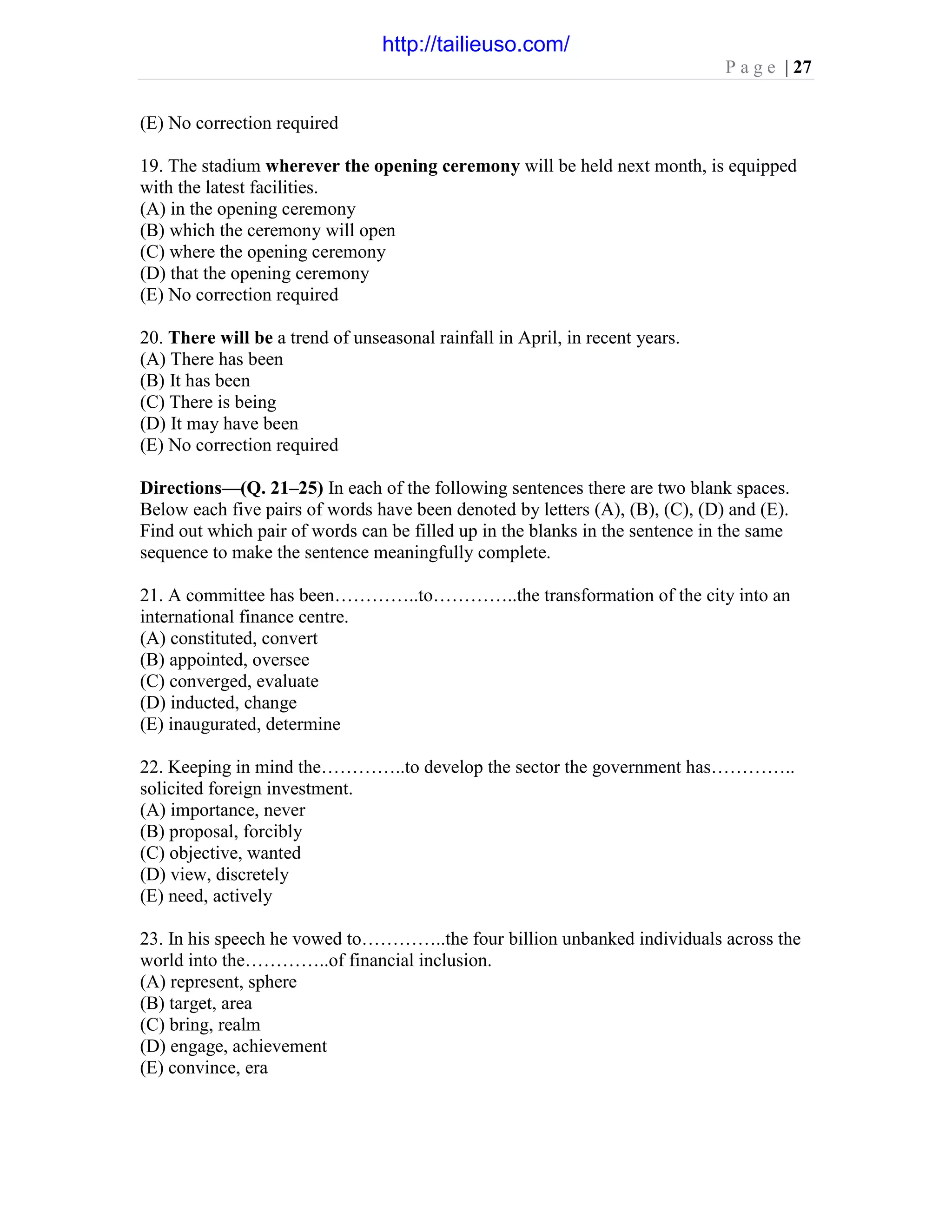 P a g e | 27
(E) No correction required
19. The stadium wherever the opening ceremony will be held next month, is equipped
with the latest facilities.
(A) in the opening ceremony
(B) which the ceremony will open
(C) where the opening ceremony
(D) that the opening ceremony
(E) No correction required
20. There will be a trend of unseasonal rainfall in April, in recent years.
(A) There has been
(B) It has been
(C) There is being
(D) It may have been
(E) No correction required
Directions—(Q. 21–25) In each of the following sentences there are two blank spaces.
Below each five pairs of words have been denoted by letters (A), (B), (C), (D) and (E).
Find out which pair of words can be filled up in the blanks in the sentence in the same
sequence to make the sentence meaningfully complete.
21. A committee has been…………..to…………..the transformation of the city into an
international finance centre.
(A) constituted, convert
(B) appointed, oversee
(C) converged, evaluate
(D) inducted, change
(E) inaugurated, determine
22. Keeping in mind the…………..to develop the sector the government has…………..
solicited foreign investment.
(A) importance, never
(B) proposal, forcibly
(C) objective, wanted
(D) view, discretely
(E) need, actively
23. In his speech he vowed to…………..the four billion unbanked individuals across the
world into the…………..of financial inclusion.
(A) represent, sphere
(B) target, area
(C) bring, realm
(D) engage, achievement
(E) convince, era
http://tailieuso.com/
 