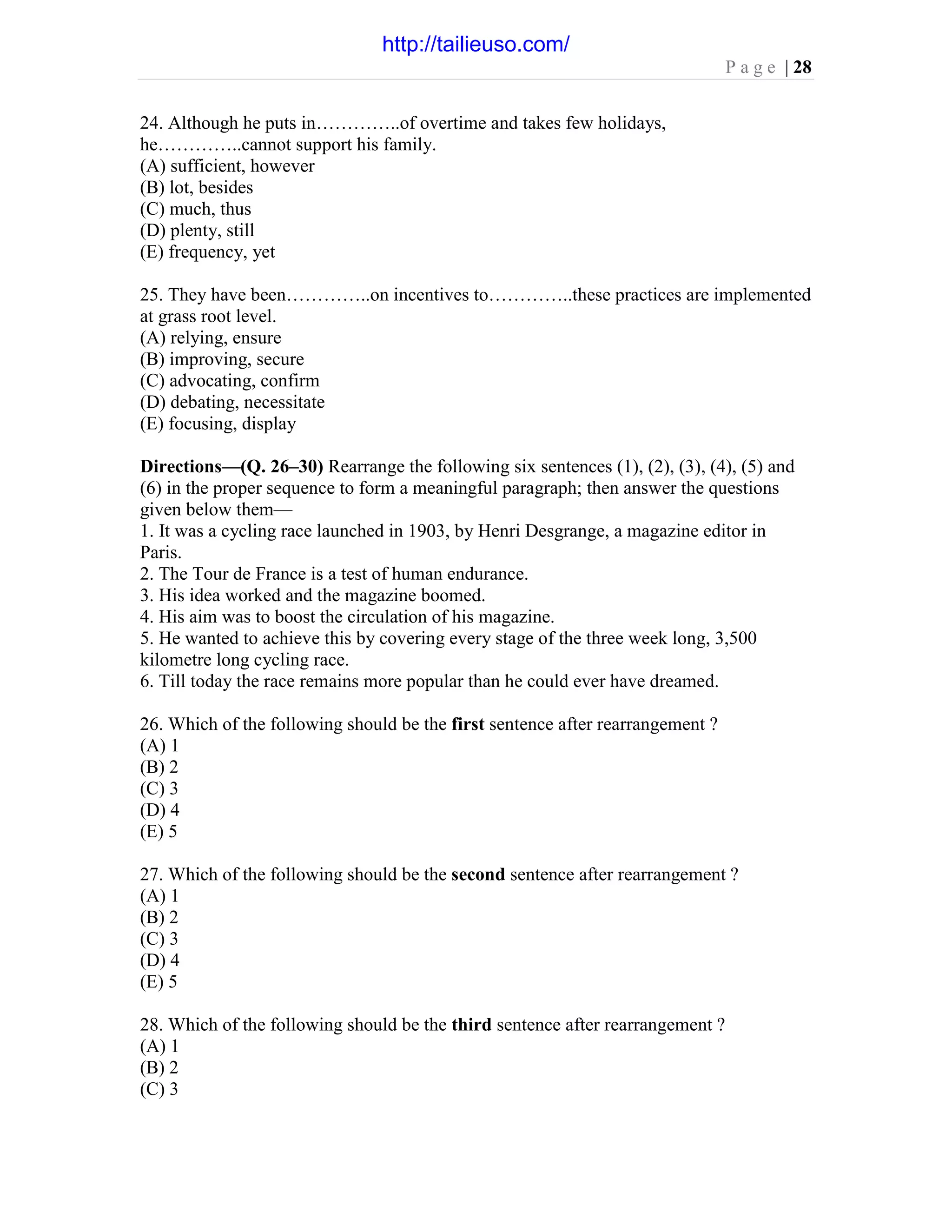 P a g e | 28
24. Although he puts in…………..of overtime and takes few holidays,
he…………..cannot support his family.
(A) sufficient, however
(B) lot, besides
(C) much, thus
(D) plenty, still
(E) frequency, yet
25. They have been…………..on incentives to…………..these practices are implemented
at grass root level.
(A) relying, ensure
(B) improving, secure
(C) advocating, confirm
(D) debating, necessitate
(E) focusing, display
Directions—(Q. 26–30) Rearrange the following six sentences (1), (2), (3), (4), (5) and
(6) in the proper sequence to form a meaningful paragraph; then answer the questions
given below them—
1. It was a cycling race launched in 1903, by Henri Desgrange, a magazine editor in
Paris.
2. The Tour de France is a test of human endurance.
3. His idea worked and the magazine boomed.
4. His aim was to boost the circulation of his magazine.
5. He wanted to achieve this by covering every stage of the three week long, 3,500
kilometre long cycling race.
6. Till today the race remains more popular than he could ever have dreamed.
26. Which of the following should be the first sentence after rearrangement ?
(A) 1
(B) 2
(C) 3
(D) 4
(E) 5
27. Which of the following should be the second sentence after rearrangement ?
(A) 1
(B) 2
(C) 3
(D) 4
(E) 5
28. Which of the following should be the third sentence after rearrangement ?
(A) 1
(B) 2
(C) 3
http://tailieuso.com/
 