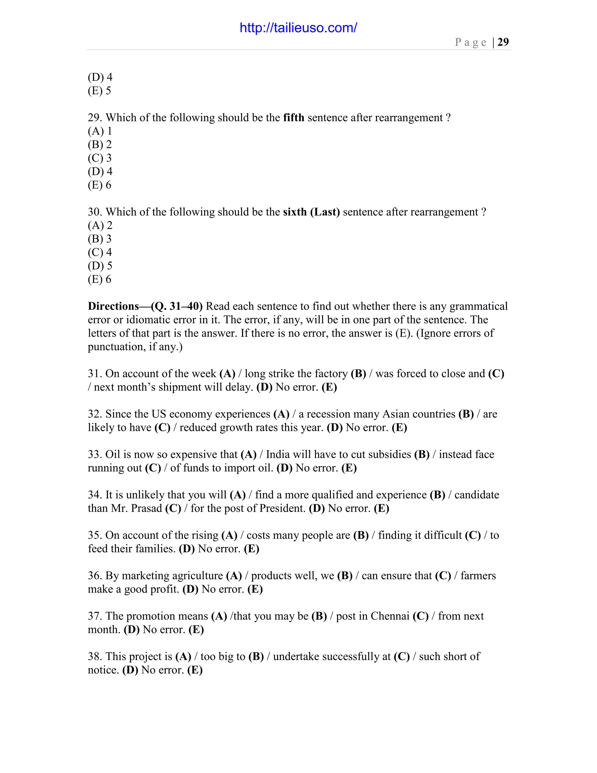 P a g e | 29
(D) 4
(E) 5
29. Which of the following should be the fifth sentence after rearrangement ?
(A) 1
(B) 2
(C) 3
(D) 4
(E) 6
30. Which of the following should be the sixth (Last) sentence after rearrangement ?
(A) 2
(B) 3
(C) 4
(D) 5
(E) 6
Directions—(Q. 31–40) Read each sentence to find out whether there is any grammatical
error or idiomatic error in it. The error, if any, will be in one part of the sentence. The
letters of that part is the answer. If there is no error, the answer is (E). (Ignore errors of
punctuation, if any.)
31. On account of the week (A) / long strike the factory (B) / was forced to close and (C)
/ next month’s shipment will delay. (D) No error. (E)
32. Since the US economy experiences (A) / a recession many Asian countries (B) / are
likely to have (C) / reduced growth rates this year. (D) No error. (E)
33. Oil is now so expensive that (A) / India will have to cut subsidies (B) / instead face
running out (C) / of funds to import oil. (D) No error. (E)
34. It is unlikely that you will (A) / find a more qualified and experience (B) / candidate
than Mr. Prasad (C) / for the post of President. (D) No error. (E)
35. On account of the rising (A) / costs many people are (B) / finding it difficult (C) / to
feed their families. (D) No error. (E)
36. By marketing agriculture (A) / products well, we (B) / can ensure that (C) / farmers
make a good profit. (D) No error. (E)
37. The promotion means (A) /that you may be (B) / post in Chennai (C) / from next
month. (D) No error. (E)
38. This project is (A) / too big to (B) / undertake successfully at (C) / such short of
notice. (D) No error. (E)
http://tailieuso.com/
 