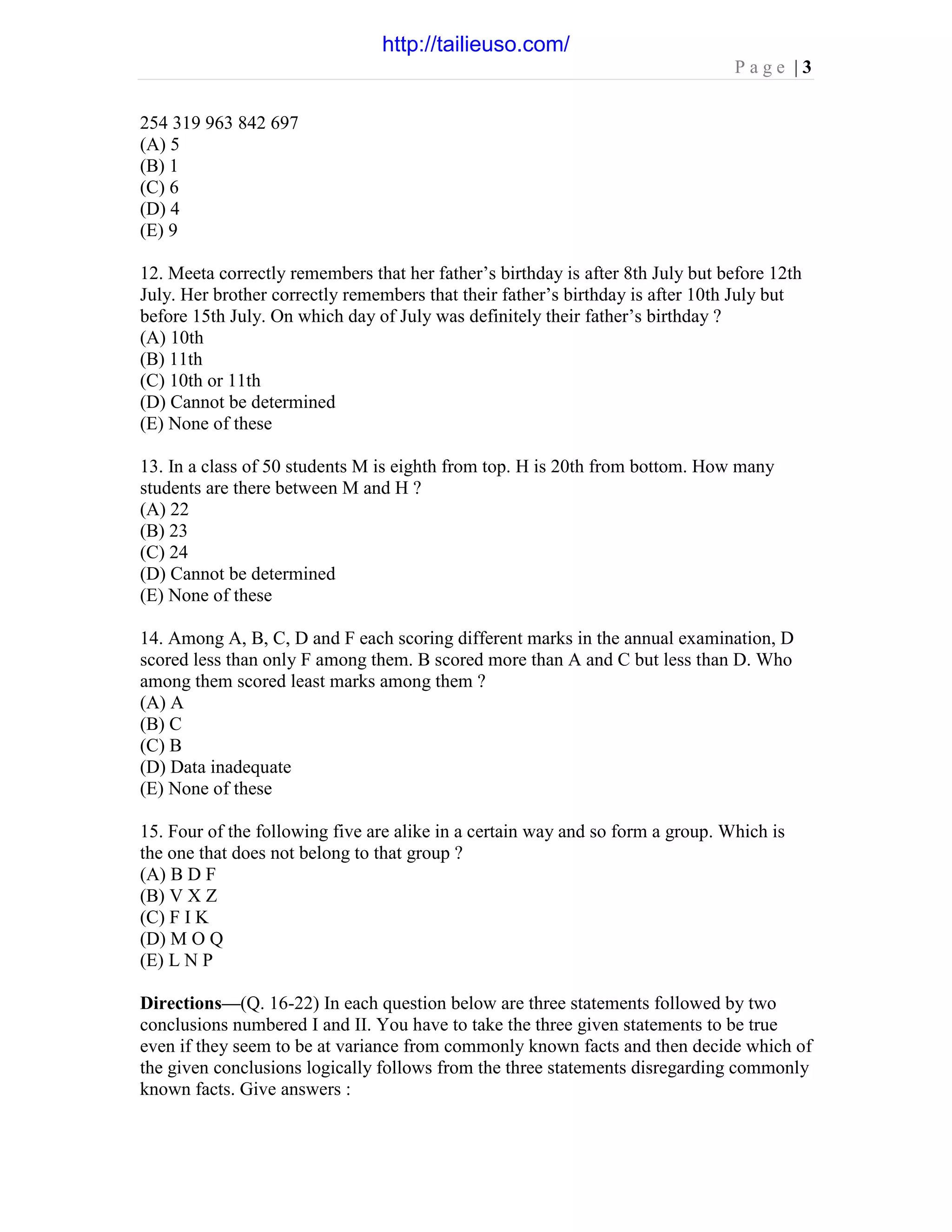 P a g e | 3
254 319 963 842 697
(A) 5
(B) 1
(C) 6
(D) 4
(E) 9
12. Meeta correctly remembers that her father’s birthday is after 8th July but before 12th
July. Her brother correctly remembers that their father’s birthday is after 10th July but
before 15th July. On which day of July was definitely their father’s birthday ?
(A) 10th
(B) 11th
(C) 10th or 11th
(D) Cannot be determined
(E) None of these
13. In a class of 50 students M is eighth from top. H is 20th from bottom. How many
students are there between M and H ?
(A) 22
(B) 23
(C) 24
(D) Cannot be determined
(E) None of these
14. Among A, B, C, D and F each scoring different marks in the annual examination, D
scored less than only F among them. B scored more than A and C but less than D. Who
among them scored least marks among them ?
(A) A
(B) C
(C) B
(D) Data inadequate
(E) None of these
15. Four of the following five are alike in a certain way and so form a group. Which is
the one that does not belong to that group ?
(A) B D F
(B) V X Z
(C) F I K
(D) M O Q
(E) L N P
Directions—(Q. 16-22) In each question below are three statements followed by two
conclusions numbered I and II. You have to take the three given statements to be true
even if they seem to be at variance from commonly known facts and then decide which of
the given conclusions logically follows from the three statements disregarding commonly
known facts. Give answers :
http://tailieuso.com/
 