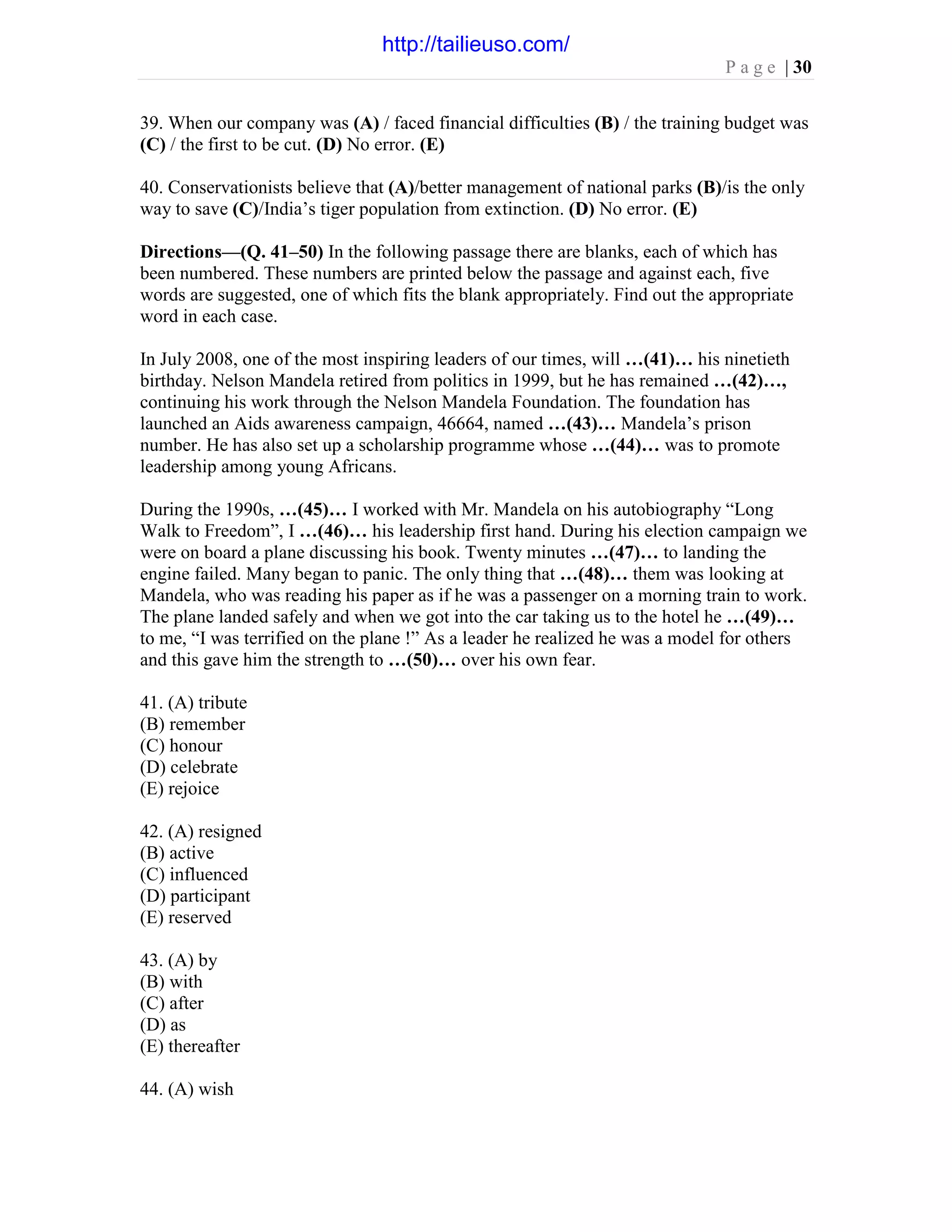 P a g e | 30
39. When our company was (A) / faced financial difficulties (B) / the training budget was
(C) / the first to be cut. (D) No error. (E)
40. Conservationists believe that (A)/better management of national parks (B)/is the only
way to save (C)/India’s tiger population from extinction. (D) No error. (E)
Directions—(Q. 41–50) In the following passage there are blanks, each of which has
been numbered. These numbers are printed below the passage and against each, five
words are suggested, one of which fits the blank appropriately. Find out the appropriate
word in each case.
In July 2008, one of the most inspiring leaders of our times, will …(41)… his ninetieth
birthday. Nelson Mandela retired from politics in 1999, but he has remained …(42)…,
continuing his work through the Nelson Mandela Foundation. The foundation has
launched an Aids awareness campaign, 46664, named …(43)… Mandela’s prison
number. He has also set up a scholarship programme whose …(44)… was to promote
leadership among young Africans.
During the 1990s, …(45)… I worked with Mr. Mandela on his autobiography “Long
Walk to Freedom”, I …(46)… his leadership first hand. During his election campaign we
were on board a plane discussing his book. Twenty minutes …(47)… to landing the
engine failed. Many began to panic. The only thing that …(48)… them was looking at
Mandela, who was reading his paper as if he was a passenger on a morning train to work.
The plane landed safely and when we got into the car taking us to the hotel he …(49)…
to me, “I was terrified on the plane !” As a leader he realized he was a model for others
and this gave him the strength to …(50)… over his own fear.
41. (A) tribute
(B) remember
(C) honour
(D) celebrate
(E) rejoice
42. (A) resigned
(B) active
(C) influenced
(D) participant
(E) reserved
43. (A) by
(B) with
(C) after
(D) as
(E) thereafter
44. (A) wish
http://tailieuso.com/
 