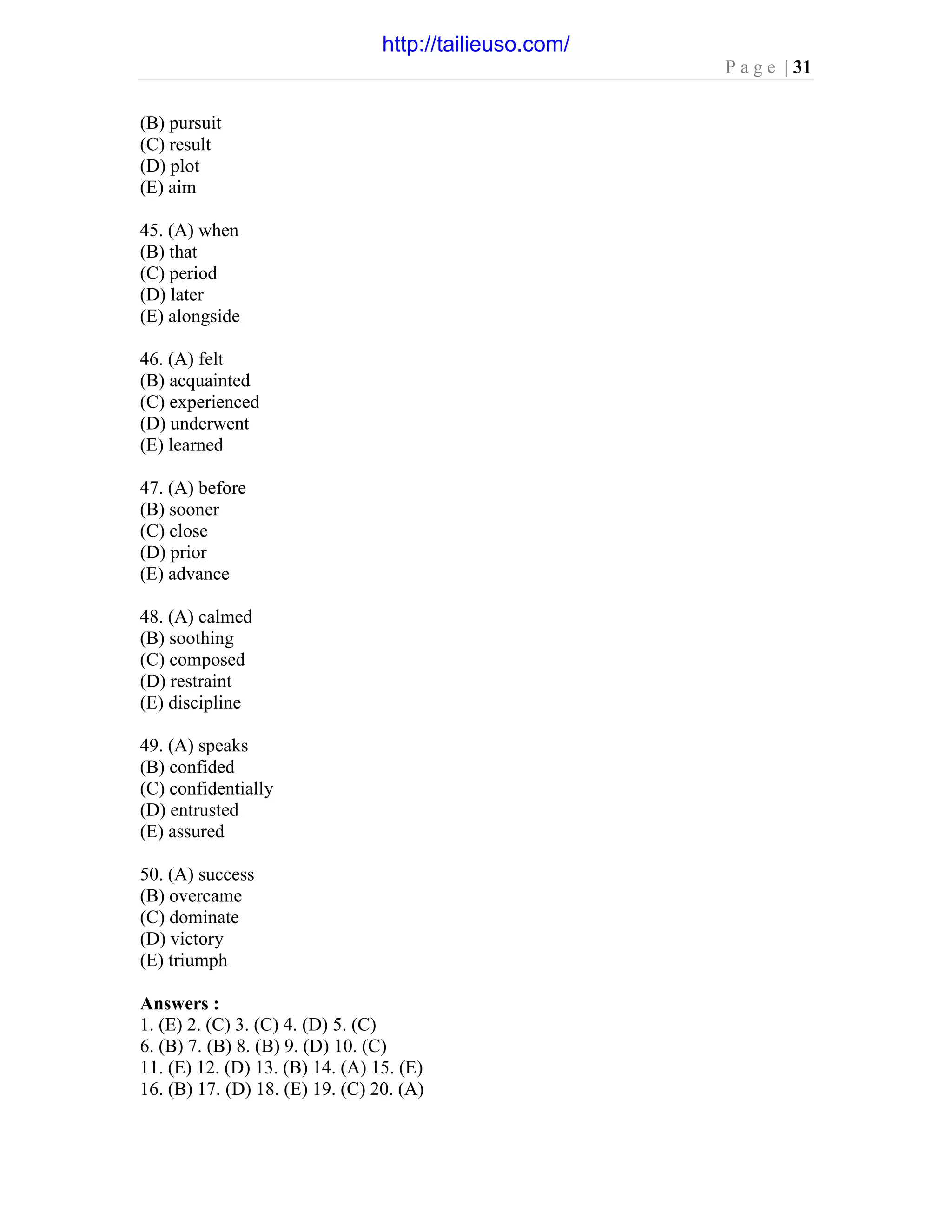 P a g e | 31
(B) pursuit
(C) result
(D) plot
(E) aim
45. (A) when
(B) that
(C) period
(D) later
(E) alongside
46. (A) felt
(B) acquainted
(C) experienced
(D) underwent
(E) learned
47. (A) before
(B) sooner
(C) close
(D) prior
(E) advance
48. (A) calmed
(B) soothing
(C) composed
(D) restraint
(E) discipline
49. (A) speaks
(B) confided
(C) confidentially
(D) entrusted
(E) assured
50. (A) success
(B) overcame
(C) dominate
(D) victory
(E) triumph
Answers :
1. (E) 2. (C) 3. (C) 4. (D) 5. (C)
6. (B) 7. (B) 8. (B) 9. (D) 10. (C)
11. (E) 12. (D) 13. (B) 14. (A) 15. (E)
16. (B) 17. (D) 18. (E) 19. (C) 20. (A)
http://tailieuso.com/
 