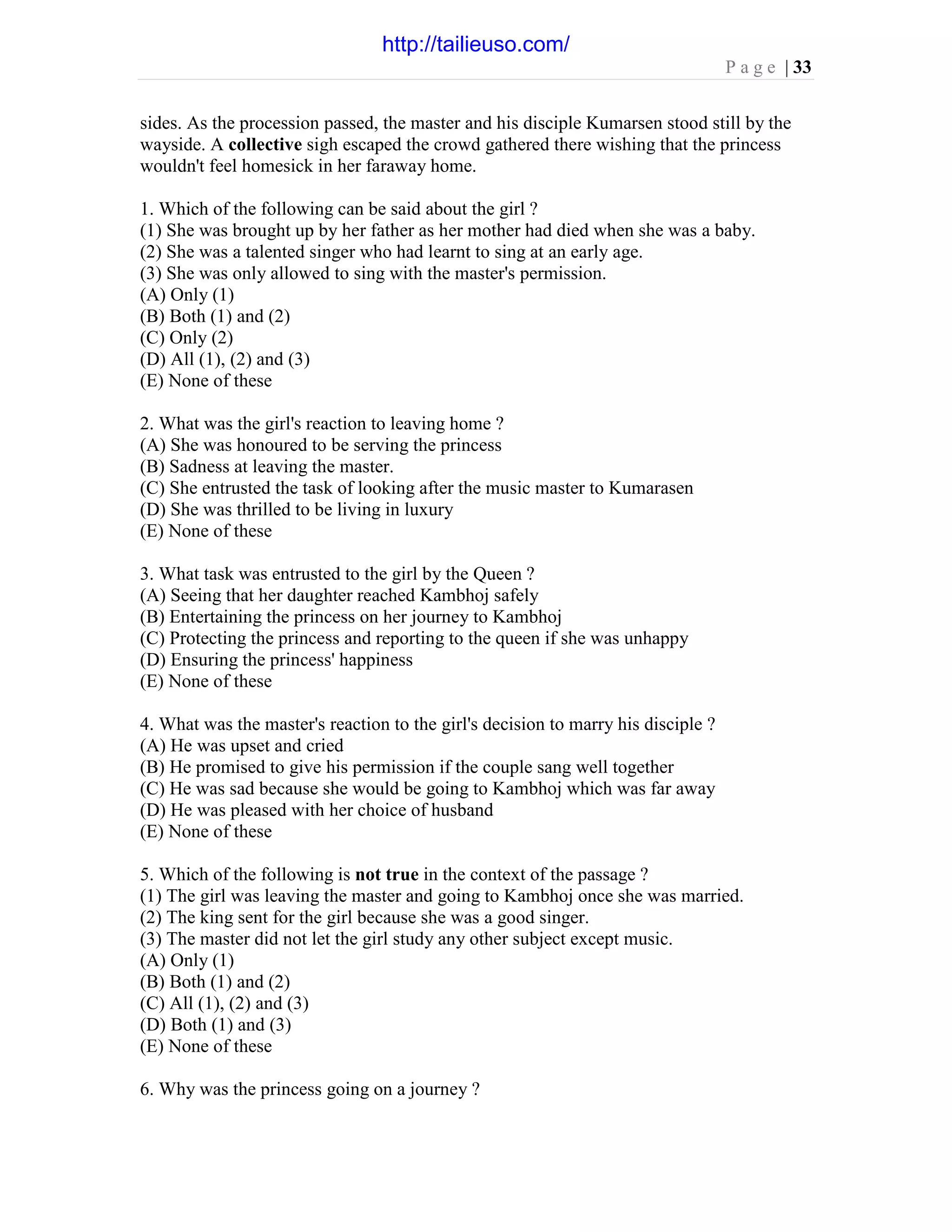 P a g e | 33
sides. As the procession passed, the master and his disciple Kumarsen stood still by the
wayside. A collective sigh escaped the crowd gathered there wishing that the princess
wouldn't feel homesick in her faraway home.
1. Which of the following can be said about the girl ?
(1) She was brought up by her father as her mother had died when she was a baby.
(2) She was a talented singer who had learnt to sing at an early age.
(3) She was only allowed to sing with the master's permission.
(A) Only (1)
(B) Both (1) and (2)
(C) Only (2)
(D) All (1), (2) and (3)
(E) None of these
2. What was the girl's reaction to leaving home ?
(A) She was honoured to be serving the princess
(B) Sadness at leaving the master.
(C) She entrusted the task of looking after the music master to Kumarasen
(D) She was thrilled to be living in luxury
(E) None of these
3. What task was entrusted to the girl by the Queen ?
(A) Seeing that her daughter reached Kambhoj safely
(B) Entertaining the princess on her journey to Kambhoj
(C) Protecting the princess and reporting to the queen if she was unhappy
(D) Ensuring the princess' happiness
(E) None of these
4. What was the master's reaction to the girl's decision to marry his disciple ?
(A) He was upset and cried
(B) He promised to give his permission if the couple sang well together
(C) He was sad because she would be going to Kambhoj which was far away
(D) He was pleased with her choice of husband
(E) None of these
5. Which of the following is not true in the context of the passage ?
(1) The girl was leaving the master and going to Kambhoj once she was married.
(2) The king sent for the girl because she was a good singer.
(3) The master did not let the girl study any other subject except music.
(A) Only (1)
(B) Both (1) and (2)
(C) All (1), (2) and (3)
(D) Both (1) and (3)
(E) None of these
6. Why was the princess going on a journey ?
http://tailieuso.com/
 
