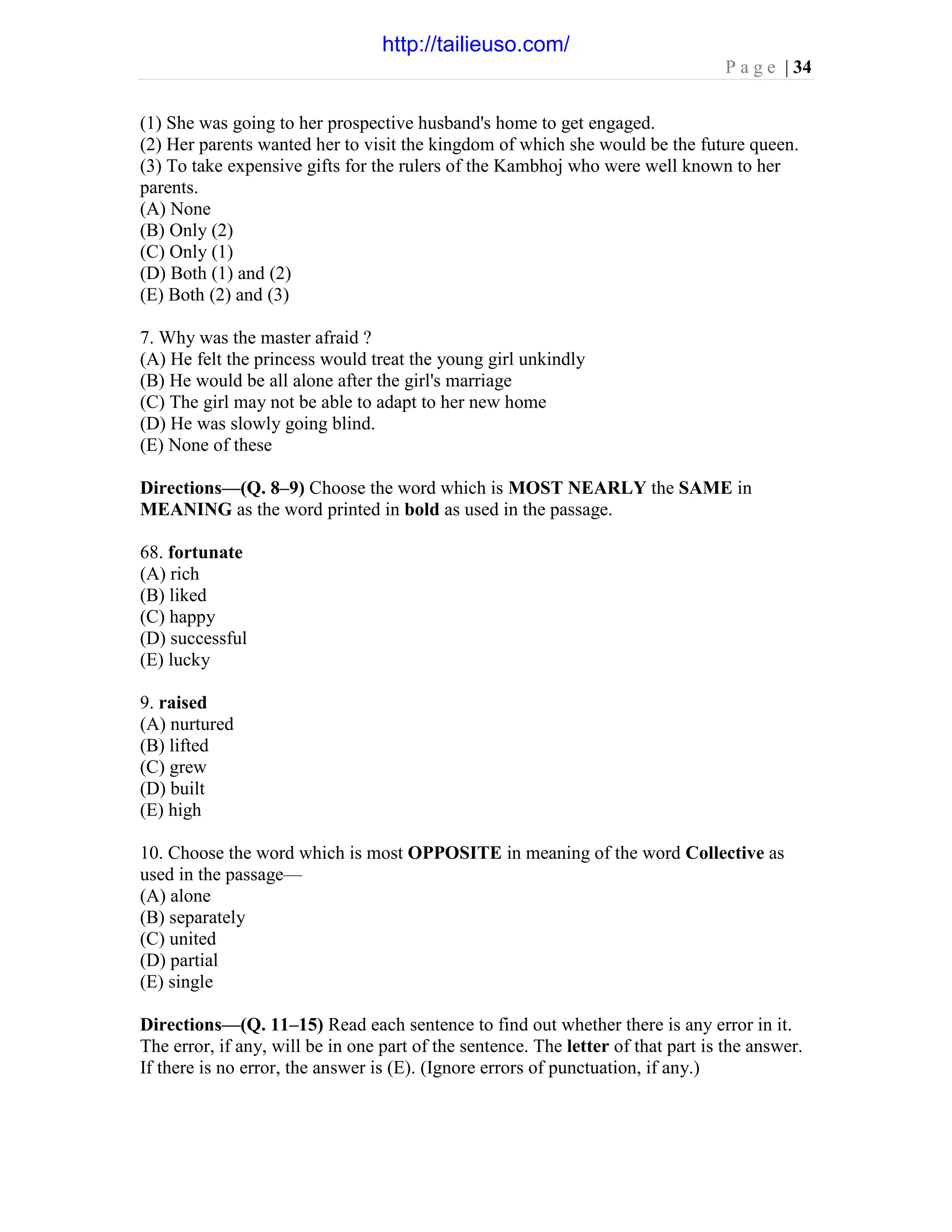 P a g e | 34
(1) She was going to her prospective husband's home to get engaged.
(2) Her parents wanted her to visit the kingdom of which she would be the future queen.
(3) To take expensive gifts for the rulers of the Kambhoj who were well known to her
parents.
(A) None
(B) Only (2)
(C) Only (1)
(D) Both (1) and (2)
(E) Both (2) and (3)
7. Why was the master afraid ?
(A) He felt the princess would treat the young girl unkindly
(B) He would be all alone after the girl's marriage
(C) The girl may not be able to adapt to her new home
(D) He was slowly going blind.
(E) None of these
Directions—(Q. 8–9) Choose the word which is MOST NEARLY the SAME in
MEANING as the word printed in bold as used in the passage.
68. fortunate
(A) rich
(B) liked
(C) happy
(D) successful
(E) lucky
9. raised
(A) nurtured
(B) lifted
(C) grew
(D) built
(E) high
10. Choose the word which is most OPPOSITE in meaning of the word Collective as
used in the passage—
(A) alone
(B) separately
(C) united
(D) partial
(E) single
Directions—(Q. 11–15) Read each sentence to find out whether there is any error in it.
The error, if any, will be in one part of the sentence. The letter of that part is the answer.
If there is no error, the answer is (E). (Ignore errors of punctuation, if any.)
http://tailieuso.com/
 