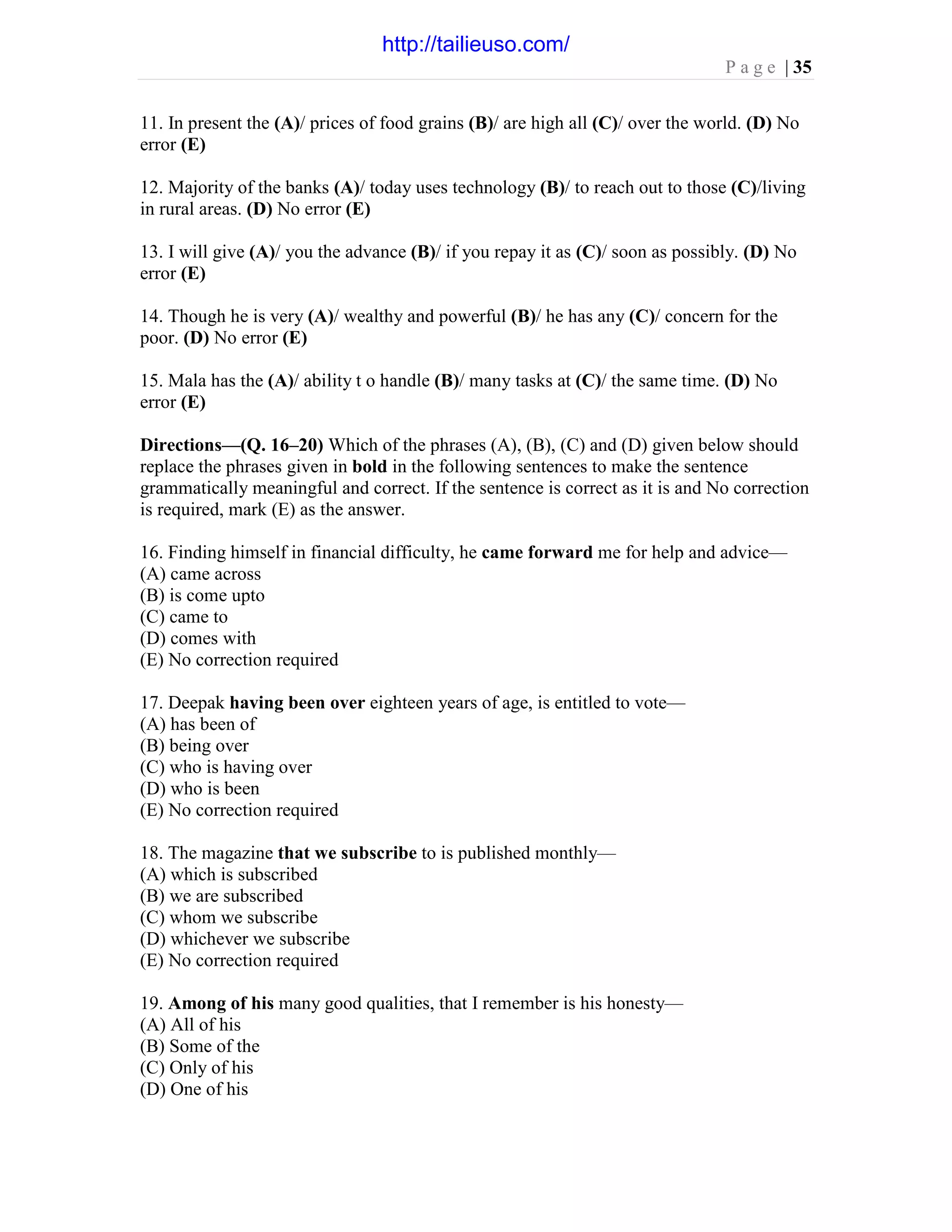 P a g e | 35
11. In present the (A)/ prices of food grains (B)/ are high all (C)/ over the world. (D) No
error (E)
12. Majority of the banks (A)/ today uses technology (B)/ to reach out to those (C)/living
in rural areas. (D) No error (E)
13. I will give (A)/ you the advance (B)/ if you repay it as (C)/ soon as possibly. (D) No
error (E)
14. Though he is very (A)/ wealthy and powerful (B)/ he has any (C)/ concern for the
poor. (D) No error (E)
15. Mala has the (A)/ ability t o handle (B)/ many tasks at (C)/ the same time. (D) No
error (E)
Directions—(Q. 16–20) Which of the phrases (A), (B), (C) and (D) given below should
replace the phrases given in bold in the following sentences to make the sentence
grammatically meaningful and correct. If the sentence is correct as it is and No correction
is required, mark (E) as the answer.
16. Finding himself in financial difficulty, he came forward me for help and advice—
(A) came across
(B) is come upto
(C) came to
(D) comes with
(E) No correction required
17. Deepak having been over eighteen years of age, is entitled to vote—
(A) has been of
(B) being over
(C) who is having over
(D) who is been
(E) No correction required
18. The magazine that we subscribe to is published monthly—
(A) which is subscribed
(B) we are subscribed
(C) whom we subscribe
(D) whichever we subscribe
(E) No correction required
19. Among of his many good qualities, that I remember is his honesty—
(A) All of his
(B) Some of the
(C) Only of his
(D) One of his
http://tailieuso.com/
 