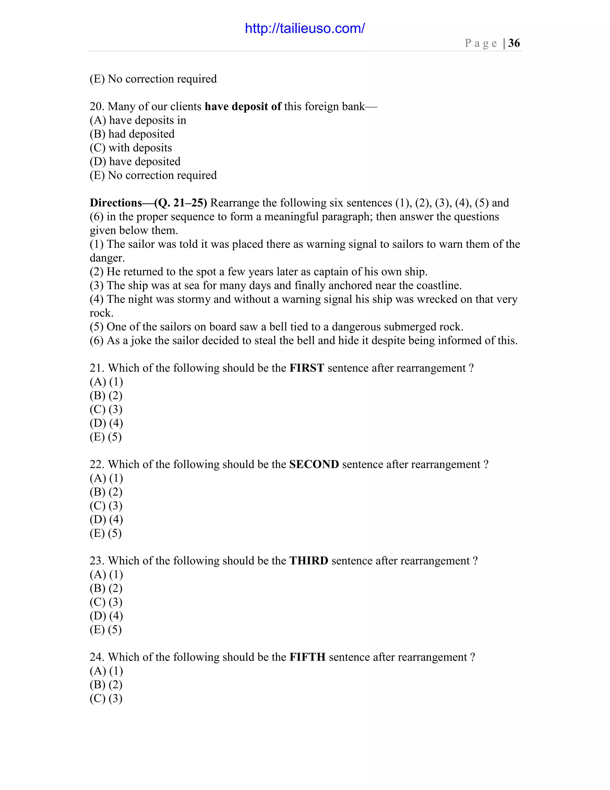 P a g e | 36
(E) No correction required
20. Many of our clients have deposit of this foreign bank—
(A) have deposits in
(B) had deposited
(C) with deposits
(D) have deposited
(E) No correction required
Directions—(Q. 21–25) Rearrange the following six sentences (1), (2), (3), (4), (5) and
(6) in the proper sequence to form a meaningful paragraph; then answer the questions
given below them.
(1) The sailor was told it was placed there as warning signal to sailors to warn them of the
danger.
(2) He returned to the spot a few years later as captain of his own ship.
(3) The ship was at sea for many days and finally anchored near the coastline.
(4) The night was stormy and without a warning signal his ship was wrecked on that very
rock.
(5) One of the sailors on board saw a bell tied to a dangerous submerged rock.
(6) As a joke the sailor decided to steal the bell and hide it despite being informed of this.
21. Which of the following should be the FIRST sentence after rearrangement ?
(A) (1)
(B) (2)
(C) (3)
(D) (4)
(E) (5)
22. Which of the following should be the SECOND sentence after rearrangement ?
(A) (1)
(B) (2)
(C) (3)
(D) (4)
(E) (5)
23. Which of the following should be the THIRD sentence after rearrangement ?
(A) (1)
(B) (2)
(C) (3)
(D) (4)
(E) (5)
24. Which of the following should be the FIFTH sentence after rearrangement ?
(A) (1)
(B) (2)
(C) (3)
http://tailieuso.com/
 