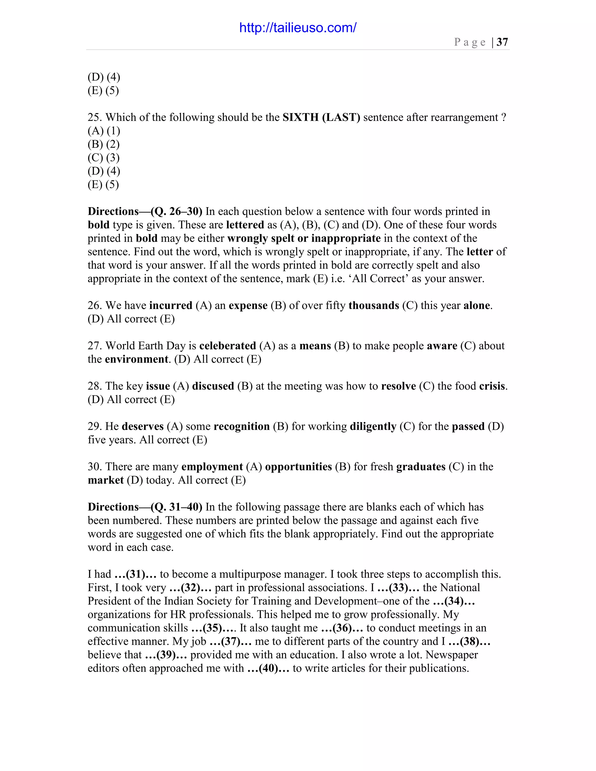 P a g e | 37
(D) (4)
(E) (5)
25. Which of the following should be the SIXTH (LAST) sentence after rearrangement ?
(A) (1)
(B) (2)
(C) (3)
(D) (4)
(E) (5)
Directions—(Q. 26–30) In each question below a sentence with four words printed in
bold type is given. These are lettered as (A), (B), (C) and (D). One of these four words
printed in bold may be either wrongly spelt or inappropriate in the context of the
sentence. Find out the word, which is wrongly spelt or inappropriate, if any. The letter of
that word is your answer. If all the words printed in bold are correctly spelt and also
appropriate in the context of the sentence, mark (E) i.e. ‘All Correct’ as your answer.
26. We have incurred (A) an expense (B) of over fifty thousands (C) this year alone.
(D) All correct (E)
27. World Earth Day is celeberated (A) as a means (B) to make people aware (C) about
the environment. (D) All correct (E)
28. The key issue (A) discused (B) at the meeting was how to resolve (C) the food crisis.
(D) All correct (E)
29. He deserves (A) some recognition (B) for working diligently (C) for the passed (D)
five years. All correct (E)
30. There are many employment (A) opportunities (B) for fresh graduates (C) in the
market (D) today. All correct (E)
Directions—(Q. 31–40) In the following passage there are blanks each of which has
been numbered. These numbers are printed below the passage and against each five
words are suggested one of which fits the blank appropriately. Find out the appropriate
word in each case.
I had …(31)… to become a multipurpose manager. I took three steps to accomplish this.
First, I took very …(32)… part in professional associations. I …(33)… the National
President of the Indian Society for Training and Development–one of the …(34)…
organizations for HR professionals. This helped me to grow professionally. My
communication skills …(35)…. It also taught me …(36)… to conduct meetings in an
effective manner. My job …(37)… me to different parts of the country and I …(38)…
believe that …(39)… provided me with an education. I also wrote a lot. Newspaper
editors often approached me with …(40)… to write articles for their publications.
http://tailieuso.com/
 