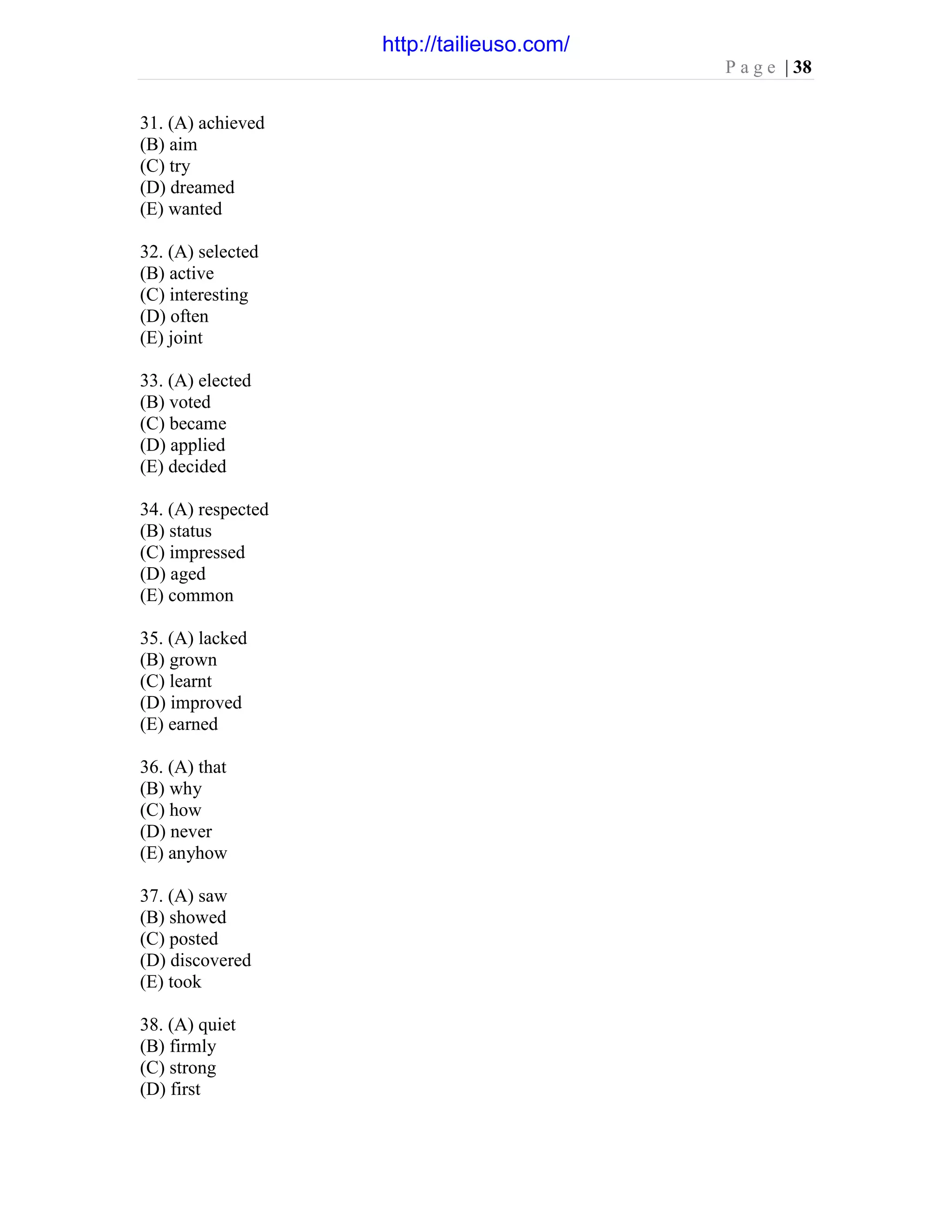 P a g e | 38
31. (A) achieved
(B) aim
(C) try
(D) dreamed
(E) wanted
32. (A) selected
(B) active
(C) interesting
(D) often
(E) joint
33. (A) elected
(B) voted
(C) became
(D) applied
(E) decided
34. (A) respected
(B) status
(C) impressed
(D) aged
(E) common
35. (A) lacked
(B) grown
(C) learnt
(D) improved
(E) earned
36. (A) that
(B) why
(C) how
(D) never
(E) anyhow
37. (A) saw
(B) showed
(C) posted
(D) discovered
(E) took
38. (A) quiet
(B) firmly
(C) strong
(D) first
http://tailieuso.com/
 