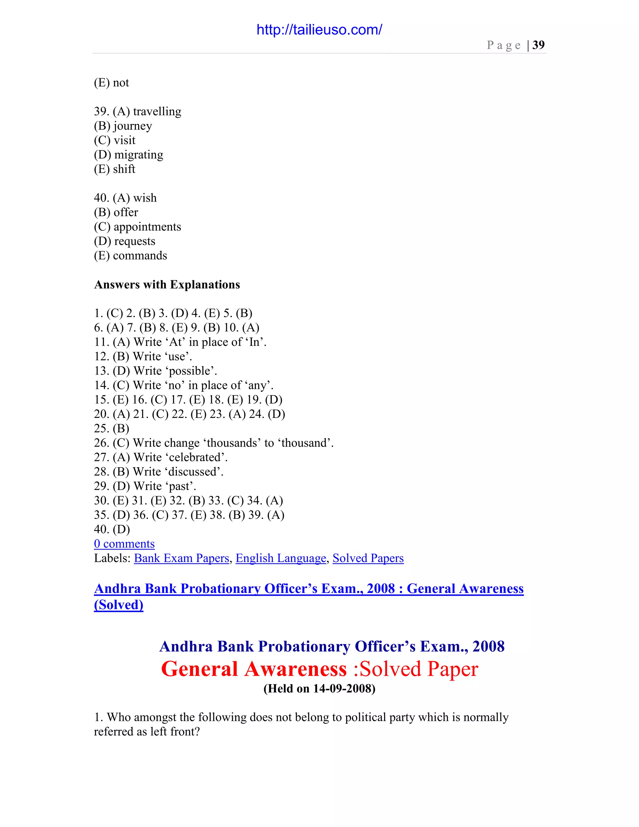 P a g e | 39
(E) not
39. (A) travelling
(B) journey
(C) visit
(D) migrating
(E) shift
40. (A) wish
(B) offer
(C) appointments
(D) requests
(E) commands
Answers with Explanations
1. (C) 2. (B) 3. (D) 4. (E) 5. (B)
6. (A) 7. (B) 8. (E) 9. (B) 10. (A)
11. (A) Write ‘At’ in place of ‘In’.
12. (B) Write ‘use’.
13. (D) Write ‘possible’.
14. (C) Write ‘no’ in place of ‘any’.
15. (E) 16. (C) 17. (E) 18. (E) 19. (D)
20. (A) 21. (C) 22. (E) 23. (A) 24. (D)
25. (B)
26. (C) Write change ‘thousands’ to ‘thousand’.
27. (A) Write ‘celebrated’.
28. (B) Write ‘discussed’.
29. (D) Write ‘past’.
30. (E) 31. (E) 32. (B) 33. (C) 34. (A)
35. (D) 36. (C) 37. (E) 38. (B) 39. (A)
40. (D)
0 comments
Labels: Bank Exam Papers, English Language, Solved Papers
Andhra Bank Probationary Officer’s Exam., 2008 : General Awareness
(Solved)
Andhra Bank Probationary Officer’s Exam., 2008
General Awareness :Solved Paper
(Held on 14-09-2008)
1. Who amongst the following does not belong to political party which is normally
referred as left front?
http://tailieuso.com/
 