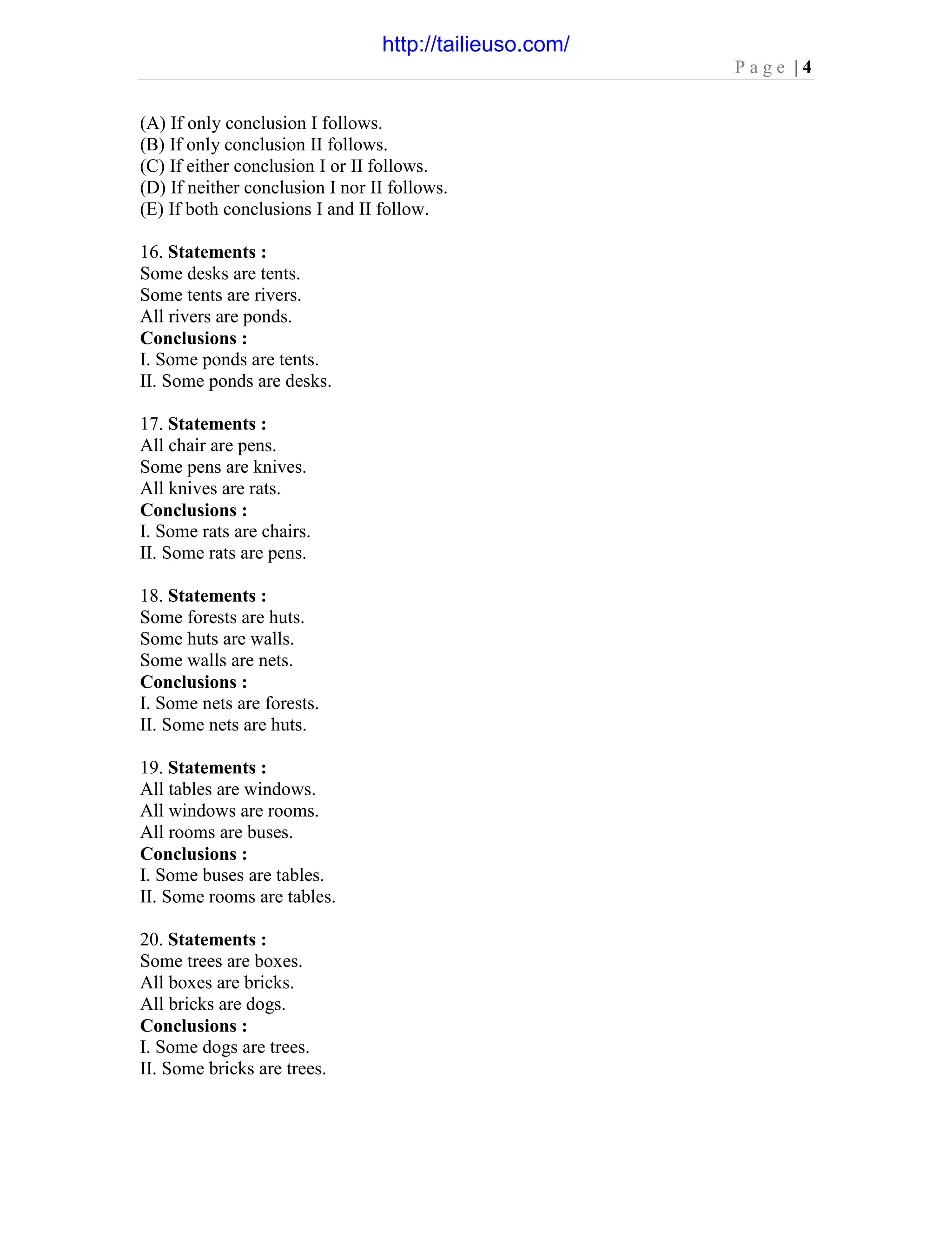 P a g e | 4
(A) If only conclusion I follows.
(B) If only conclusion II follows.
(C) If either conclusion I or II follows.
(D) If neither conclusion I nor II follows.
(E) If both conclusions I and II follow.
16. Statements :
Some desks are tents.
Some tents are rivers.
All rivers are ponds.
Conclusions :
I. Some ponds are tents.
II. Some ponds are desks.
17. Statements :
All chair are pens.
Some pens are knives.
All knives are rats.
Conclusions :
I. Some rats are chairs.
II. Some rats are pens.
18. Statements :
Some forests are huts.
Some huts are walls.
Some walls are nets.
Conclusions :
I. Some nets are forests.
II. Some nets are huts.
19. Statements :
All tables are windows.
All windows are rooms.
All rooms are buses.
Conclusions :
I. Some buses are tables.
II. Some rooms are tables.
20. Statements :
Some trees are boxes.
All boxes are bricks.
All bricks are dogs.
Conclusions :
I. Some dogs are trees.
II. Some bricks are trees.
http://tailieuso.com/
 