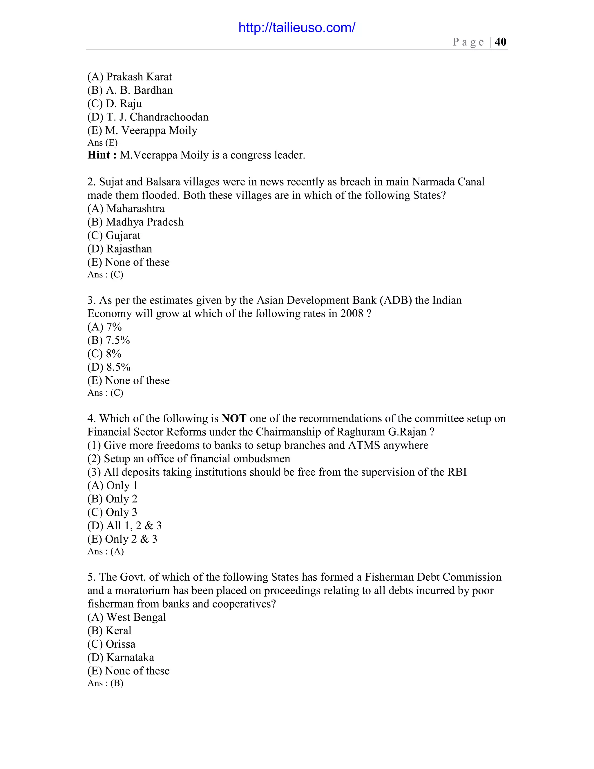 P a g e | 40
(A) Prakash Karat
(B) A. B. Bardhan
(C) D. Raju
(D) T. J. Chandrachoodan
(E) M. Veerappa Moily
Ans (E)
Hint : M.Veerappa Moily is a congress leader.
2. Sujat and Balsara villages were in news recently as breach in main Narmada Canal
made them flooded. Both these villages are in which of the following States?
(A) Maharashtra
(B) Madhya Pradesh
(C) Gujarat
(D) Rajasthan
(E) None of these
Ans : (C)
3. As per the estimates given by the Asian Development Bank (ADB) the Indian
Economy will grow at which of the following rates in 2008 ?
(A) 7%
(B) 7.5%
(C) 8%
(D) 8.5%
(E) None of these
Ans : (C)
4. Which of the following is NOT one of the recommendations of the committee setup on
Financial Sector Reforms under the Chairmanship of Raghuram G.Rajan ?
(1) Give more freedoms to banks to setup branches and ATMS anywhere
(2) Setup an office of financial ombudsmen
(3) All deposits taking institutions should be free from the supervision of the RBI
(A) Only 1
(B) Only 2
(C) Only 3
(D) All 1, 2 & 3
(E) Only 2 & 3
Ans : (A)
5. The Govt. of which of the following States has formed a Fisherman Debt Commission
and a moratorium has been placed on proceedings relating to all debts incurred by poor
fisherman from banks and cooperatives?
(A) West Bengal
(B) Keral
(C) Orissa
(D) Karnataka
(E) None of these
Ans : (B)
http://tailieuso.com/
 