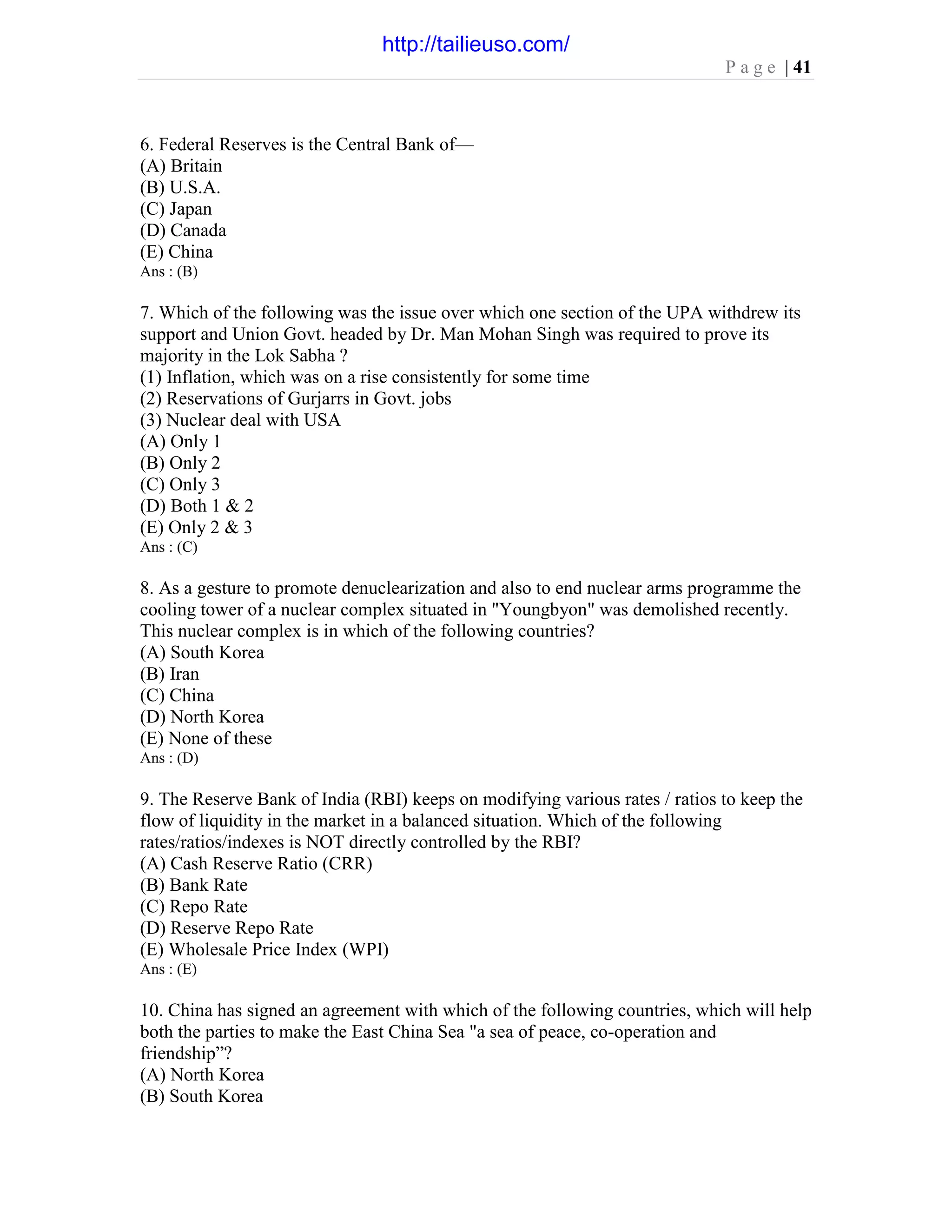 P a g e | 41
6. Federal Reserves is the Central Bank of—
(A) Britain
(B) U.S.A.
(C) Japan
(D) Canada
(E) China
Ans : (B)
7. Which of the following was the issue over which one section of the UPA withdrew its
support and Union Govt. headed by Dr. Man Mohan Singh was required to prove its
majority in the Lok Sabha ?
(1) Inflation, which was on a rise consistently for some time
(2) Reservations of Gurjarrs in Govt. jobs
(3) Nuclear deal with USA
(A) Only 1
(B) Only 2
(C) Only 3
(D) Both 1 & 2
(E) Only 2 & 3
Ans : (C)
8. As a gesture to promote denuclearization and also to end nuclear arms programme the
cooling tower of a nuclear complex situated in "Youngbyon" was demolished recently.
This nuclear complex is in which of the following countries?
(A) South Korea
(B) Iran
(C) China
(D) North Korea
(E) None of these
Ans : (D)
9. The Reserve Bank of India (RBI) keeps on modifying various rates / ratios to keep the
flow of liquidity in the market in a balanced situation. Which of the following
rates/ratios/indexes is NOT directly controlled by the RBI?
(A) Cash Reserve Ratio (CRR)
(B) Bank Rate
(C) Repo Rate
(D) Reserve Repo Rate
(E) Wholesale Price Index (WPI)
Ans : (E)
10. China has signed an agreement with which of the following countries, which will help
both the parties to make the East China Sea "a sea of peace, co-operation and
friendship”?
(A) North Korea
(B) South Korea
http://tailieuso.com/
 