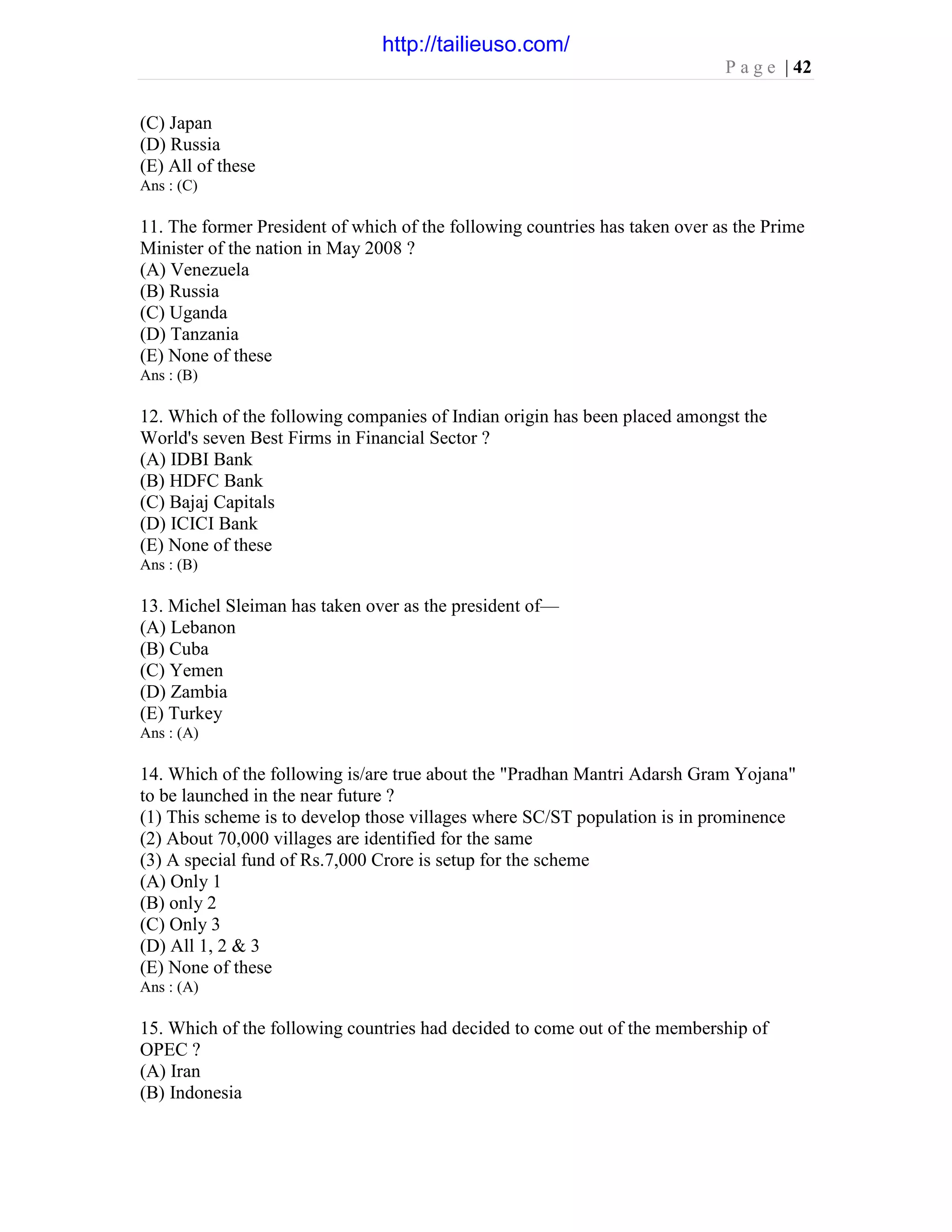 P a g e | 42
(C) Japan
(D) Russia
(E) All of these
Ans : (C)
11. The former President of which of the following countries has taken over as the Prime
Minister of the nation in May 2008 ?
(A) Venezuela
(B) Russia
(C) Uganda
(D) Tanzania
(E) None of these
Ans : (B)
12. Which of the following companies of Indian origin has been placed amongst the
World's seven Best Firms in Financial Sector ?
(A) IDBI Bank
(B) HDFC Bank
(C) Bajaj Capitals
(D) ICICI Bank
(E) None of these
Ans : (B)
13. Michel Sleiman has taken over as the president of—
(A) Lebanon
(B) Cuba
(C) Yemen
(D) Zambia
(E) Turkey
Ans : (A)
14. Which of the following is/are true about the "Pradhan Mantri Adarsh Gram Yojana"
to be launched in the near future ?
(1) This scheme is to develop those villages where SC/ST population is in prominence
(2) About 70,000 villages are identified for the same
(3) A special fund of Rs.7,000 Crore is setup for the scheme
(A) Only 1
(B) only 2
(C) Only 3
(D) All 1, 2 & 3
(E) None of these
Ans : (A)
15. Which of the following countries had decided to come out of the membership of
OPEC ?
(A) Iran
(B) Indonesia
http://tailieuso.com/
 