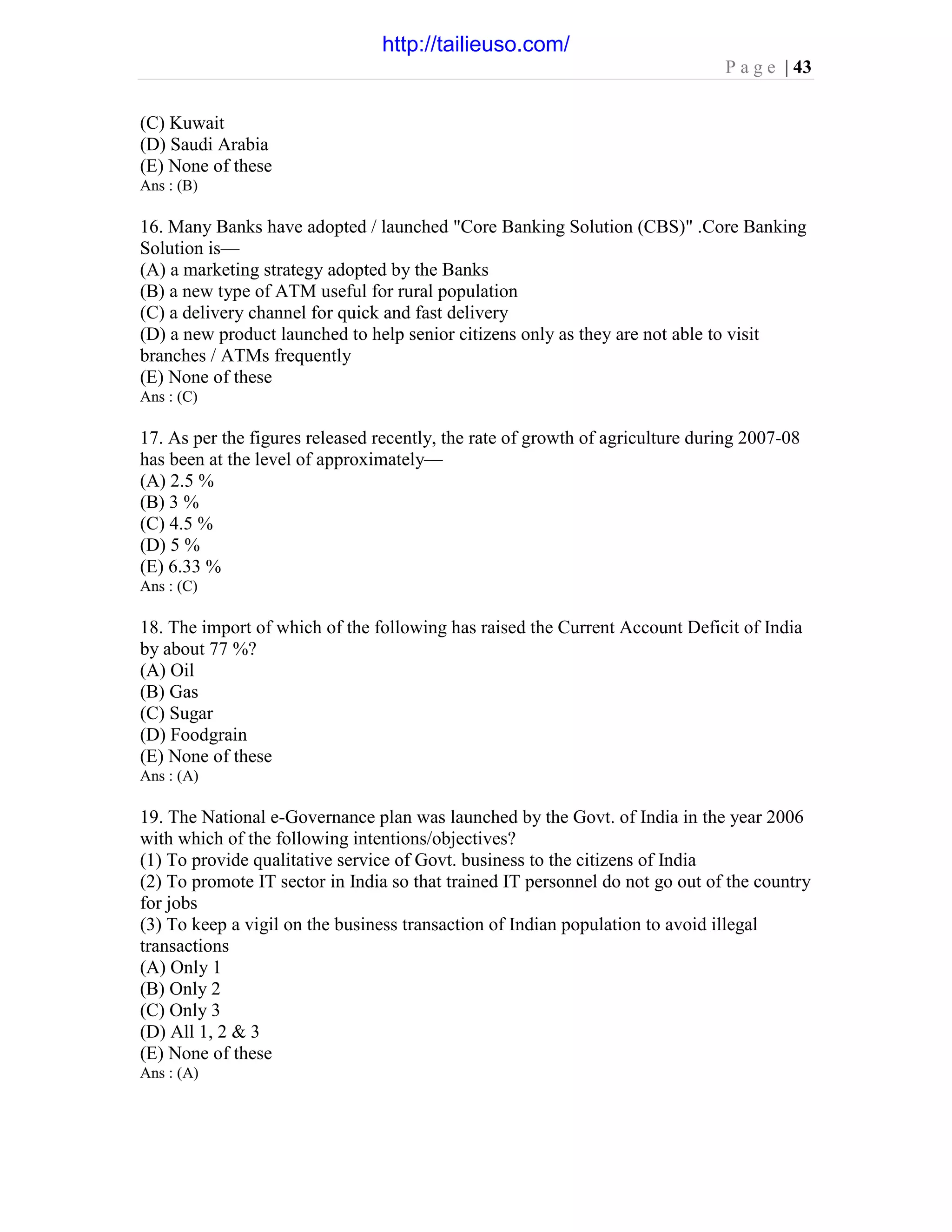P a g e | 43
(C) Kuwait
(D) Saudi Arabia
(E) None of these
Ans : (B)
16. Many Banks have adopted / launched "Core Banking Solution (CBS)" .Core Banking
Solution is—
(A) a marketing strategy adopted by the Banks
(B) a new type of ATM useful for rural population
(C) a delivery channel for quick and fast delivery
(D) a new product launched to help senior citizens only as they are not able to visit
branches / ATMs frequently
(E) None of these
Ans : (C)
17. As per the figures released recently, the rate of growth of agriculture during 2007-08
has been at the level of approximately—
(A) 2.5 %
(B) 3 %
(C) 4.5 %
(D) 5 %
(E) 6.33 %
Ans : (C)
18. The import of which of the following has raised the Current Account Deficit of India
by about 77 %?
(A) Oil
(B) Gas
(C) Sugar
(D) Foodgrain
(E) None of these
Ans : (A)
19. The National e-Governance plan was launched by the Govt. of India in the year 2006
with which of the following intentions/objectives?
(1) To provide qualitative service of Govt. business to the citizens of India
(2) To promote IT sector in India so that trained IT personnel do not go out of the country
for jobs
(3) To keep a vigil on the business transaction of Indian population to avoid illegal
transactions
(A) Only 1
(B) Only 2
(C) Only 3
(D) All 1, 2 & 3
(E) None of these
Ans : (A)
http://tailieuso.com/
 