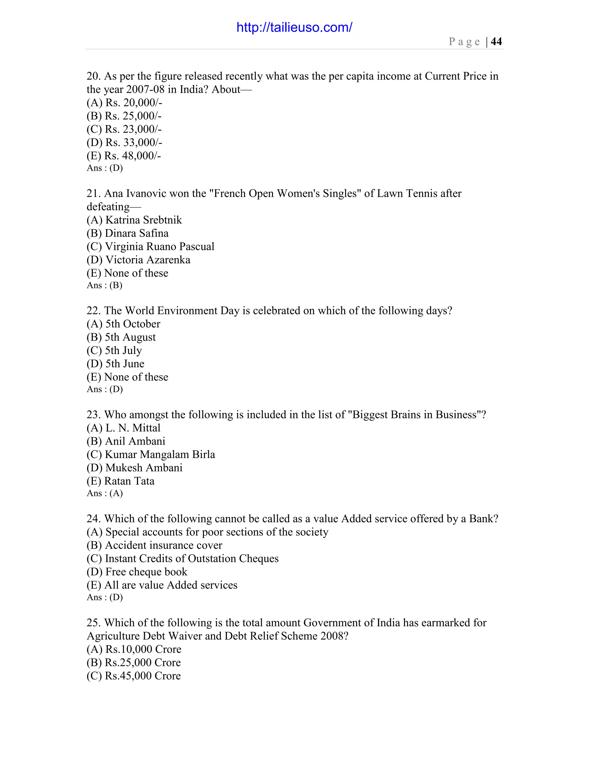 P a g e | 44
20. As per the figure released recently what was the per capita income at Current Price in
the year 2007-08 in India? About—
(A) Rs. 20,000/-
(B) Rs. 25,000/-
(C) Rs. 23,000/-
(D) Rs. 33,000/-
(E) Rs. 48,000/-
Ans : (D)
21. Ana Ivanovic won the "French Open Women's Singles" of Lawn Tennis after
defeating—
(A) Katrina Srebtnik
(B) Dinara Safina
(C) Virginia Ruano Pascual
(D) Victoria Azarenka
(E) None of these
Ans : (B)
22. The World Environment Day is celebrated on which of the following days?
(A) 5th October
(B) 5th August
(C) 5th July
(D) 5th June
(E) None of these
Ans : (D)
23. Who amongst the following is included in the list of "Biggest Brains in Business"?
(A) L. N. Mittal
(B) Anil Ambani
(C) Kumar Mangalam Birla
(D) Mukesh Ambani
(E) Ratan Tata
Ans : (A)
24. Which of the following cannot be called as a value Added service offered by a Bank?
(A) Special accounts for poor sections of the society
(B) Accident insurance cover
(C) Instant Credits of Outstation Cheques
(D) Free cheque book
(E) All are value Added services
Ans : (D)
25. Which of the following is the total amount Government of India has earmarked for
Agriculture Debt Waiver and Debt Relief Scheme 2008?
(A) Rs.10,000 Crore
(B) Rs.25,000 Crore
(C) Rs.45,000 Crore
http://tailieuso.com/
 