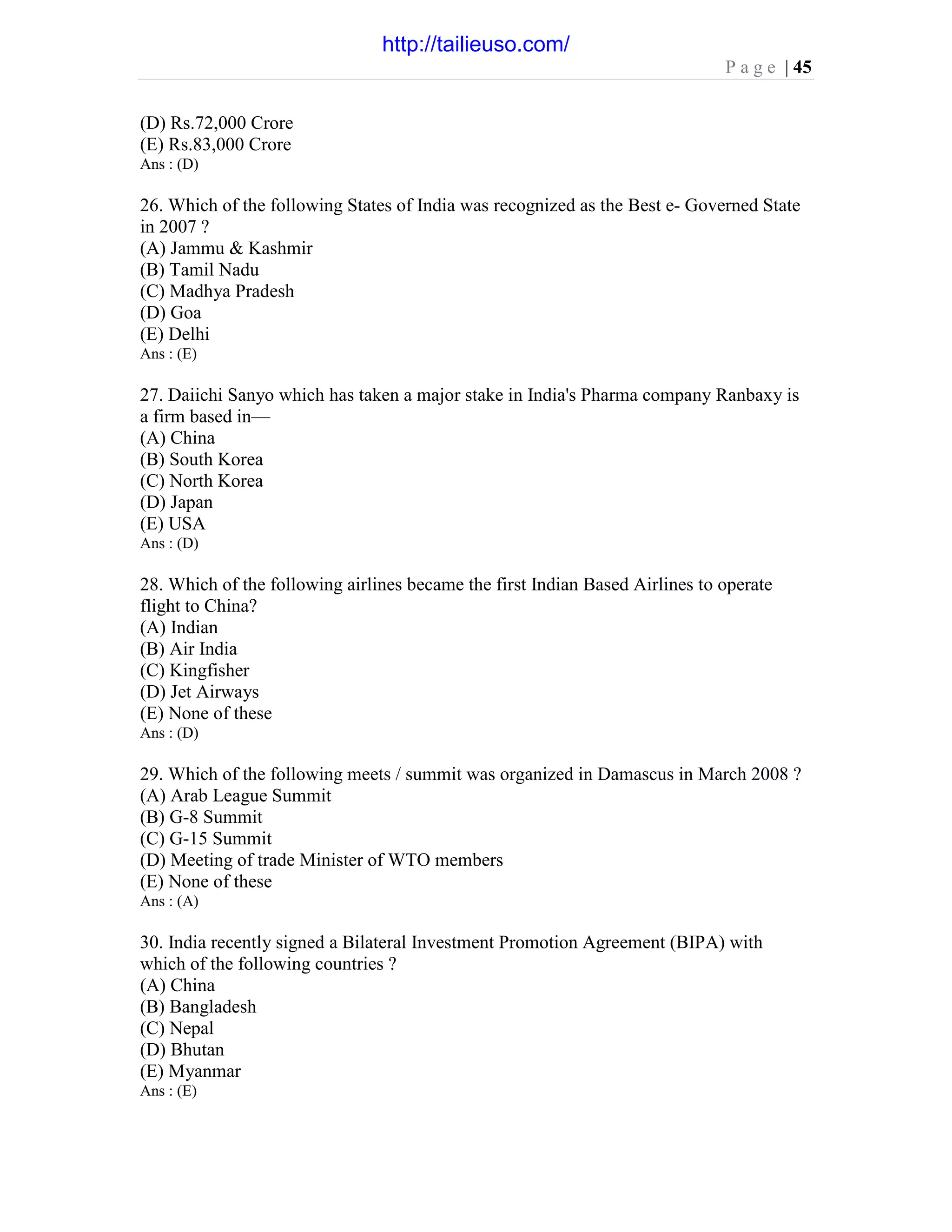 P a g e | 45
(D) Rs.72,000 Crore
(E) Rs.83,000 Crore
Ans : (D)
26. Which of the following States of India was recognized as the Best e- Governed State
in 2007 ?
(A) Jammu & Kashmir
(B) Tamil Nadu
(C) Madhya Pradesh
(D) Goa
(E) Delhi
Ans : (E)
27. Daiichi Sanyo which has taken a major stake in India's Pharma company Ranbaxy is
a firm based in—
(A) China
(B) South Korea
(C) North Korea
(D) Japan
(E) USA
Ans : (D)
28. Which of the following airlines became the first Indian Based Airlines to operate
flight to China?
(A) Indian
(B) Air India
(C) Kingfisher
(D) Jet Airways
(E) None of these
Ans : (D)
29. Which of the following meets / summit was organized in Damascus in March 2008 ?
(A) Arab League Summit
(B) G-8 Summit
(C) G-15 Summit
(D) Meeting of trade Minister of WTO members
(E) None of these
Ans : (A)
30. India recently signed a Bilateral Investment Promotion Agreement (BIPA) with
which of the following countries ?
(A) China
(B) Bangladesh
(C) Nepal
(D) Bhutan
(E) Myanmar
Ans : (E)
http://tailieuso.com/
 