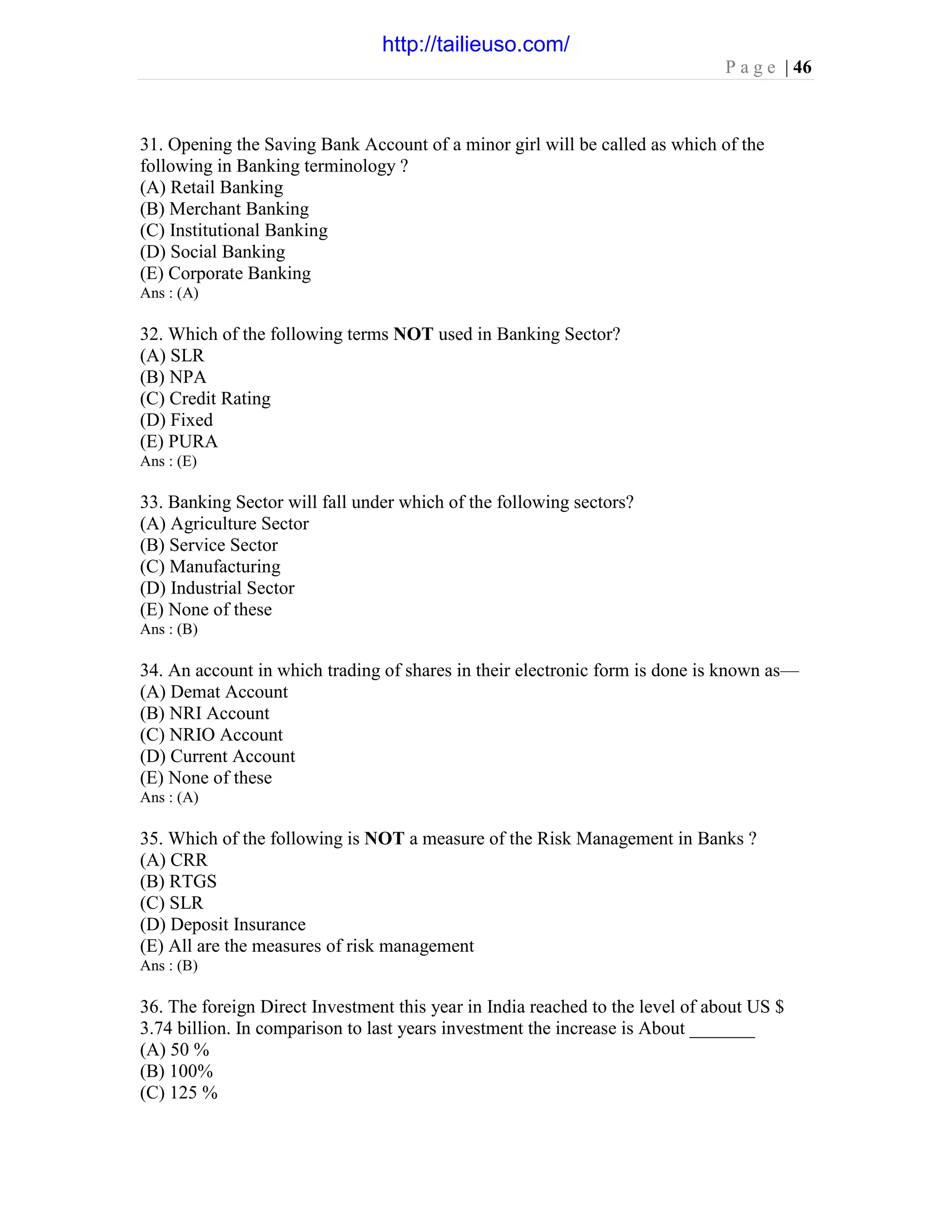 P a g e | 46
31. Opening the Saving Bank Account of a minor girl will be called as which of the
following in Banking terminology ?
(A) Retail Banking
(B) Merchant Banking
(C) Institutional Banking
(D) Social Banking
(E) Corporate Banking
Ans : (A)
32. Which of the following terms NOT used in Banking Sector?
(A) SLR
(B) NPA
(C) Credit Rating
(D) Fixed
(E) PURA
Ans : (E)
33. Banking Sector will fall under which of the following sectors?
(A) Agriculture Sector
(B) Service Sector
(C) Manufacturing
(D) Industrial Sector
(E) None of these
Ans : (B)
34. An account in which trading of shares in their electronic form is done is known as—
(A) Demat Account
(B) NRI Account
(C) NRIO Account
(D) Current Account
(E) None of these
Ans : (A)
35. Which of the following is NOT a measure of the Risk Management in Banks ?
(A) CRR
(B) RTGS
(C) SLR
(D) Deposit Insurance
(E) All are the measures of risk management
Ans : (B)
36. The foreign Direct Investment this year in India reached to the level of about US $
3.74 billion. In comparison to last years investment the increase is About _______
(A) 50 %
(B) 100%
(C) 125 %
http://tailieuso.com/
 