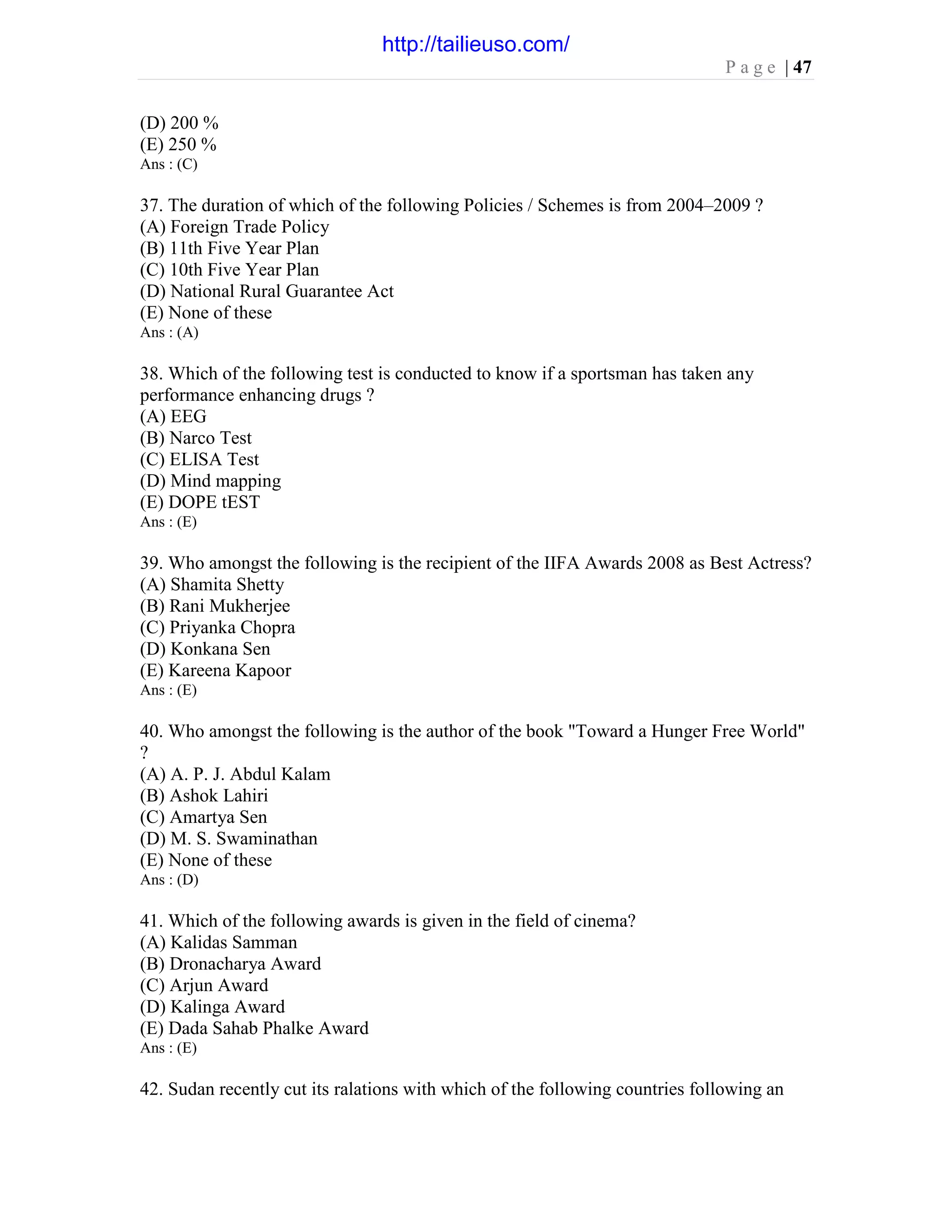 P a g e | 47
(D) 200 %
(E) 250 %
Ans : (C)
37. The duration of which of the following Policies / Schemes is from 2004–2009 ?
(A) Foreign Trade Policy
(B) 11th Five Year Plan
(C) 10th Five Year Plan
(D) National Rural Guarantee Act
(E) None of these
Ans : (A)
38. Which of the following test is conducted to know if a sportsman has taken any
performance enhancing drugs ?
(A) EEG
(B) Narco Test
(C) ELISA Test
(D) Mind mapping
(E) DOPE tEST
Ans : (E)
39. Who amongst the following is the recipient of the IIFA Awards 2008 as Best Actress?
(A) Shamita Shetty
(B) Rani Mukherjee
(C) Priyanka Chopra
(D) Konkana Sen
(E) Kareena Kapoor
Ans : (E)
40. Who amongst the following is the author of the book "Toward a Hunger Free World"
?
(A) A. P. J. Abdul Kalam
(B) Ashok Lahiri
(C) Amartya Sen
(D) M. S. Swaminathan
(E) None of these
Ans : (D)
41. Which of the following awards is given in the field of cinema?
(A) Kalidas Samman
(B) Dronacharya Award
(C) Arjun Award
(D) Kalinga Award
(E) Dada Sahab Phalke Award
Ans : (E)
42. Sudan recently cut its ralations with which of the following countries following an
http://tailieuso.com/
 