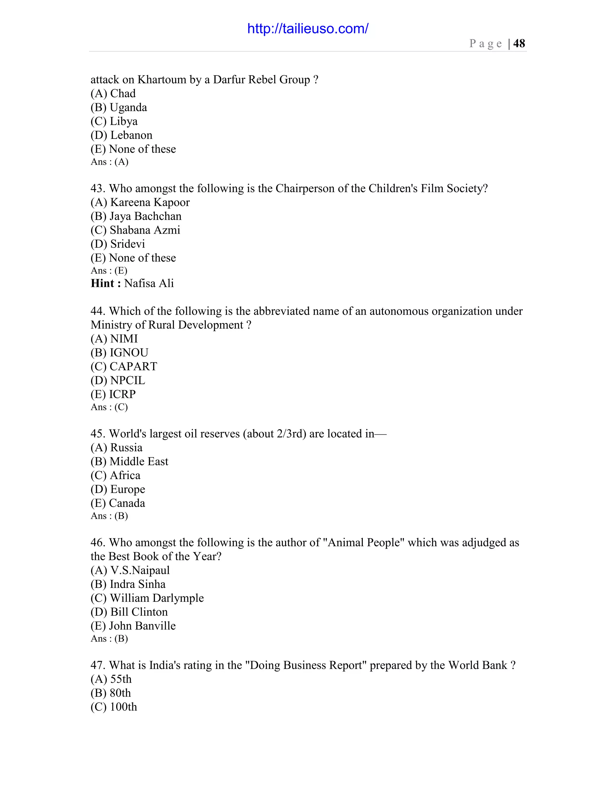 P a g e | 48
attack on Khartoum by a Darfur Rebel Group ?
(A) Chad
(B) Uganda
(C) Libya
(D) Lebanon
(E) None of these
Ans : (A)
43. Who amongst the following is the Chairperson of the Children's Film Society?
(A) Kareena Kapoor
(B) Jaya Bachchan
(C) Shabana Azmi
(D) Sridevi
(E) None of these
Ans : (E)
Hint : Nafisa Ali
44. Which of the following is the abbreviated name of an autonomous organization under
Ministry of Rural Development ?
(A) NIMI
(B) IGNOU
(C) CAPART
(D) NPCIL
(E) ICRP
Ans : (C)
45. World's largest oil reserves (about 2/3rd) are located in—
(A) Russia
(B) Middle East
(C) Africa
(D) Europe
(E) Canada
Ans : (B)
46. Who amongst the following is the author of "Animal People" which was adjudged as
the Best Book of the Year?
(A) V.S.Naipaul
(B) Indra Sinha
(C) William Darlymple
(D) Bill Clinton
(E) John Banville
Ans : (B)
47. What is India's rating in the "Doing Business Report" prepared by the World Bank ?
(A) 55th
(B) 80th
(C) 100th
http://tailieuso.com/
 