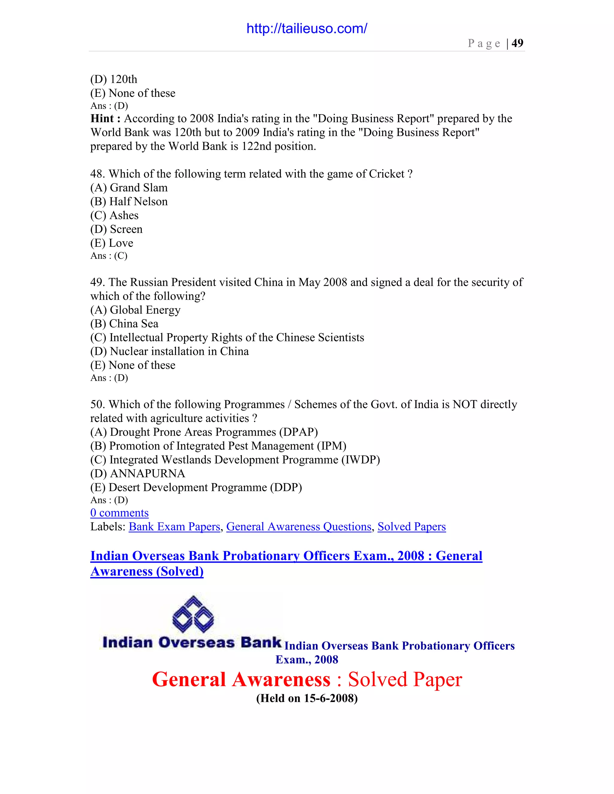 P a g e | 49
(D) 120th
(E) None of these
Ans : (D)
Hint : According to 2008 India's rating in the "Doing Business Report" prepared by the
World Bank was 120th but to 2009 India's rating in the "Doing Business Report"
prepared by the World Bank is 122nd position.
48. Which of the following term related with the game of Cricket ?
(A) Grand Slam
(B) Half Nelson
(C) Ashes
(D) Screen
(E) Love
Ans : (C)
49. The Russian President visited China in May 2008 and signed a deal for the security of
which of the following?
(A) Global Energy
(B) China Sea
(C) Intellectual Property Rights of the Chinese Scientists
(D) Nuclear installation in China
(E) None of these
Ans : (D)
50. Which of the following Programmes / Schemes of the Govt. of India is NOT directly
related with agriculture activities ?
(A) Drought Prone Areas Programmes (DPAP)
(B) Promotion of Integrated Pest Management (IPM)
(C) Integrated Westlands Development Programme (IWDP)
(D) ANNAPURNA
(E) Desert Development Programme (DDP)
Ans : (D)
0 comments
Labels: Bank Exam Papers, General Awareness Questions, Solved Papers
Indian Overseas Bank Probationary Officers Exam., 2008 : General
Awareness (Solved)
Indian Overseas Bank Probationary Officers
Exam., 2008
General Awareness : Solved Paper
(Held on 15-6-2008)
http://tailieuso.com/
 