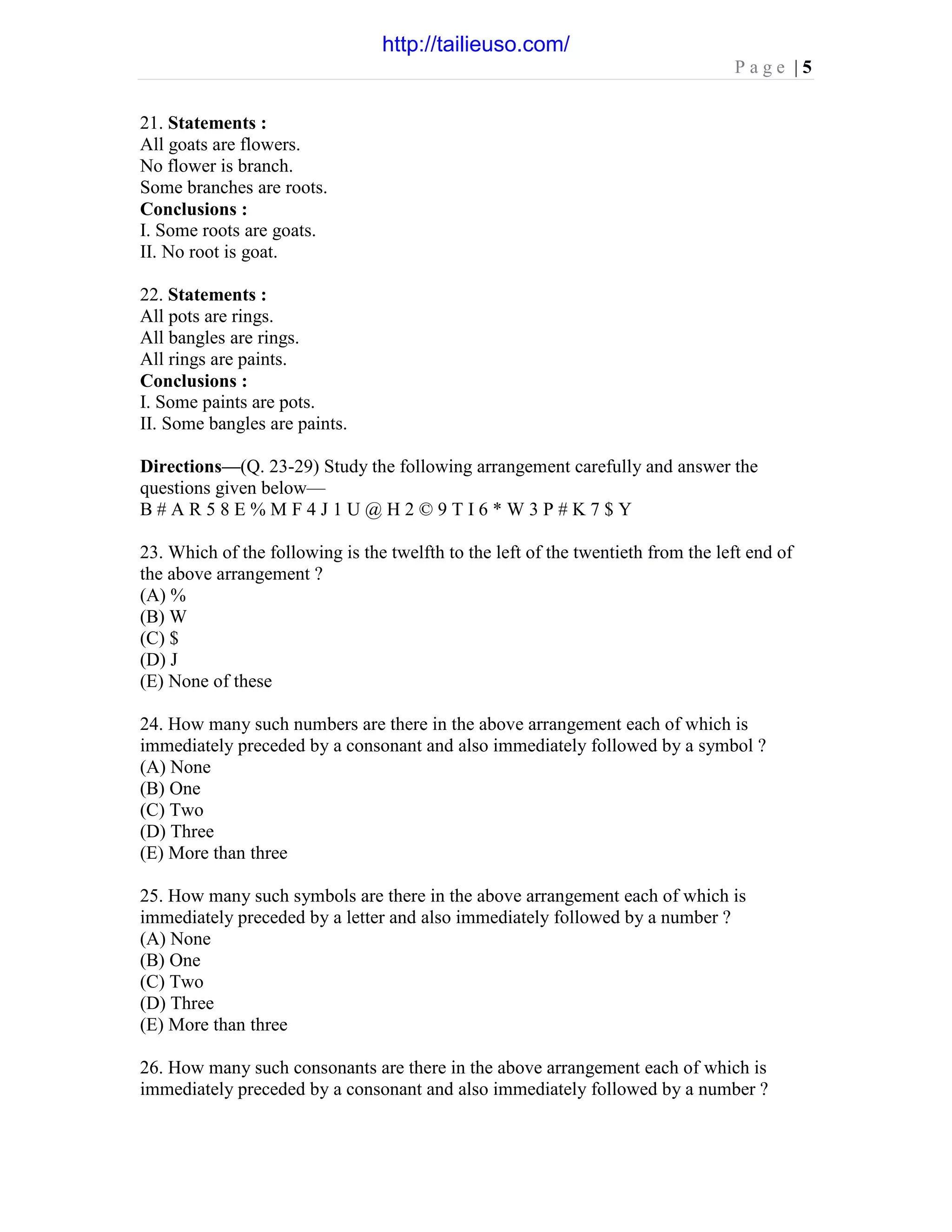 P a g e | 5
21. Statements :
All goats are flowers.
No flower is branch.
Some branches are roots.
Conclusions :
I. Some roots are goats.
II. No root is goat.
22. Statements :
All pots are rings.
All bangles are rings.
All rings are paints.
Conclusions :
I. Some paints are pots.
II. Some bangles are paints.
Directions—(Q. 23-29) Study the following arrangement carefully and answer the
questions given below—
B # A R 5 8 E % M F 4 J 1 U @ H 2 © 9 T I 6 * W 3 P # K 7 $ Y
23. Which of the following is the twelfth to the left of the twentieth from the left end of
the above arrangement ?
(A) %
(B) W
(C) $
(D) J
(E) None of these
24. How many such numbers are there in the above arrangement each of which is
immediately preceded by a consonant and also immediately followed by a symbol ?
(A) None
(B) One
(C) Two
(D) Three
(E) More than three
25. How many such symbols are there in the above arrangement each of which is
immediately preceded by a letter and also immediately followed by a number ?
(A) None
(B) One
(C) Two
(D) Three
(E) More than three
26. How many such consonants are there in the above arrangement each of which is
immediately preceded by a consonant and also immediately followed by a number ?
http://tailieuso.com/
 