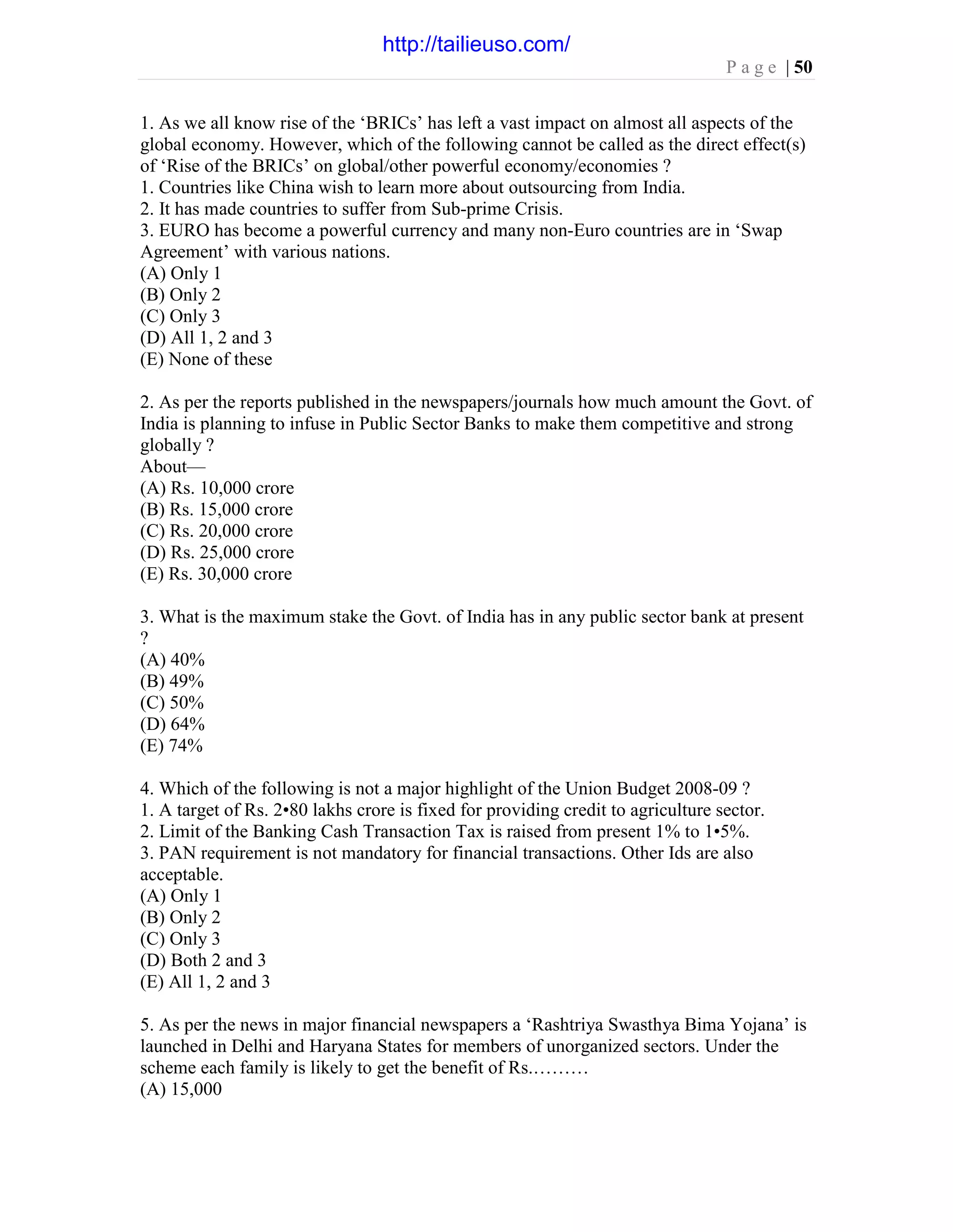 P a g e | 50
1. As we all know rise of the ‘BRICs’ has left a vast impact on almost all aspects of the
global economy. However, which of the following cannot be called as the direct effect(s)
of ‘Rise of the BRICs’ on global/other powerful economy/economies ?
1. Countries like China wish to learn more about outsourcing from India.
2. It has made countries to suffer from Sub-prime Crisis.
3. EURO has become a powerful currency and many non-Euro countries are in ‘Swap
Agreement’ with various nations.
(A) Only 1
(B) Only 2
(C) Only 3
(D) All 1, 2 and 3
(E) None of these
2. As per the reports published in the newspapers/journals how much amount the Govt. of
India is planning to infuse in Public Sector Banks to make them competitive and strong
globally ?
About—
(A) Rs. 10,000 crore
(B) Rs. 15,000 crore
(C) Rs. 20,000 crore
(D) Rs. 25,000 crore
(E) Rs. 30,000 crore
3. What is the maximum stake the Govt. of India has in any public sector bank at present
?
(A) 40%
(B) 49%
(C) 50%
(D) 64%
(E) 74%
4. Which of the following is not a major highlight of the Union Budget 2008-09 ?
1. A target of Rs. 2•80 lakhs crore is fixed for providing credit to agriculture sector.
2. Limit of the Banking Cash Transaction Tax is raised from present 1% to 1•5%.
3. PAN requirement is not mandatory for financial transactions. Other Ids are also
acceptable.
(A) Only 1
(B) Only 2
(C) Only 3
(D) Both 2 and 3
(E) All 1, 2 and 3
5. As per the news in major financial newspapers a ‘Rashtriya Swasthya Bima Yojana’ is
launched in Delhi and Haryana States for members of unorganized sectors. Under the
scheme each family is likely to get the benefit of Rs.………
(A) 15,000
http://tailieuso.com/
 