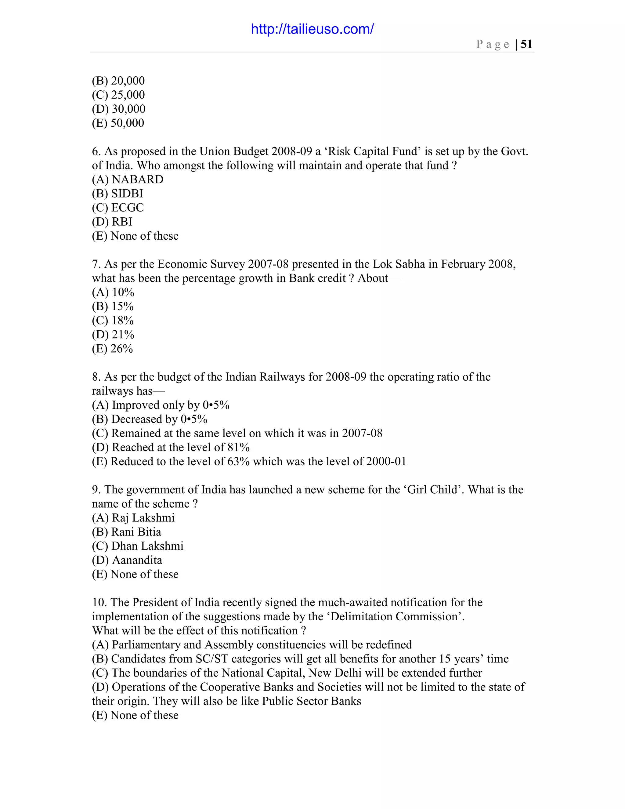 P a g e | 51
(B) 20,000
(C) 25,000
(D) 30,000
(E) 50,000
6. As proposed in the Union Budget 2008-09 a ‘Risk Capital Fund’ is set up by the Govt.
of India. Who amongst the following will maintain and operate that fund ?
(A) NABARD
(B) SIDBI
(C) ECGC
(D) RBI
(E) None of these
7. As per the Economic Survey 2007-08 presented in the Lok Sabha in February 2008,
what has been the percentage growth in Bank credit ? About—
(A) 10%
(B) 15%
(C) 18%
(D) 21%
(E) 26%
8. As per the budget of the Indian Railways for 2008-09 the operating ratio of the
railways has—
(A) Improved only by 0•5%
(B) Decreased by 0•5%
(C) Remained at the same level on which it was in 2007-08
(D) Reached at the level of 81%
(E) Reduced to the level of 63% which was the level of 2000-01
9. The government of India has launched a new scheme for the ‘Girl Child’. What is the
name of the scheme ?
(A) Raj Lakshmi
(B) Rani Bitia
(C) Dhan Lakshmi
(D) Aanandita
(E) None of these
10. The President of India recently signed the much-awaited notification for the
implementation of the suggestions made by the ‘Delimitation Commission’.
What will be the effect of this notification ?
(A) Parliamentary and Assembly constituencies will be redefined
(B) Candidates from SC/ST categories will get all benefits for another 15 years’ time
(C) The boundaries of the National Capital, New Delhi will be extended further
(D) Operations of the Cooperative Banks and Societies will not be limited to the state of
their origin. They will also be like Public Sector Banks
(E) None of these
http://tailieuso.com/
 