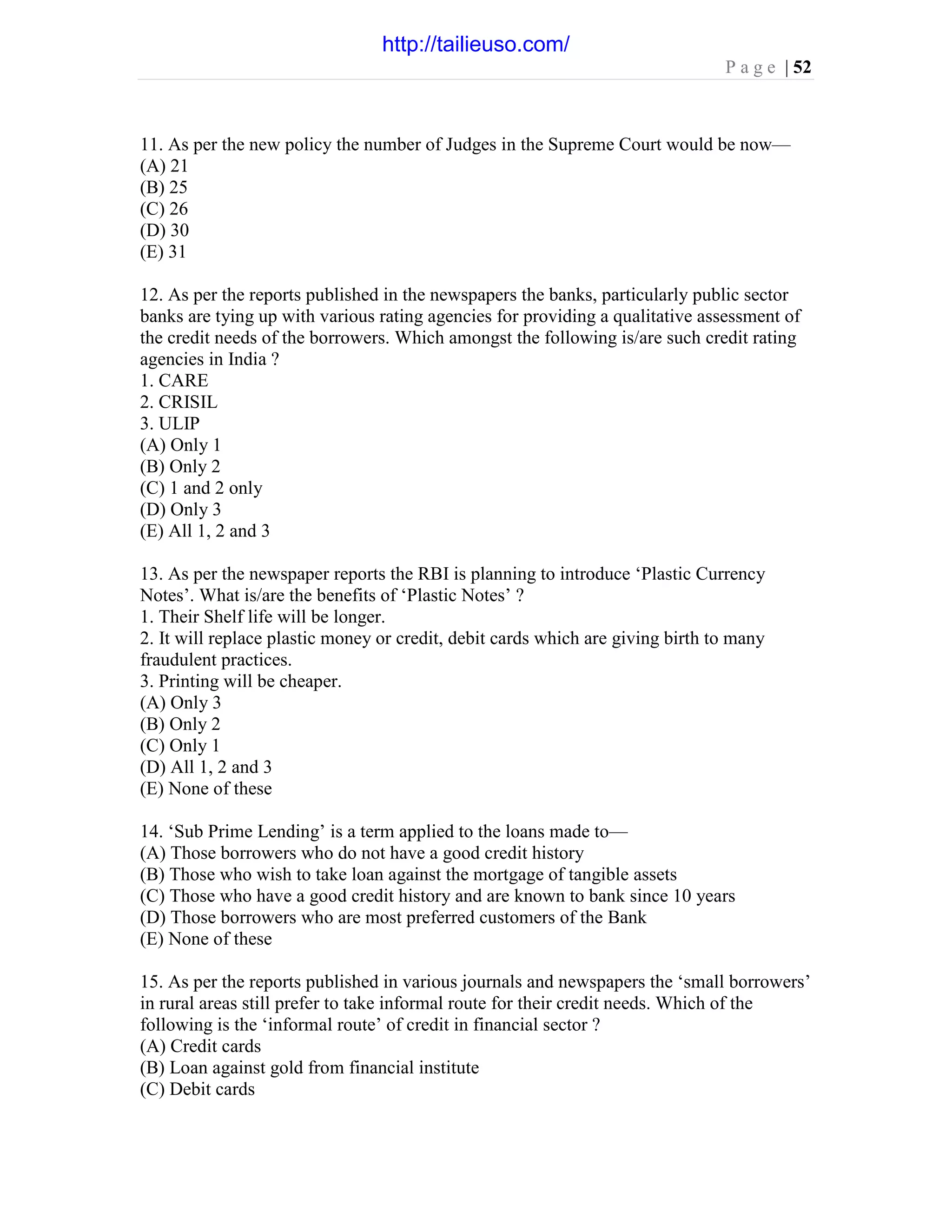 P a g e | 52
11. As per the new policy the number of Judges in the Supreme Court would be now—
(A) 21
(B) 25
(C) 26
(D) 30
(E) 31
12. As per the reports published in the newspapers the banks, particularly public sector
banks are tying up with various rating agencies for providing a qualitative assessment of
the credit needs of the borrowers. Which amongst the following is/are such credit rating
agencies in India ?
1. CARE
2. CRISIL
3. ULIP
(A) Only 1
(B) Only 2
(C) 1 and 2 only
(D) Only 3
(E) All 1, 2 and 3
13. As per the newspaper reports the RBI is planning to introduce ‘Plastic Currency
Notes’. What is/are the benefits of ‘Plastic Notes’ ?
1. Their Shelf life will be longer.
2. It will replace plastic money or credit, debit cards which are giving birth to many
fraudulent practices.
3. Printing will be cheaper.
(A) Only 3
(B) Only 2
(C) Only 1
(D) All 1, 2 and 3
(E) None of these
14. ‘Sub Prime Lending’ is a term applied to the loans made to—
(A) Those borrowers who do not have a good credit history
(B) Those who wish to take loan against the mortgage of tangible assets
(C) Those who have a good credit history and are known to bank since 10 years
(D) Those borrowers who are most preferred customers of the Bank
(E) None of these
15. As per the reports published in various journals and newspapers the ‘small borrowers’
in rural areas still prefer to take informal route for their credit needs. Which of the
following is the ‘informal route’ of credit in financial sector ?
(A) Credit cards
(B) Loan against gold from financial institute
(C) Debit cards
http://tailieuso.com/
 