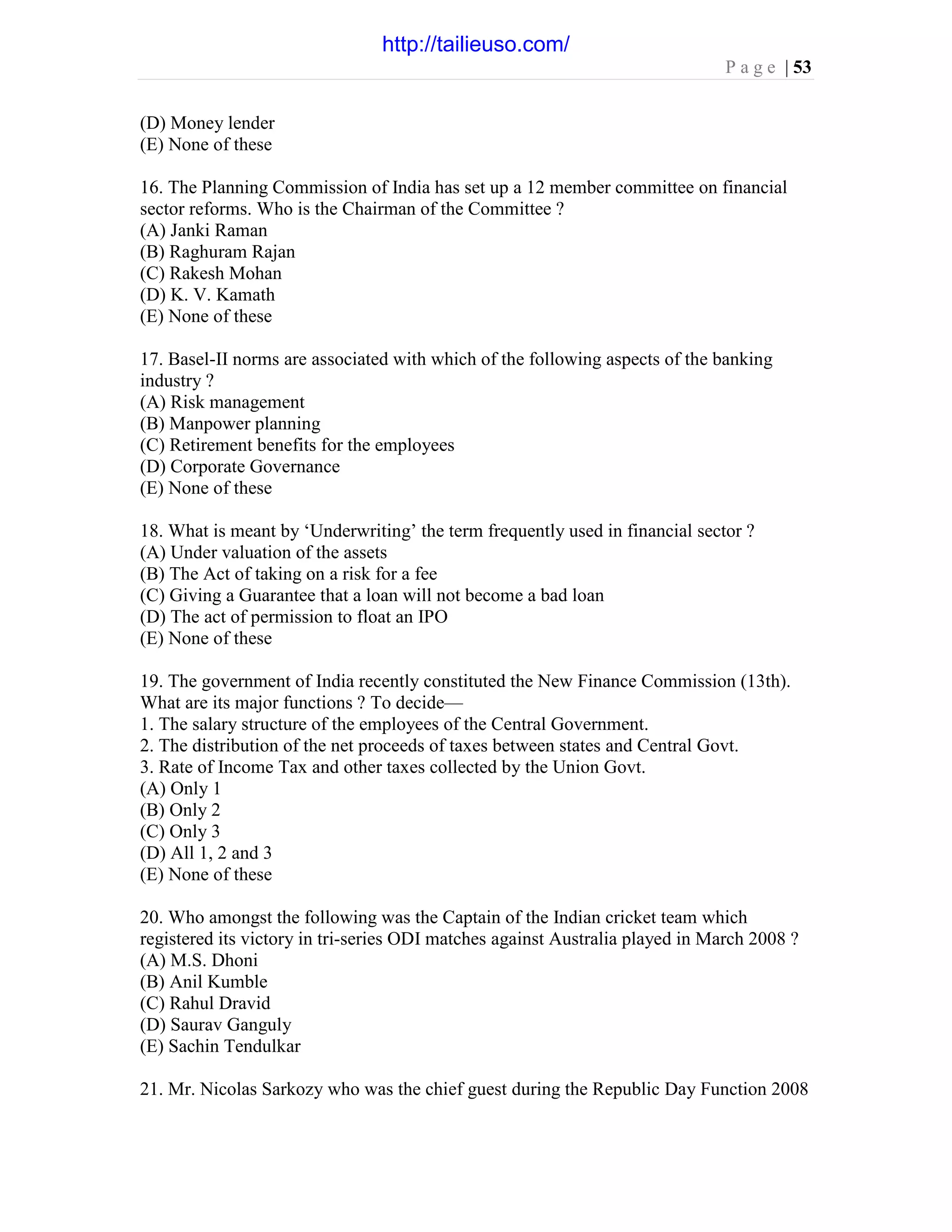 P a g e | 53
(D) Money lender
(E) None of these
16. The Planning Commission of India has set up a 12 member committee on financial
sector reforms. Who is the Chairman of the Committee ?
(A) Janki Raman
(B) Raghuram Rajan
(C) Rakesh Mohan
(D) K. V. Kamath
(E) None of these
17. Basel-II norms are associated with which of the following aspects of the banking
industry ?
(A) Risk management
(B) Manpower planning
(C) Retirement benefits for the employees
(D) Corporate Governance
(E) None of these
18. What is meant by ‘Underwriting’ the term frequently used in financial sector ?
(A) Under valuation of the assets
(B) The Act of taking on a risk for a fee
(C) Giving a Guarantee that a loan will not become a bad loan
(D) The act of permission to float an IPO
(E) None of these
19. The government of India recently constituted the New Finance Commission (13th).
What are its major functions ? To decide—
1. The salary structure of the employees of the Central Government.
2. The distribution of the net proceeds of taxes between states and Central Govt.
3. Rate of Income Tax and other taxes collected by the Union Govt.
(A) Only 1
(B) Only 2
(C) Only 3
(D) All 1, 2 and 3
(E) None of these
20. Who amongst the following was the Captain of the Indian cricket team which
registered its victory in tri-series ODI matches against Australia played in March 2008 ?
(A) M.S. Dhoni
(B) Anil Kumble
(C) Rahul Dravid
(D) Saurav Ganguly
(E) Sachin Tendulkar
21. Mr. Nicolas Sarkozy who was the chief guest during the Republic Day Function 2008
http://tailieuso.com/
 