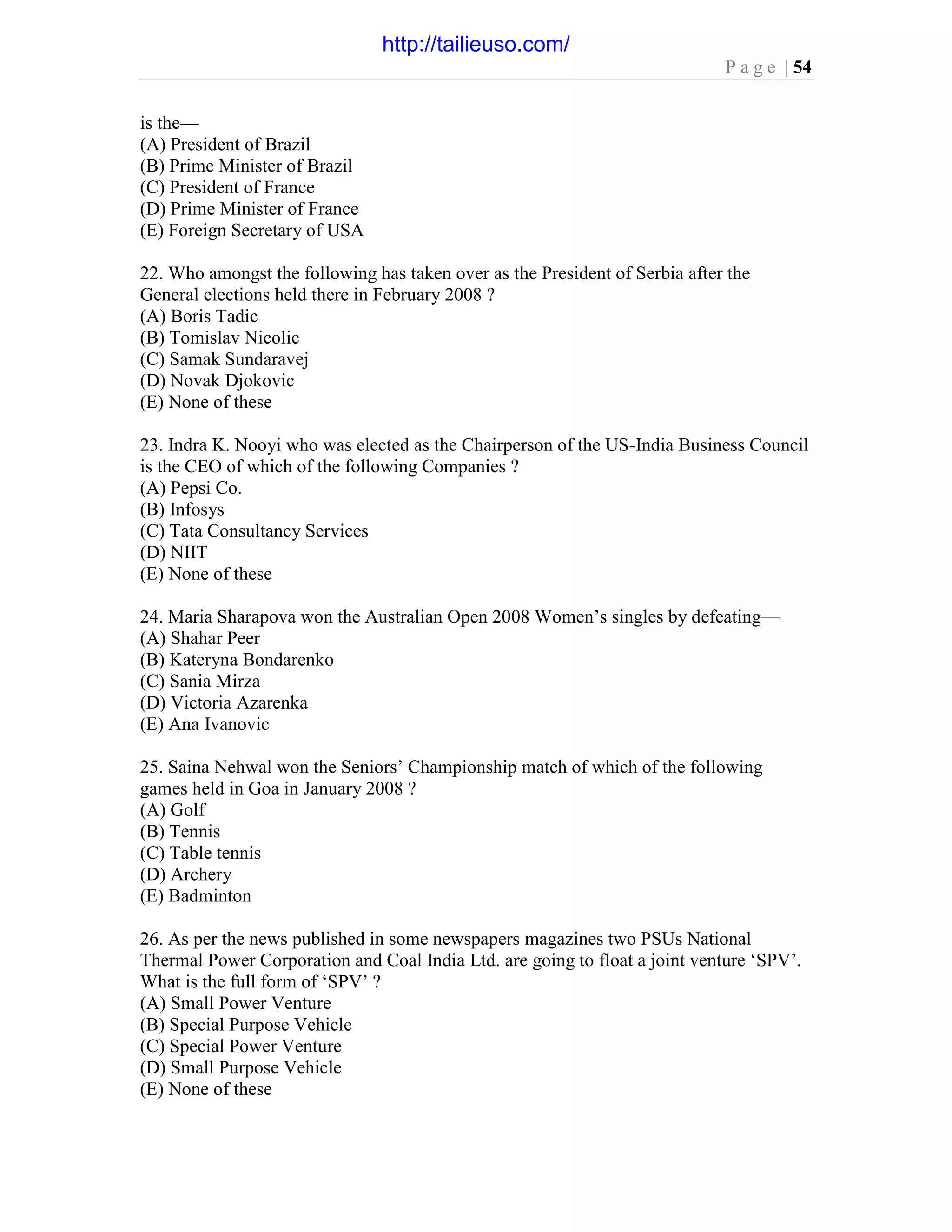 P a g e | 54
is the—
(A) President of Brazil
(B) Prime Minister of Brazil
(C) President of France
(D) Prime Minister of France
(E) Foreign Secretary of USA
22. Who amongst the following has taken over as the President of Serbia after the
General elections held there in February 2008 ?
(A) Boris Tadic
(B) Tomislav Nicolic
(C) Samak Sundaravej
(D) Novak Djokovic
(E) None of these
23. Indra K. Nooyi who was elected as the Chairperson of the US-India Business Council
is the CEO of which of the following Companies ?
(A) Pepsi Co.
(B) Infosys
(C) Tata Consultancy Services
(D) NIIT
(E) None of these
24. Maria Sharapova won the Australian Open 2008 Women’s singles by defeating—
(A) Shahar Peer
(B) Kateryna Bondarenko
(C) Sania Mirza
(D) Victoria Azarenka
(E) Ana Ivanovic
25. Saina Nehwal won the Seniors’ Championship match of which of the following
games held in Goa in January 2008 ?
(A) Golf
(B) Tennis
(C) Table tennis
(D) Archery
(E) Badminton
26. As per the news published in some newspapers magazines two PSUs National
Thermal Power Corporation and Coal India Ltd. are going to float a joint venture ‘SPV’.
What is the full form of ‘SPV’ ?
(A) Small Power Venture
(B) Special Purpose Vehicle
(C) Special Power Venture
(D) Small Purpose Vehicle
(E) None of these
http://tailieuso.com/
 