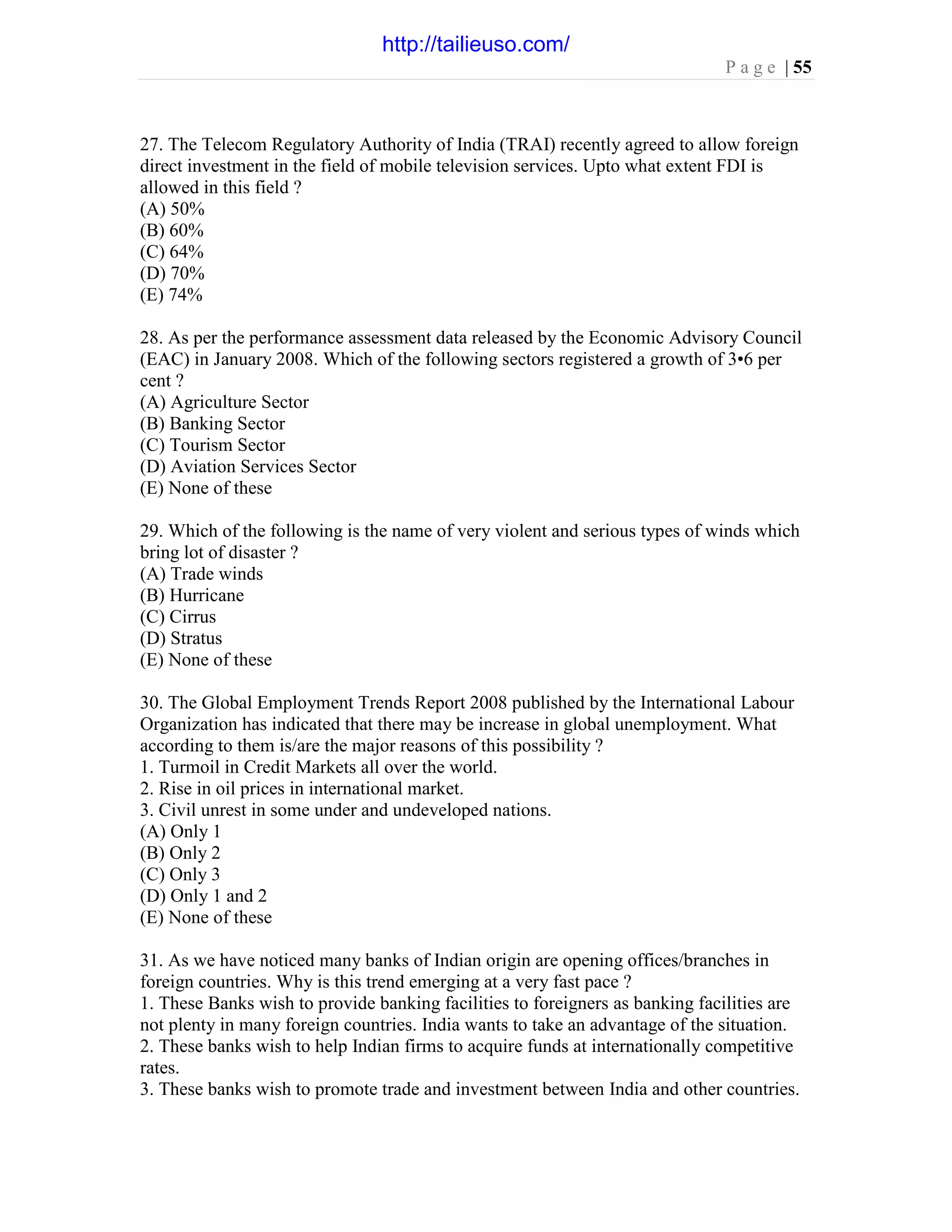 P a g e | 55
27. The Telecom Regulatory Authority of India (TRAI) recently agreed to allow foreign
direct investment in the field of mobile television services. Upto what extent FDI is
allowed in this field ?
(A) 50%
(B) 60%
(C) 64%
(D) 70%
(E) 74%
28. As per the performance assessment data released by the Economic Advisory Council
(EAC) in January 2008. Which of the following sectors registered a growth of 3•6 per
cent ?
(A) Agriculture Sector
(B) Banking Sector
(C) Tourism Sector
(D) Aviation Services Sector
(E) None of these
29. Which of the following is the name of very violent and serious types of winds which
bring lot of disaster ?
(A) Trade winds
(B) Hurricane
(C) Cirrus
(D) Stratus
(E) None of these
30. The Global Employment Trends Report 2008 published by the International Labour
Organization has indicated that there may be increase in global unemployment. What
according to them is/are the major reasons of this possibility ?
1. Turmoil in Credit Markets all over the world.
2. Rise in oil prices in international market.
3. Civil unrest in some under and undeveloped nations.
(A) Only 1
(B) Only 2
(C) Only 3
(D) Only 1 and 2
(E) None of these
31. As we have noticed many banks of Indian origin are opening offices/branches in
foreign countries. Why is this trend emerging at a very fast pace ?
1. These Banks wish to provide banking facilities to foreigners as banking facilities are
not plenty in many foreign countries. India wants to take an advantage of the situation.
2. These banks wish to help Indian firms to acquire funds at internationally competitive
rates.
3. These banks wish to promote trade and investment between India and other countries.
http://tailieuso.com/
 