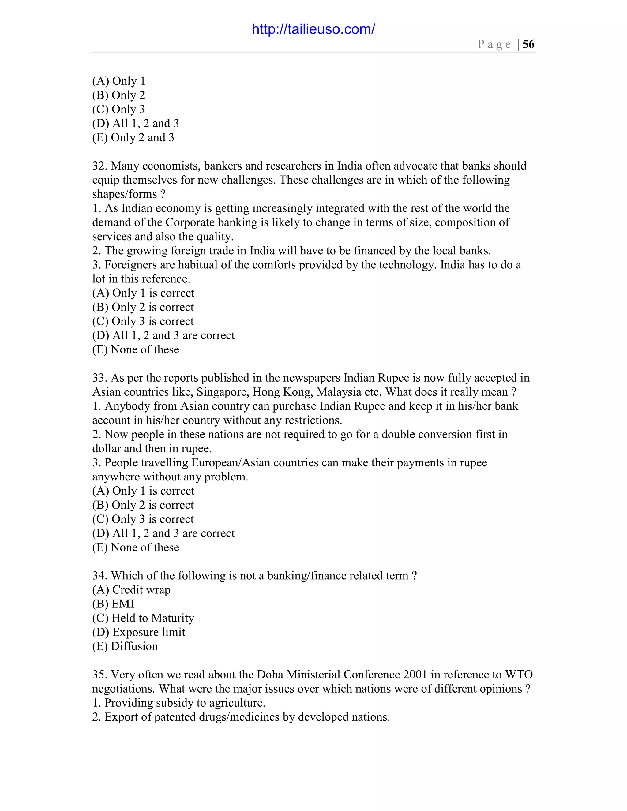 P a g e | 56
(A) Only 1
(B) Only 2
(C) Only 3
(D) All 1, 2 and 3
(E) Only 2 and 3
32. Many economists, bankers and researchers in India often advocate that banks should
equip themselves for new challenges. These challenges are in which of the following
shapes/forms ?
1. As Indian economy is getting increasingly integrated with the rest of the world the
demand of the Corporate banking is likely to change in terms of size, composition of
services and also the quality.
2. The growing foreign trade in India will have to be financed by the local banks.
3. Foreigners are habitual of the comforts provided by the technology. India has to do a
lot in this reference.
(A) Only 1 is correct
(B) Only 2 is correct
(C) Only 3 is correct
(D) All 1, 2 and 3 are correct
(E) None of these
33. As per the reports published in the newspapers Indian Rupee is now fully accepted in
Asian countries like, Singapore, Hong Kong, Malaysia etc. What does it really mean ?
1. Anybody from Asian country can purchase Indian Rupee and keep it in his/her bank
account in his/her country without any restrictions.
2. Now people in these nations are not required to go for a double conversion first in
dollar and then in rupee.
3. People travelling European/Asian countries can make their payments in rupee
anywhere without any problem.
(A) Only 1 is correct
(B) Only 2 is correct
(C) Only 3 is correct
(D) All 1, 2 and 3 are correct
(E) None of these
34. Which of the following is not a banking/finance related term ?
(A) Credit wrap
(B) EMI
(C) Held to Maturity
(D) Exposure limit
(E) Diffusion
35. Very often we read about the Doha Ministerial Conference 2001 in reference to WTO
negotiations. What were the major issues over which nations were of different opinions ?
1. Providing subsidy to agriculture.
2. Export of patented drugs/medicines by developed nations.
http://tailieuso.com/
 