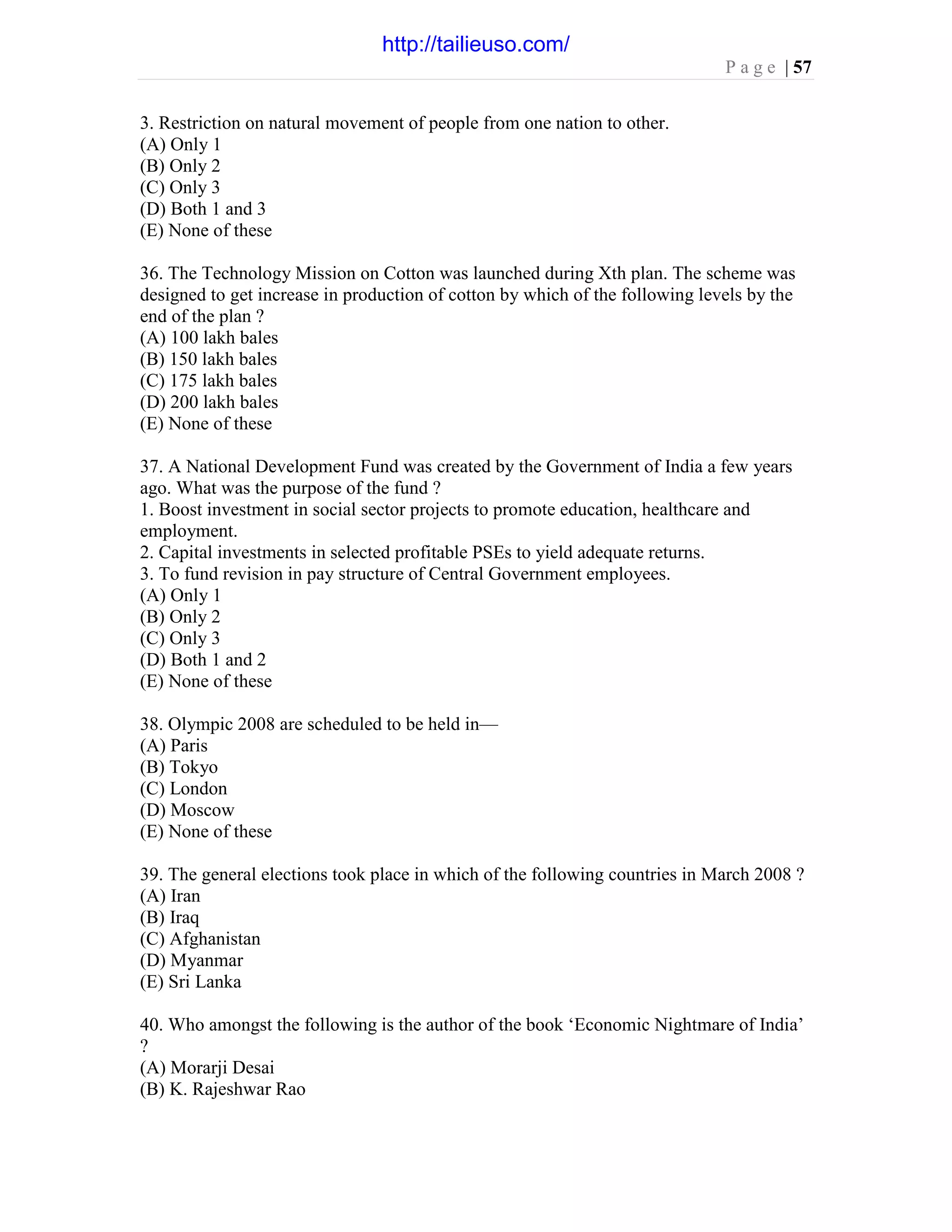 P a g e | 57
3. Restriction on natural movement of people from one nation to other.
(A) Only 1
(B) Only 2
(C) Only 3
(D) Both 1 and 3
(E) None of these
36. The Technology Mission on Cotton was launched during Xth plan. The scheme was
designed to get increase in production of cotton by which of the following levels by the
end of the plan ?
(A) 100 lakh bales
(B) 150 lakh bales
(C) 175 lakh bales
(D) 200 lakh bales
(E) None of these
37. A National Development Fund was created by the Government of India a few years
ago. What was the purpose of the fund ?
1. Boost investment in social sector projects to promote education, healthcare and
employment.
2. Capital investments in selected profitable PSEs to yield adequate returns.
3. To fund revision in pay structure of Central Government employees.
(A) Only 1
(B) Only 2
(C) Only 3
(D) Both 1 and 2
(E) None of these
38. Olympic 2008 are scheduled to be held in—
(A) Paris
(B) Tokyo
(C) London
(D) Moscow
(E) None of these
39. The general elections took place in which of the following countries in March 2008 ?
(A) Iran
(B) Iraq
(C) Afghanistan
(D) Myanmar
(E) Sri Lanka
40. Who amongst the following is the author of the book ‘Economic Nightmare of India’
?
(A) Morarji Desai
(B) K. Rajeshwar Rao
http://tailieuso.com/
 