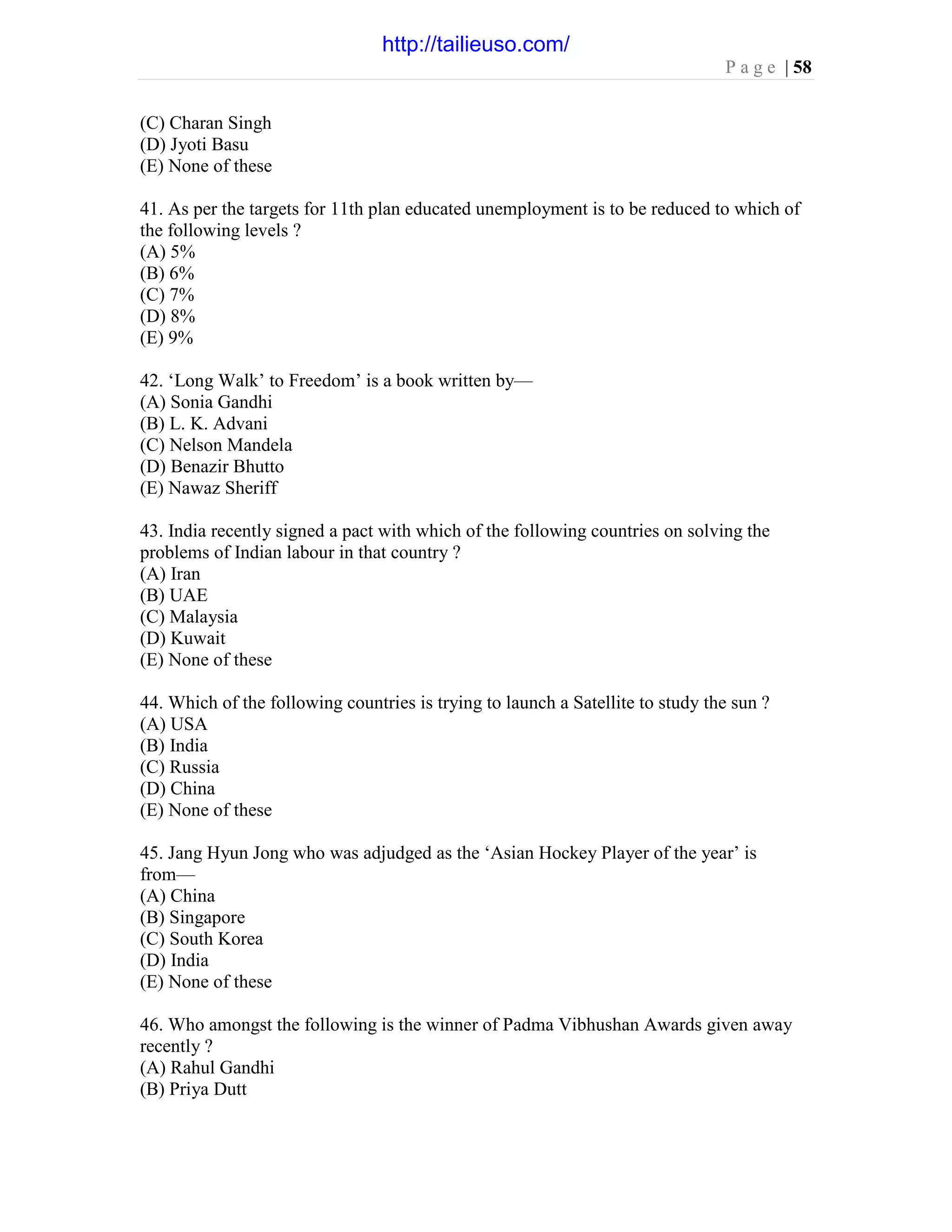 P a g e | 58
(C) Charan Singh
(D) Jyoti Basu
(E) None of these
41. As per the targets for 11th plan educated unemployment is to be reduced to which of
the following levels ?
(A) 5%
(B) 6%
(C) 7%
(D) 8%
(E) 9%
42. ‘Long Walk’ to Freedom’ is a book written by—
(A) Sonia Gandhi
(B) L. K. Advani
(C) Nelson Mandela
(D) Benazir Bhutto
(E) Nawaz Sheriff
43. India recently signed a pact with which of the following countries on solving the
problems of Indian labour in that country ?
(A) Iran
(B) UAE
(C) Malaysia
(D) Kuwait
(E) None of these
44. Which of the following countries is trying to launch a Satellite to study the sun ?
(A) USA
(B) India
(C) Russia
(D) China
(E) None of these
45. Jang Hyun Jong who was adjudged as the ‘Asian Hockey Player of the year’ is
from—
(A) China
(B) Singapore
(C) South Korea
(D) India
(E) None of these
46. Who amongst the following is the winner of Padma Vibhushan Awards given away
recently ?
(A) Rahul Gandhi
(B) Priya Dutt
http://tailieuso.com/
 