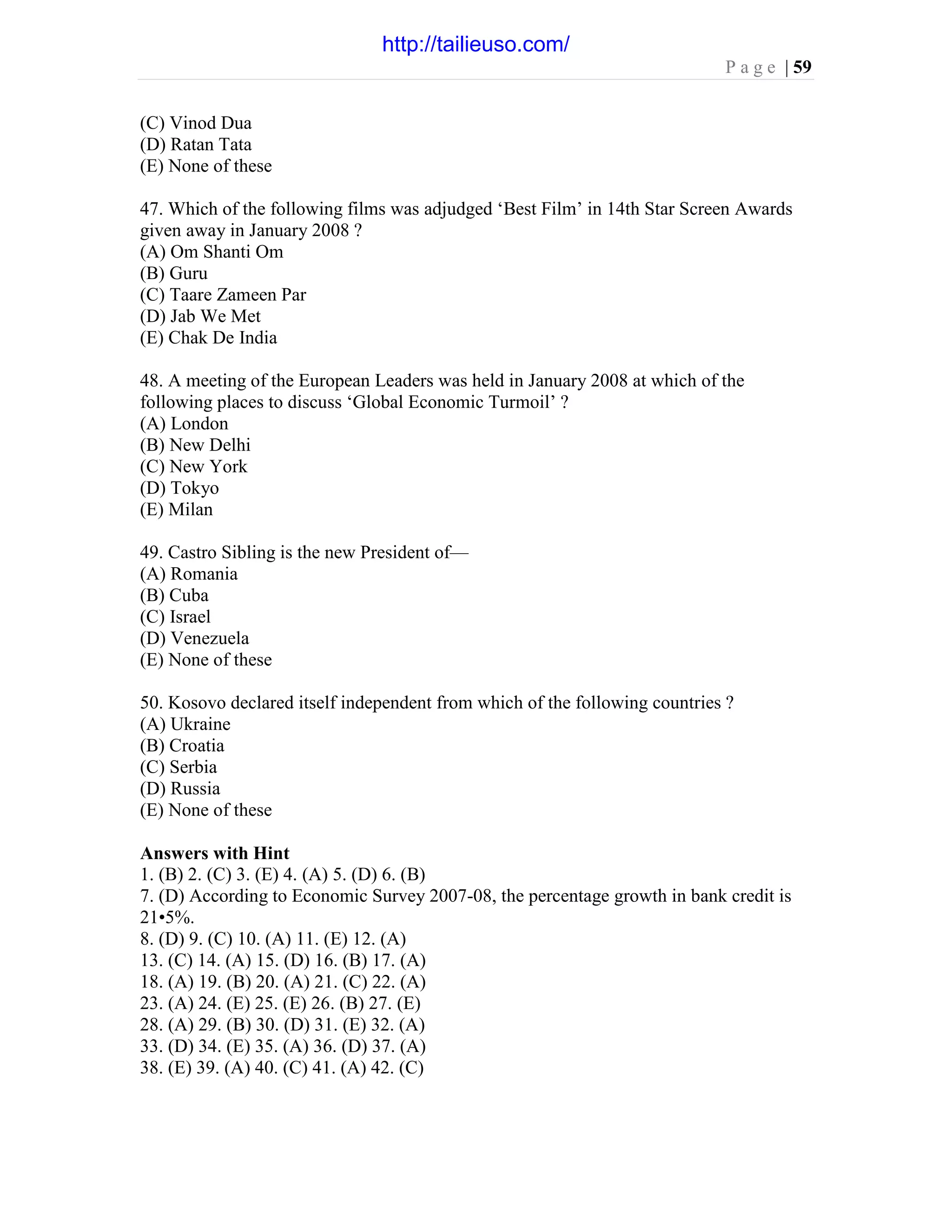 P a g e | 59
(C) Vinod Dua
(D) Ratan Tata
(E) None of these
47. Which of the following films was adjudged ‘Best Film’ in 14th Star Screen Awards
given away in January 2008 ?
(A) Om Shanti Om
(B) Guru
(C) Taare Zameen Par
(D) Jab We Met
(E) Chak De India
48. A meeting of the European Leaders was held in January 2008 at which of the
following places to discuss ‘Global Economic Turmoil’ ?
(A) London
(B) New Delhi
(C) New York
(D) Tokyo
(E) Milan
49. Castro Sibling is the new President of—
(A) Romania
(B) Cuba
(C) Israel
(D) Venezuela
(E) None of these
50. Kosovo declared itself independent from which of the following countries ?
(A) Ukraine
(B) Croatia
(C) Serbia
(D) Russia
(E) None of these
Answers with Hint
1. (B) 2. (C) 3. (E) 4. (A) 5. (D) 6. (B)
7. (D) According to Economic Survey 2007-08, the percentage growth in bank credit is
21•5%.
8. (D) 9. (C) 10. (A) 11. (E) 12. (A)
13. (C) 14. (A) 15. (D) 16. (B) 17. (A)
18. (A) 19. (B) 20. (A) 21. (C) 22. (A)
23. (A) 24. (E) 25. (E) 26. (B) 27. (E)
28. (A) 29. (B) 30. (D) 31. (E) 32. (A)
33. (D) 34. (E) 35. (A) 36. (D) 37. (A)
38. (E) 39. (A) 40. (C) 41. (A) 42. (C)
http://tailieuso.com/
 