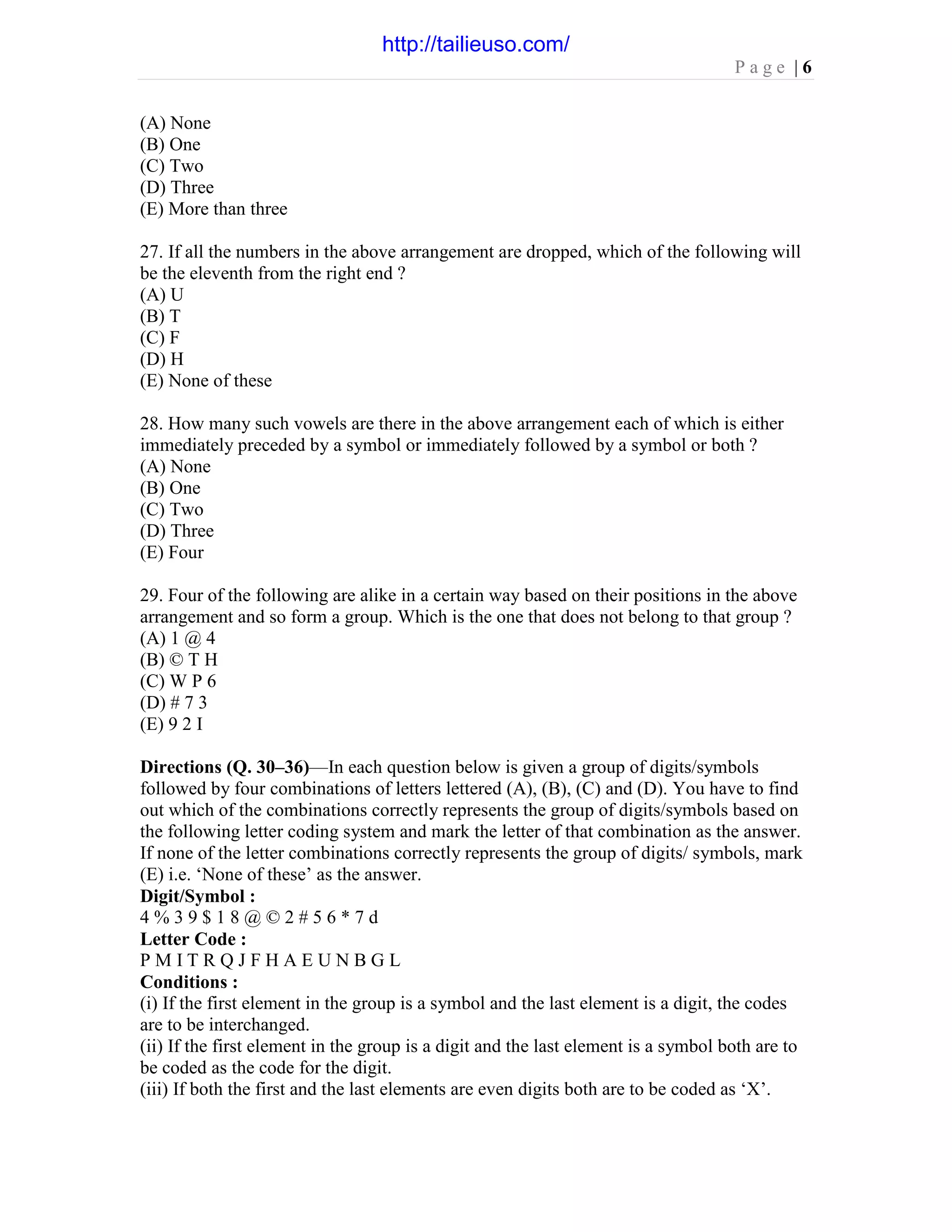 P a g e | 6
(A) None
(B) One
(C) Two
(D) Three
(E) More than three
27. If all the numbers in the above arrangement are dropped, which of the following will
be the eleventh from the right end ?
(A) U
(B) T
(C) F
(D) H
(E) None of these
28. How many such vowels are there in the above arrangement each of which is either
immediately preceded by a symbol or immediately followed by a symbol or both ?
(A) None
(B) One
(C) Two
(D) Three
(E) Four
29. Four of the following are alike in a certain way based on their positions in the above
arrangement and so form a group. Which is the one that does not belong to that group ?
(A) 1 @ 4
(B) © T H
(C) W P 6
(D) # 7 3
(E) 9 2 I
Directions (Q. 30–36)—In each question below is given a group of digits/symbols
followed by four combinations of letters lettered (A), (B), (C) and (D). You have to find
out which of the combinations correctly represents the group of digits/symbols based on
the following letter coding system and mark the letter of that combination as the answer.
If none of the letter combinations correctly represents the group of digits/ symbols, mark
(E) i.e. ‘None of these’ as the answer.
Digit/Symbol :
4 % 3 9 $ 1 8 @ © 2 # 5 6 * 7 d
Letter Code :
P M I T R Q J F H A E U N B G L
Conditions :
(i) If the first element in the group is a symbol and the last element is a digit, the codes
are to be interchanged.
(ii) If the first element in the group is a digit and the last element is a symbol both are to
be coded as the code for the digit.
(iii) If both the first and the last elements are even digits both are to be coded as ‘X’.
http://tailieuso.com/
 
