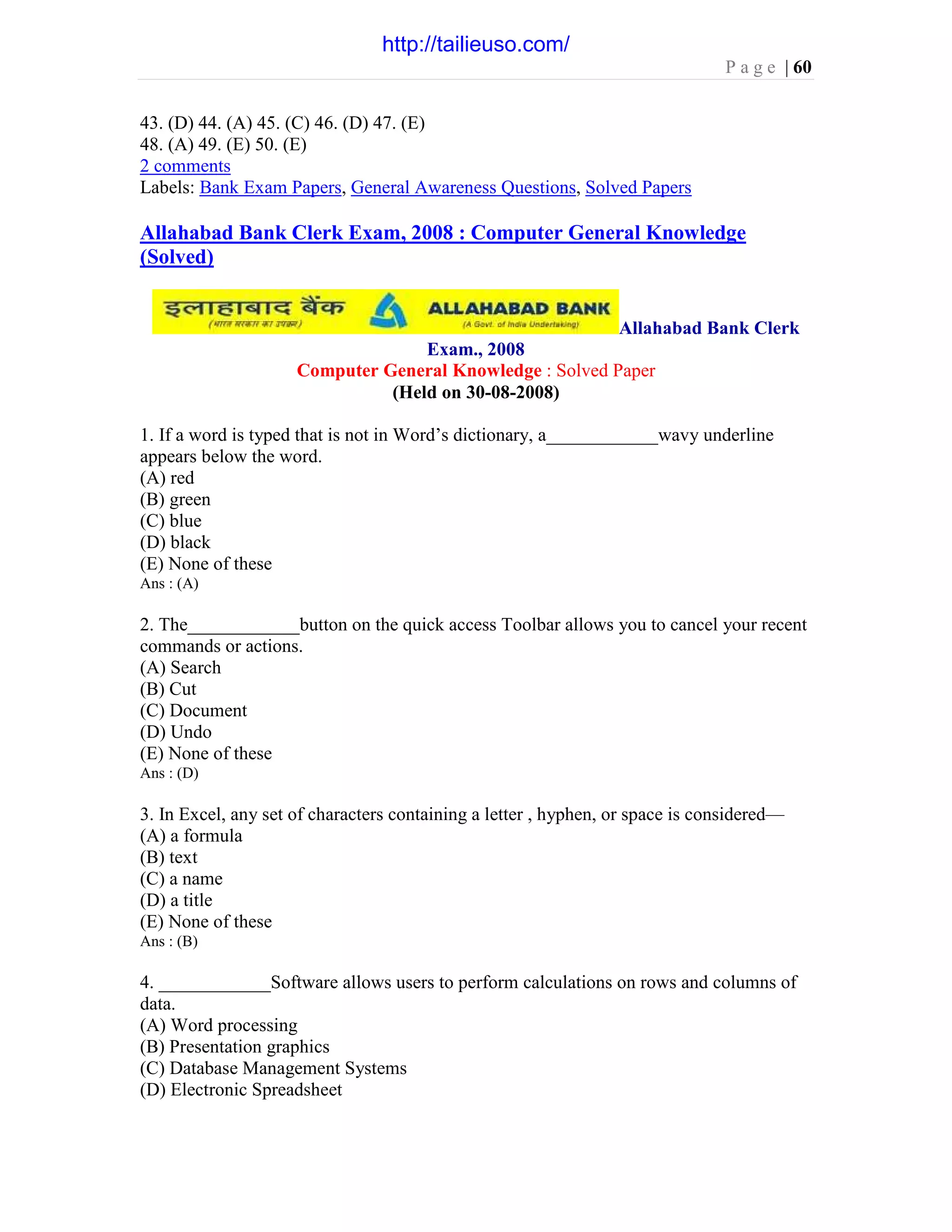 P a g e | 60
43. (D) 44. (A) 45. (C) 46. (D) 47. (E)
48. (A) 49. (E) 50. (E)
2 comments
Labels: Bank Exam Papers, General Awareness Questions, Solved Papers
Allahabad Bank Clerk Exam, 2008 : Computer General Knowledge
(Solved)
Allahabad Bank Clerk
Exam., 2008
Computer General Knowledge : Solved Paper
(Held on 30-08-2008)
1. If a word is typed that is not in Word’s dictionary, a____________wavy underline
appears below the word.
(A) red
(B) green
(C) blue
(D) black
(E) None of these
Ans : (A)
2. The____________button on the quick access Toolbar allows you to cancel your recent
commands or actions.
(A) Search
(B) Cut
(C) Document
(D) Undo
(E) None of these
Ans : (D)
3. In Excel, any set of characters containing a letter , hyphen, or space is considered—
(A) a formula
(B) text
(C) a name
(D) a title
(E) None of these
Ans : (B)
4. ____________Software allows users to perform calculations on rows and columns of
data.
(A) Word processing
(B) Presentation graphics
(C) Database Management Systems
(D) Electronic Spreadsheet
http://tailieuso.com/
 