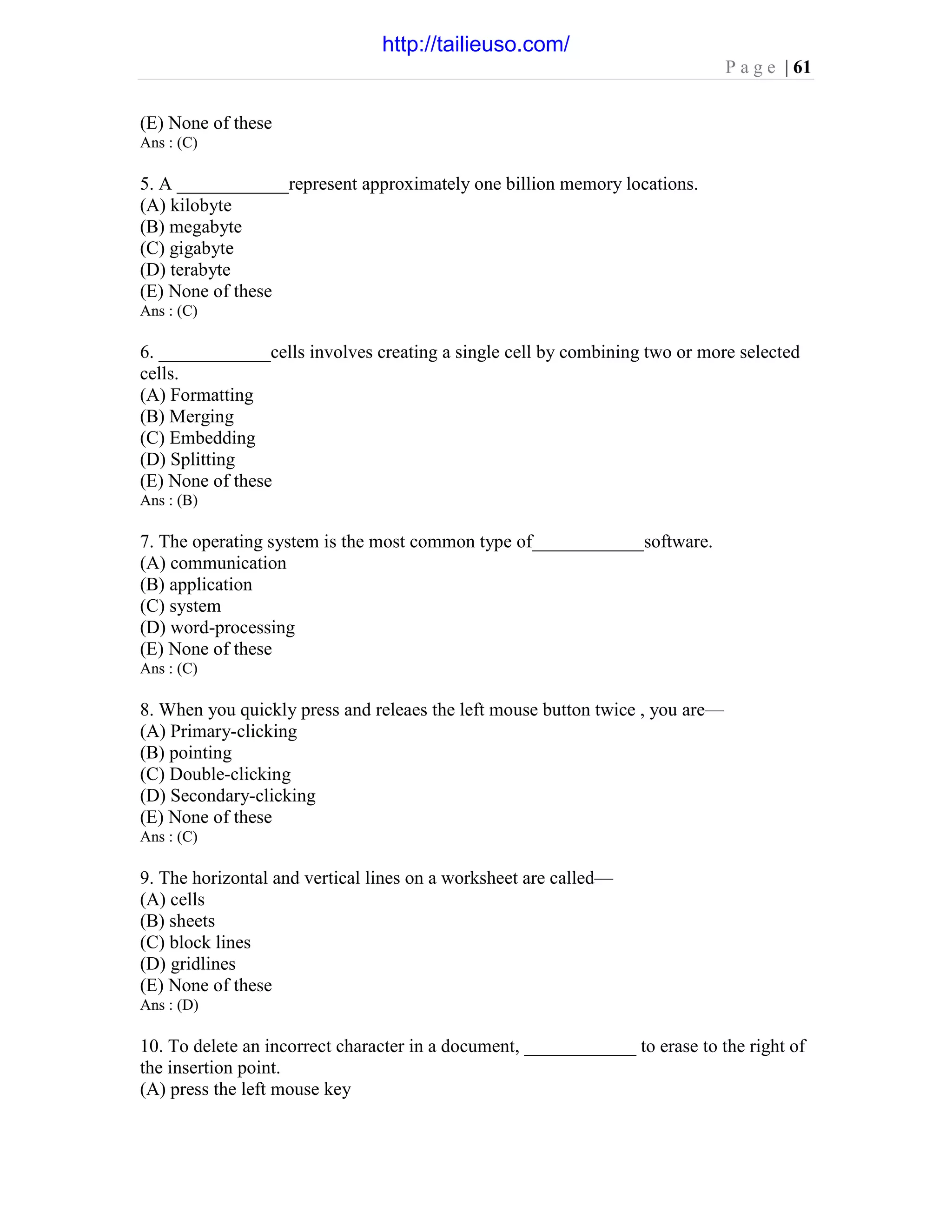 P a g e | 61
(E) None of these
Ans : (C)
5. A ____________represent approximately one billion memory locations.
(A) kilobyte
(B) megabyte
(C) gigabyte
(D) terabyte
(E) None of these
Ans : (C)
6. ____________cells involves creating a single cell by combining two or more selected
cells.
(A) Formatting
(B) Merging
(C) Embedding
(D) Splitting
(E) None of these
Ans : (B)
7. The operating system is the most common type of____________software.
(A) communication
(B) application
(C) system
(D) word-processing
(E) None of these
Ans : (C)
8. When you quickly press and releaes the left mouse button twice , you are—
(A) Primary-clicking
(B) pointing
(C) Double-clicking
(D) Secondary-clicking
(E) None of these
Ans : (C)
9. The horizontal and vertical lines on a worksheet are called—
(A) cells
(B) sheets
(C) block lines
(D) gridlines
(E) None of these
Ans : (D)
10. To delete an incorrect character in a document, ____________ to erase to the right of
the insertion point.
(A) press the left mouse key
http://tailieuso.com/
 